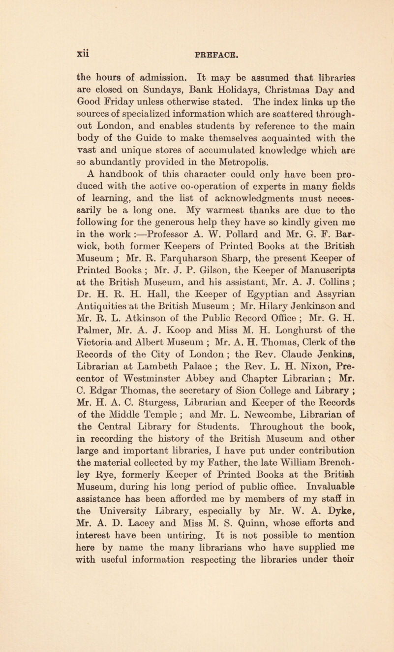 the hours of admission. It may be assumed that libraries are closed on Sundays, Bank Holidays, Christmas Day and Good Friday unless otherwise stated. The index links up the sources of specialized information which are scattered through¬ out London, and enables students by reference to the main body of the Guide to make themselves acquainted with the vast and unique stores of accumulated knowledge which are so abundantly provided in the Metropolis. A handbook of this character could only have been pro¬ duced with the active co-operation of experts in many fields of learning, and the list of acknowledgments must neces¬ sarily be a long one. My warmest thanks are due to the following for the generous help they have so kindly given me in the work :—Professor A. W. Pollard and Mr. G. F. Bar- wick, both former Keepers of Printed Books at the British Museum ; Mr. R. Farquharson Sharp, the present Keeper of Printed Books ; Mr. J. P. Gilson, the Keeper of Manuscripts at the British Museum, and his assistant, Mr. A. J. Collins ; Dr. H. R. H. Hall, the Keeper of Egyptian and Assyrian Antiquities at the British Museum ; Mr. Hilary Jenkinson and Mr. R. L. Atkinson of the Public Record Office ; Mr. G. H. Palmer, Mr. A. J. Koop and Miss M. H. Longhurst of the Victoria and Albert Museum ; Mr. A. H. Thomas, Clerk of the Records of the City of London ; the Rev. Claude Jenkins, Librarian at Lambeth Palace ; the Rev. L. H. Nixon, Pre¬ centor of Westminster Abbey and Chapter Librarian ; Mr. C. Edgar Thomas, the secretary of Sion College and Library ; Mr. H. A. C. Sturgess, Librarian and Keeper of the Records of the Middle Temple ; and Mr. L. Newcombe, Librarian of the Central Library for Students. Throughout the book, in recording the history of the British Museum and other large and important libraries, I have put under contribution the material collected by my Father, the late William Brench- ley Rye, formerly Keeper of Printed Books at the British Museum, during his long period of public office. Invaluable assistance has been afforded me by members of my staff in the University Library, especially by Mr. W. A. Dyke, Mr. A. D. Lacey and Miss M. S. Quinn, whose efforts and interest have been untiring. It is not possible to mention here by name the many librarians who have supplied me with useful information respecting the libraries under their