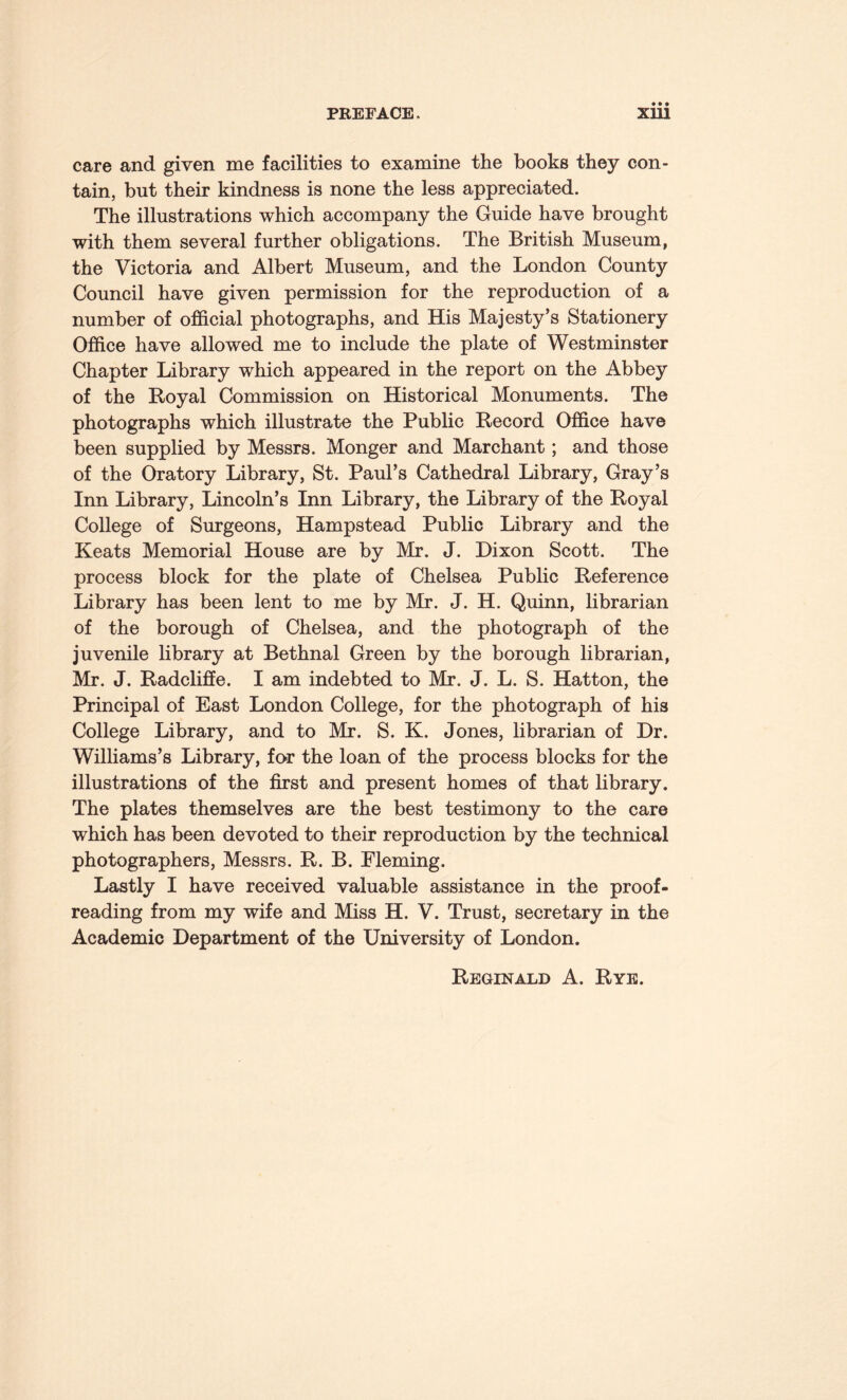 care and given me facilities to examine the books they con¬ tain, but their kindness is none the less appreciated. The illustrations which accompany the Guide have brought with them several further obligations. The British Museum, the Victoria and Albert Museum, and the London County Council have given permission for the reproduction of a number of official photographs, and His Majesty’s Stationery Office have allowed me to include the plate of Westminster Chapter Library which appeared in the report on the Abbey of the Royal Commission on Historical Monuments. The photographs which illustrate the Public Record Office have been supplied by Messrs. Monger and Marchant; and those of the Oratory Library, St. Paul’s Cathedral Library, Gray’s Inn Library, Lincoln’s Inn Library, the Library of the Royal College of Surgeons, Hampstead Public Library and the Keats Memorial House are by Mr. J. Dixon Scott. The process block for the plate of Chelsea Public Reference Library has been lent to me by Mr. J. H. Quinn, librarian of the borough of Chelsea, and the photograph of the juvenile library at Bethnal Green by the borough librarian, Mr. J. Radcliffe. I am indebted to Mr. J. L. S. Hatton, the Principal of East London College, for the photograph of his College Library, and to Mr. S. K. Jones, librarian of Dr. Williams’s Library, for the loan of the process blocks for the illustrations of the first and present homes of that library. The plates themselves are the best testimony to the care which has been devoted to their reproduction by the technical photographers, Messrs. R. B. Fleming. Lastly I have received valuable assistance in the proof¬ reading from my wife and Miss H. V. Trust, secretary in the Academic Department of the University of London. Reginald A. Rye.