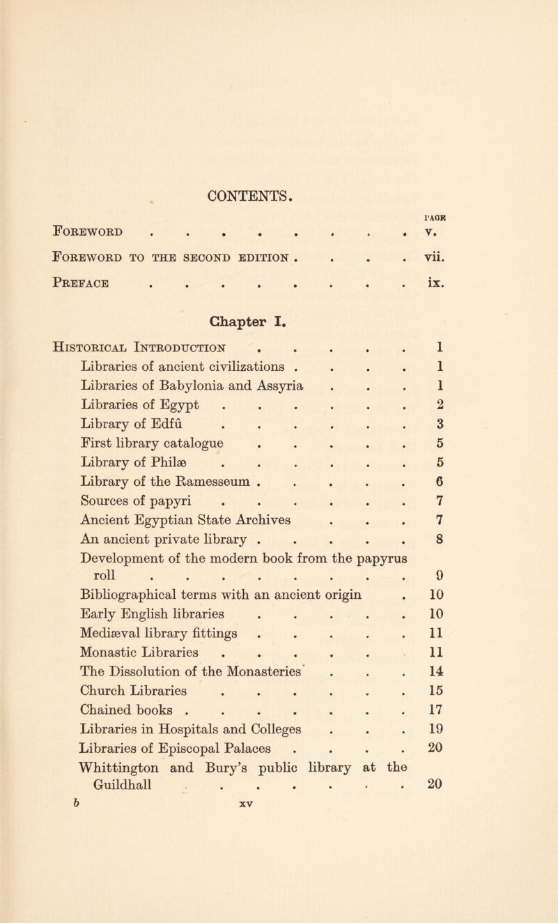 CONTENTS. Foreword . Foreword to the second edition . Preface . l’AGR V. • • Vll. ix. Chapter I. Historical Introduction ..... Libraries of ancient civilizations .... Libraries of Babylonia and Assyria Libraries of Egypt ...... Library of Edfu ...... First library catalogue ..... Library of Philae ...... Library of the Ramesseum ..... Sources of papyri ...... Ancient Egyptian State Archives An ancient private library ..... Development of the modern book from the papyrus roll ........ Bibliographical terms with an ancient origin Early English libraries ..... Mediseval library fittings ..... Monastic Libraries ..... The Dissolution of the Monasteries Church Libraries ...... Chained books ....... Libraries in Hospitals and Colleges Libraries of Episcopal Palaces .... Whittington and Bury’s public library at the Guildhall 1 1 1 2 3 5 5 6 7 7 8 9 10 10 11 11 14 15 17 19 20 20 b