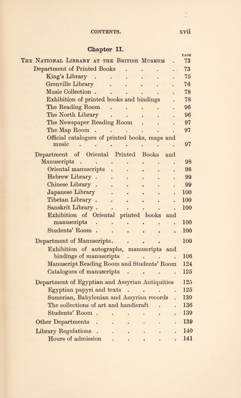 Chapter II. The National Library at the British Museum Department of Printed Books King’s Library ...... Grenville Library ..... Music Collection ...... Exhibition of printed books and bindings The Reading Room ..... The North Library ..... The Newspaper Reading Room The Map Room ...... Official catalogues of printed books, maps and music ....... Department of Oriental Printed Books and Manuscripts ....... Oriental manuscripts ..... Hebrew Library ...... Chinese Library ...... Japanese Library ..... Tibetan Library ...... Sanskrit Library ...... Exhibition of Oriental printed books and manuscripts ...... Students’ Room ...... Department of Manuscripts. Exhibition of autographs, manuscripts and bindings of manuscripts .... Manuscript Reading Room and Students’ Room Catalogues of manuscripts .... Department of Egyptian and Assyrian Antiquities Egyptian papyri and texts .... Sumerian, Babylonian and Assyrian records . The collections of art and handicraft Students’ Room ...... Other Departments ...... Library Regulations ...... Hours of admission . PAGE 73 73 75 76 78 78 96 96 97 97 97 98 98 99 99 100 100 100 100 100 100 106 124 125 125 125 130 136 139 139 140 141