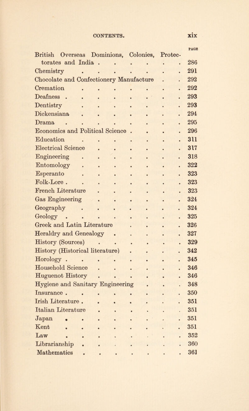 British Overseas Dominions, Colonies, Protec- PAGE torates and India . • 286 Chemistry .... • 291 Chocolate and Confectionery Manufacture • 292 Cremation .... • 292 Deafness ..... • 293 Dentistry .... • 293 Dickensiana .... • 294 Drama ..... • 295 Economics and Political Science . • 296 Education .... • 311 Electrical Science • 317 Engineering .... • 318 Entomology .... • 322 Esperanto .... • 323 Folk-Lore ..... • 323 French Literature • 323 Gas Engineering • 324 Geography .... • 324 Geology ..... • 325 Greek and Latin Literature • 326 Heraldry and Genealogy • 327 History (Sources) • 329 History (Historical literature) • 342 Horology ..... • 345 Household Science • 346 Huguenot History • 346 Hygiene and Sanitary Engineering • 348 Insurance ..... • 350 Irish Literature .... • 351 Italian Literature 351 Japan ..... • 351 Kent ..... • 351 Law ..... • • 352 Librarianship .... • 360 Mathematics .... • 361