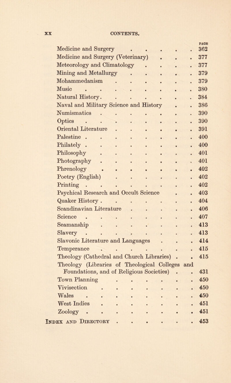 Medicine and Surgery • PAGK 362 Medicine and Surgery (Veterinary) • 377 Meteorology and Climatology • 377 Mining and Metallurgy • 379 Mohammedanism .... V • 379 Music ...... • 380 Natural History. .... • 384 Naval and Military Science and History • 386 Numismatics ..... • 390 Optics ...... • 390 Oriental Literature .... • 391 Palestine ...... • 400 Philately ...... • 400 Philosophy ..... • 401 Photography ..... % 401 Phrenology • . • . • 402 Poetry (English) .... • 402 Printing ...... • 402 Psychical Research and Occult Science • 403 Quaker History ..... • 404 Scandinavian Literature • 406 Science ...... • 407 Seamanship ..... • 413 Slavery ...... • 413 Slavonic Literature and Languages • 414 Temperance ..... • 415 Theology (Cathedral and Church Libraries) • 415 Theology (Libraries of Theological Colleges Foundations, and of Religious Societies) and • 431 Town Planning .... • 450 Vivisection ..... 9 450 Wales ...... • 450 West Indies ..... • 451 Zoology ...... • 451 ex and Directory .... • 453