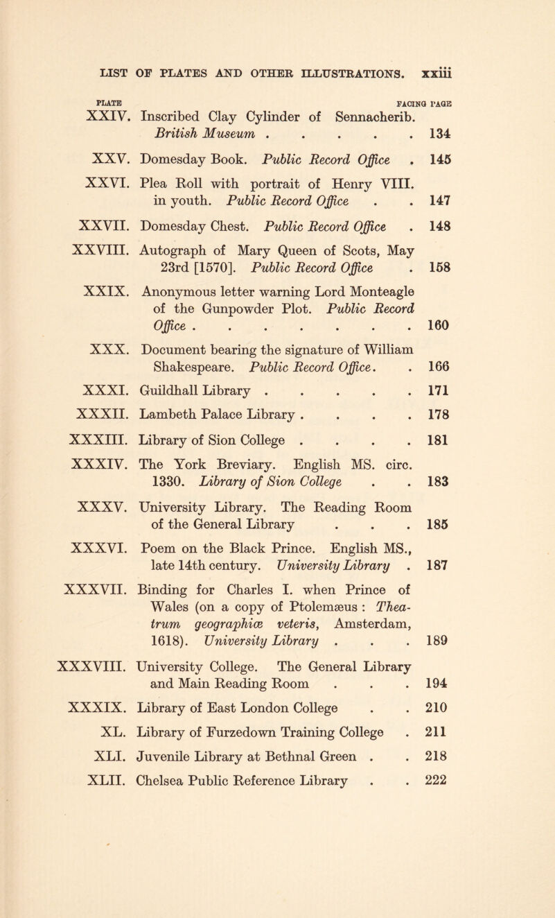 PLATE FACi: XXIV. Inscribed Clay Cylinder of Sennacherib. British Museum ..... XXV. Domesday Book. Public Record Office XXVI. Plea Boll with portrait of Henry VIII. in youth. Public Record Office XXVII. Domesday Chest. Public Record Office XXVIII. Autograph of Mary Queen of Scots, May 23rd [1570]. Public Record Office XXIX. Anonymous letter warning Lord Monteagle of the Gunpowder Plot. Public Record Office ....... XXX. Document bearing the signature of William Shakespeare. Public Record Office. XXXI. Guildhall Library ..... XXXII. Lambeth Palace Library .... XXXIII. Library of Sion College . . . . XXXIV. The York Breviary. English MS. circ. 1330. Library of Sion College XXXV. University Library. The Beading Boom of the General Library XXXVI. Poem on the Black Prince. English MS., late 14th century. University Library XXXVII. Binding for Charles I. when Prince of Wales (on a copy of Ptolemseus : Thea- trum geographice veter is, Amsterdam, 1618). University Library . XXXVIII. University College. The General Library and Main Beading Boom XXXIX. Library of East London College XL. Library of Eurzedown Training College XLI. Juvenile Library at Bethnal Green . XLII. Chelsea Public Beference Library PAGE 134 145 147 148 158 160 166 171 178 181 183 185 187 189 194 210 211 218 222