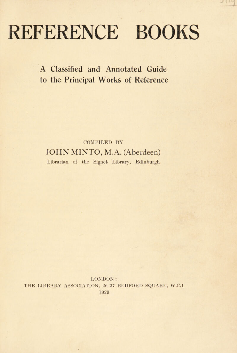 REFERENCE BOOKS A Classified and Annotated Guide to the Principal Works of Reference COMPILED BY JOHN MINTO, M.A. (Aberdeen) librarian of the Signet Library, Edinburgh LONDON: THE LIBRARY ASSOCIATION, 26-27 BEDFORD SQUARE, W.C.I