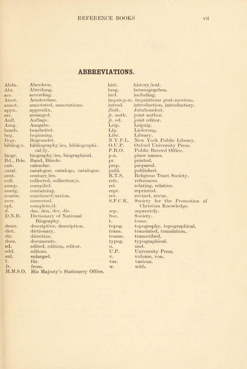 ABBREVIATIONS. Abdn. Aberdeen. hist. history /ical. Abt. Abteilung. hrsg. herausgegeben. acc. according. incl. including. Amst. Amsterdam. inquis.p.m. , inquisitions post-mortem. annot. annotated, annotations. introd. introduction, introductory. appx. appendix. Jhdt. J ahrhundert. arr. arranged. jt. auth. joint author. Aufl. Auflage. jt. ed. joint editor. Ausg. Ausgabe. Leip. Leipzig. bearb. bearbeitet. Lfg. Lieferung. beg. beginning. Libr. Library. Begr. Begrundet. N.Y.P.L. New York Public Library. bibliog/s. bibliography /ies, bibliographi- O.U.P. Oxford University Press. cal/ly. P.R.O. Public Record Office. biogr. biography /ies, biographical. p.n. place names. Bd., Bde. Band, Bande. pr. printed. calr. calendar. prep. prepared. catal. catalogue, catalogo, catalogus. publ. published. cent. century/ies. R.T.S. Religious Tract Society. coll. collected, collection/s. refs. references. comp. compiled. rel. relating, relative. contg. containing. repr. reprinted. contin. continued/nation. rev. revised, revue. corr. corrected. S.P.C.K. Society for the Promotion of cpl. complete/d. Christian Knowledge. d. das, den, der, die. sep. separately. D.N.B. Dictionary of National Soc. Society. Biography. t. tome. descr. descriptive, description. topog. topography, topographical. diet. dictionary. trans. translated, translation. dir. direction. transc. transcribed. docs. documents. typog. typographical. ed. edited, edition, editor. u. und. edd. editors. U.P. University Press. enl. enlarged. V. volume, von. f. fur. var. various. fr. H.M.S.O. from. His Majesty’s Stationery Office, w, with.