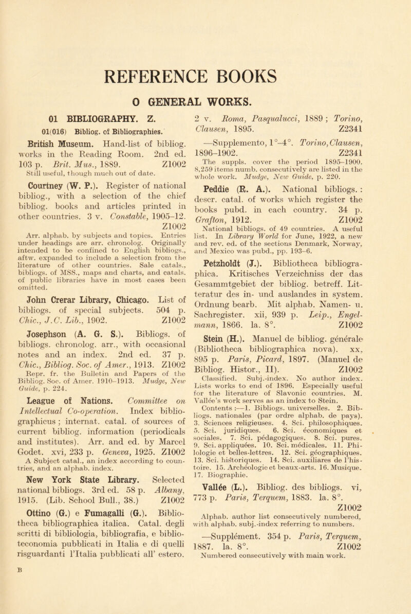 O GENERAL WORKS. 01 BIBLIOGRAPHY. Z. 01(016) Bibliog. of Bibliographies. British Museum. Hand-list of bibliog. works in the Reading Room. 2nd ed. 103 p. Brit. Mus., 1889. Z1002 Still useful, though much out of date. Courtney (W. P.). Register of national bibliog., with a selection of the chief bibliog. books and articles printed in other countries. 3 v. Constable, 1905-12. Z1002 Arr. alphab. by subjects and topics. Entries under headings are arr. chronolog. Originally intended to be confined to English bibliogs., aftw. expanded to include a selection from the literature of other countries. Sale catals., bibliogs. of MSS., maps and charts, and catals. of public libraries have in most cases been omitted. John Crerar Library, Chicago. List of bibliogs. of special subjects. 504 p. Chic., J.C. Lib., 1902. Z1002 Josephson (A. G. S.). Bibliogs. of bibliogs. chronolog. arr., with occasional notes and an index. 2nd ed. 37 p. Chic., Bibliog. Soc. of Amer., 1913. Z1002 Repr. fr. the Bulletin and Papers of the Bibliog. Soc. of Amer. 1910—1913. Mudge, New Guide, p. 224. League of Nations. Committee on Intellectual Co-operation. Index biblio- graphicus ; internat. catal. of sources of current bibliog. information (periodicals and institutes). Arr. and ed. by Marcel Godet. xvi, 233 p. Geneva, 1925. Z1002 A Subject catal., an index according to coun¬ tries, and an alphab. index. New York State Library. Selected national bibliogs. 3rd ed. 58 p. Albany, 1915. (Lib. School Bull., 38.) Z1002 Ottino (G.) e Fumagalli (G.). Biblio¬ theca bibliographica italica. Catal. degli scritti di bibliologia, bibliografia, e biblio- teconomia pubblicati in Italia e di quelli risguardanti Tltalia pubblicati all’ estero. 2 v. Roma, Pasqualucci, 1889 ; Torino, Clausen, 1895. Z2341 —Supplemento, l°-4°. Torino, Clausen, 1896-1902. Z2341 The suppls. cover the period 1895-1900. 8,259 items numb, consecutively are listed in the whole work. Mudge, New Guide, p. 220. Peddle (E. A.). National bibliogs. : descr. catal. of works which register the books pubd. in each country. 34 p. Grafton, 1912. Z1002 National bibliogs. of 49 countries. A useful list. In Library World for June, 1922, a new and rev. ed. of the sections Denmark, Norway, and Mexico was pubd., pp. 193-6. Petzholdt (J.). Bibliotheca bibliogra¬ phica. Kritisches Verzeichniss der das Gesammtgebiet der bibliog. betreff. Lit- teratur des in- und auslandes in system. Ordnung bearb. Mit alphab. Namen- u. Sachregister. xii, 939 p. Leip., Engel- rnann, 1866. la. 8°. Z1002 Stein (H.). Manuel de bibliog. generale (Bibliotheca bibliographica nova). xx, 895 p. Paris, Picard, 1897. (Manuel de Bibliog. Histor., II). Z1002 Classified. Subj.-index. No author index. Lists works to end of 1896. Especially useful for the literature of Slavonic countries. M. Vallee’s work serves as an index to Stein. Contents 1. Bibliogs. universelles. 2. Bib¬ liogs. nationales (par ordre alphab. de pays). 3. Sciences religieuses. 4. Sci. philosophiques. 5. Sci. juridiques. 6. Sci. economiques et sociales. 7. Sci. pedagogiques. 8. Sci. pures. 9. Sci. appliquees. 10. Sci. medicales. 11. Phi- lologie et belles-lettres. 12. Sci. geographiques. 13. Sci. hisftoriques. 14. Sci. auxiliares de l’his- toire. 15. Archeologie et beaux-arts. 16. Musique. 17. Biographie. Vallee (L.). Bibliog. des bibliogs. vi, 773 p. Paris, Terquem, 1883. la. 8°. Z1002 Alphab. author list consecutively numbered, with alphab. subj.-index referring to numbers. —Supplement. 354 p. Paris, Terquem, 1887. la. 8°. Z1002 Numbered consecutively with main work. B