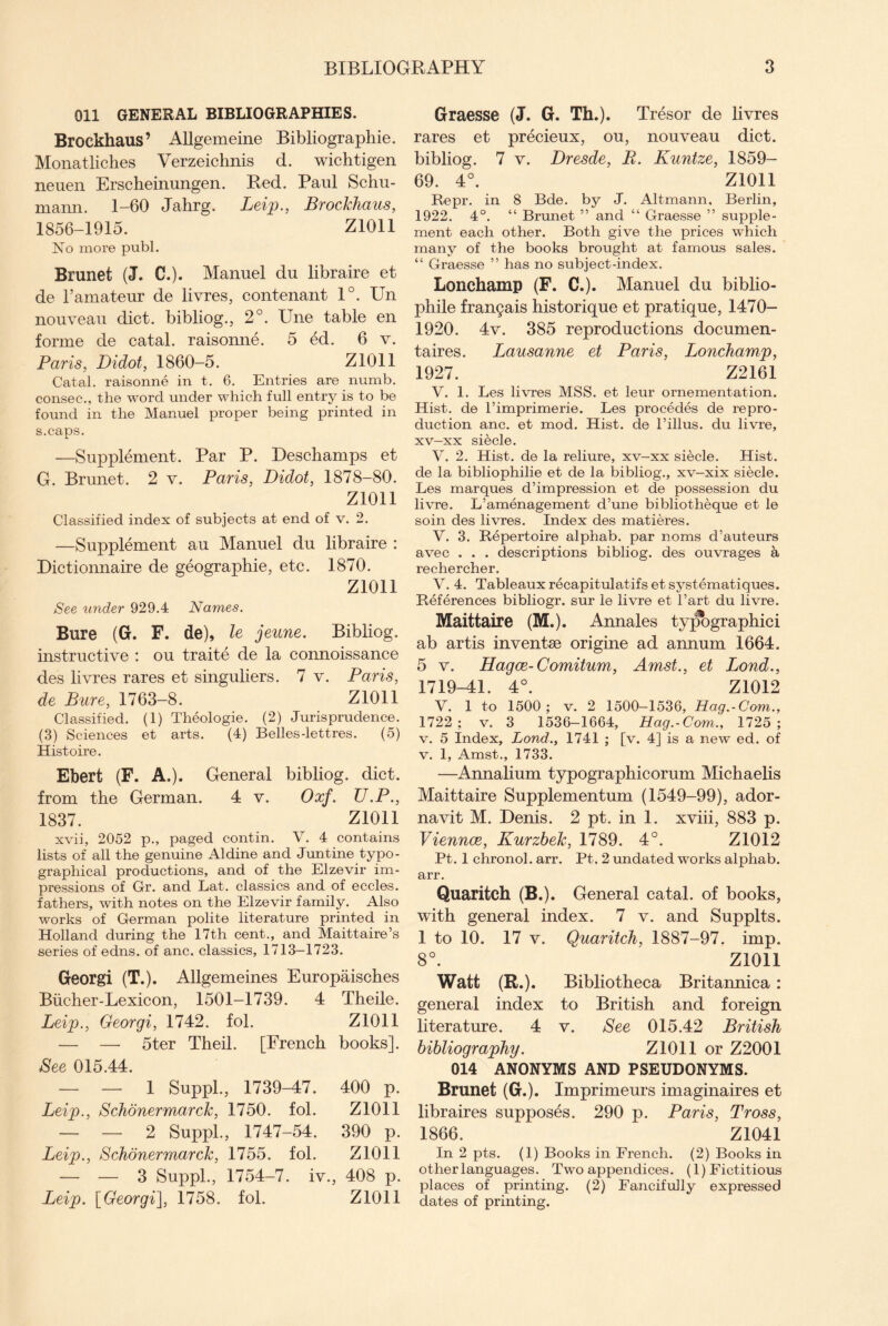 Oil GENERAL BIBLIOGRAPHIES. Brockhaus’ Allgemeine Bibliographic. Monatliches Verzeichnis d. wichtigen neuen Erscheinungen. Red. Paul Schu¬ mann. 1-60 Jahrg. Leip., Brockhaus, 1856-1915. Z1011 No more publ. Brunet (J. C.). Manuel du libraire et de l’amateur de livres, contenant 1°. Un nouveau diet, bibliog., 2°. Une table en forme de catal. raisonne. 5 ed. 6 v. Paris, Didot, 1860-5. Z1011 Catal. raisonne in t. 6. Entries are numb, consec., the word under which full entry is to be found in the Manuel proper being printed in s.caps. —Supplement. Par P. Deschamps et G. Brunet. 2 v. Paris, Didot, 1878-80. Z1011 Classified index of subjects at end of v. 2. —Supplement au Manuel du libraire : Dictionnaire de geographic, etc. 1870. zion See under 929.4 Names. Bure (G. F. de), le jeune. Bibliog. instructive : ou traite de la connoissance des livres rares et singuliers. 7 v. Paris, de Bure, 1763-8. Z1011 Classified. (1) Theologie. (2) Jurisprudence. (3) Sciences et arts. (4) Belles-lettres. (5) Histoire. Ebert (F. A.). General bibliog. diet, from the German. 4 v. Oxf. U.P., 1837. Z1011 xvii, 2052 p., paged contin. V. 4 contains lists of all the genuine Aldine and Juntine typo¬ graphical productions, and of the Elzevir im¬ pressions of Gr. and Lat. classics and of eccles. fathers, with notes on the Elzevir family. Also works of German polite literature printed in Holland during the 17th cent., and Maittaire’s series of edns. of anc. classics, 1713—1723. Georgi (T.). Allgemeines Europaisches Biicher-Lexicon, 1501-1739. 4 Theile. Leip., Georgi, 1742. fol. Z1011 — — 5ter Theil. [French books]. Bee 015.44. — — 1 Suppl., 1739-47. 400 p. Leip., Schonermarck, 1750. fol. Z1011 — — 2 Suppl., 1747-54. 390 p. Leip., Schonermarck, 1755. fol. Z1011 — — 3 Suppl., 1754-7. iv., 408 p. Leip. [Georgi], 1758. fol. Z1011 Graesse (J. G. Th.). Tresor de livres rares et precieux, ou, nouveau diet, bibliog. 7 v. Dresde, B. Kuntze, 1859- 69. 4°. Z1011 Repr. in 8 Bde. by J. Altmann, Berlin, 1922. 4°. “ Brunet ” and “ Graesse ” supple¬ ment each other. Both give the prices which many of the books brought at famous sales. “ Graesse ” has no subject-index. Lonchamp (F. C.). Manuel du biblio¬ phile frangais historique et pratique, 1470- 1920. 4v. 385 reproductions documen- taires. Lausanne et Paris, Lonchamp, 1927. Z2161 V. 1. Les livres MSS. et leur ornementation. Hist, de Pimprimerie. Les precedes de repro¬ duction anc. et mod. Hist, de l’illus. du livre, xv—xx siecle. V. 2. Hist, de la reliure, xv-xx siecle. Hist, de la bibliophilie et de la bibliog., xv-xix siecle. Les marques d’impression et de possession du livre. L’amenagement d’une bibliotheque et le soin des livres. Index des matieres. V. 3. Repertoire alphab. par noms d’auteurs avec . . . descriptions bibliog. des ouvrages a rechercher. V. 4. Tableaux recapitulatifs et systematiques. References bibliogr. sur le livre et Part du livre. Maittaire (M.). Annales typographic i ab artis inventse origine ad annum 1664. 5 v. Hagce-Comitum, Amst., et Lond., 1719-41. 4°. Z1012 V. 1 to 1500 ; v. 2 1500-1536, Hag.-Com., 1722 ; v. 3 1536-1664, Hag.-Com., 1725 ; v. 5 Index, Lond., 1741 ; [v. 4] is a new ed. of v. 1, Amst., 1733. —Annalium typographicorum Michaelis Maittaire Supplementum (1549-99), ador- navit M. Denis. 2 pt. in 1. xviii, 883 p. Viennce, Kurzbek, 1789. 4°. Z1012 Pt. 1 chronol. arr. Pt. 2 undated works alphab. arr. Quaritch (B.). General catal. of books, with general index. 7 v. and Supplts. 1 to 10. 17 v. Quaritch, 1887-97. imp. 8°. Z1011 Watt (R.). Bibliotheca Britannica : general index to British and foreign literature. 4 v. See 015.42 British bibliography. Z1011 or Z2001 014 ANONYMS AND PSEUDONYMS. Brunet (G.). Imprimeurs imaginaires et libraires supposes. 290 p. Paris, Tross, 1866. Z1041 In 2 pts. (1) Books in French. (2) Books in other languages. Two appendices. (1) Fictitious places of printing. (2) Fancifully expressed dates of printing.