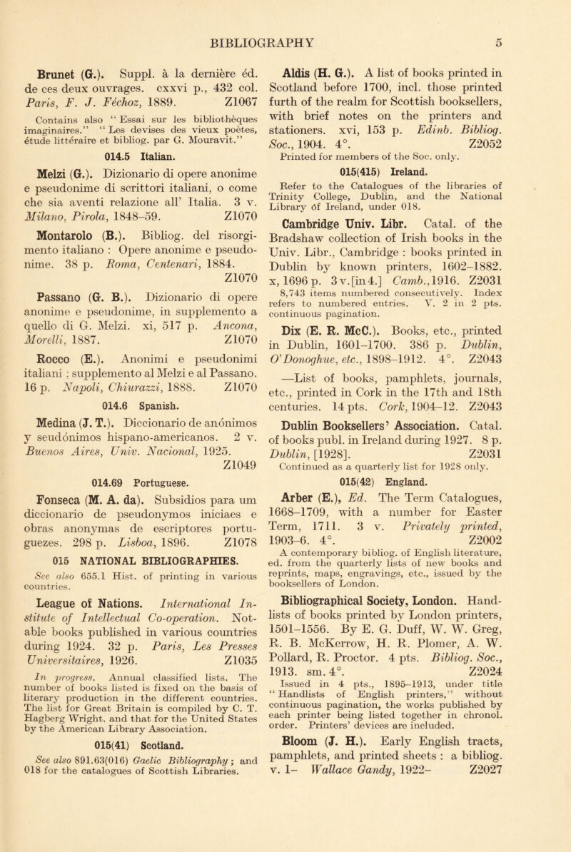 Brunet (G.). Suppl. a la derniere ed. de ces deux ouvrages. cxxvi p., 432 col. Paris, F. J. Fechoz, 1889. Z1067 Contains also “ Essai sur les bibliotheques imaginaires.” “ Les devises des vieux poetes, etude litteraire et bibliog. par G. Mouravit.” 014.5 Italian. Melzi (G.). Dizionario di opere anonime e pseudonime di scrittori italiani, o come che sia aventi relazione all’ Italia. 3 v. Milano, Pirola, 1848-59. Z1070 Montarolo (B.). Bibliog. del risorgi- mento italiano : Opere anonime e pseudo¬ nime. 38 p. Roma, Centenari, 1884. Z1070 Passano (G. B.). Dizionario di opere anonime e pseudonime, in supplemento a quello di G. Melzi. xi, 517 p. Ancona, Morelli, 1887. Z1070 Rocco (E.). Anonimi e pseudonimi italiani ; supplemento al Melzi e al Passano. 16 p. Napoli, Chiurazzi, 1888. Z1070 014.6 Spanish. Medina (J. T.). Diccionario de anonimos y seudonimos hispano-americanos. 2 v. Buenos Aires, Univ. Nacional, 1925. Z1049 014.69 Portuguese. Fonseca (M. A. da). Subsidios para um diccionario de pseudonymos iniciaes e obras anonymas de escriptores portu- guezes. 298 p. Lisboa, 1896. Z1078 015 NATIONAL BIBLIOGRAPHIES. See also 655.1 Hist, of printing in various countries. League of Nations. International In¬ stitute of Intellectual Co-operation. Not¬ able books published in various countries during 1924. 32 p. Paris, Les Presses Universitaires, 1926. Z1035 In progress. Annual classified lists. The number of books listed is fixed on the basis of literary production in the different countries. The list for Great Britain is compiled by C. T. Hagberg Wright, and that for the United States by the American Library Association. 015(41) Scotland. See also 891.63(016) Gaelic Bibliography ; and Aldis (H. G.). A list of books printed in Scotland before 1700, inch those printed furth of the realm for Scottish booksellers, with brief notes on the printers and stationers, xvi, 153 p. Edinb. Bibliog. Soc., 1904. 4°. Z2052 Printed for members of the Soc. only. 015(415) Ireland. Refer to the Catalogues of the libraries of Trinity College, Dublin, and the National Library hf Ireland, under 018. Cambridge Univ. Libr. Catal. of the Bradshaw collection of Irish books in the Univ. Libr., Cambridge : books printed in Dublin by known printers, 1602-1882. x, 1696 p. 3v.[in4.] Carnb., 1916. Z2031 8,743 items numbered consecutively. Index refers to numbered entries. V. 2 in 2 pts. continuous pagination. Dix (E. R. McC.). Books, etc., printed in Dublin, 1601-1700. 386 p. Dublin, O’Donoghue, etc., 1898-1912. 4°. Z2043 —List of books, pamphlets, journals, etc., printed in Cork in the 17th and 18th centuries. 14 pts. Cork, 1904-12. Z2043 Dublin Booksellers’ Association. Catal. of books publ. in Ireland during 1927. 8 p. Dublin, [1928]. Z2031 Continued as a quarterly list for 1928 only. 015(42) England. Arber (E.), Ed. The Term Catalogues, 1668-1709, with a number for Easter Term, 1711. 3 v. Privately printed, 1903-6. 4°. Z2002 A contemporary bibliog. of English literature, ed. from the quarterly lists of new books and reprints, maps, engravings, etc., issued by the booksellers of London. Bibliographical Society, London. Hand¬ lists of books printed by London printers, 1501-1556. By E. G. Duff, W. W. Greg, R. B. McKerrow, H. R. Plomer, A. W. Pollard, R. Proctor. 4 pts. Bibliog. Soc., 1913. sm. 4°. Z2024 Issued in 4 pts., 1895-1913, under title “ Handlists of English printers,” without continuous pagination, the works published by each printer being listed together in chronol. order. Printers’ devices are included. Bloom (J. H.). Early English tracts, pamphlets, and printed sheets : a bibliog.