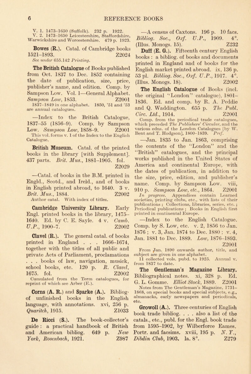 V. 1. 1473-1650 (Suffolk). 232 p. 1922. V. 2. 1473—1650 Leicestershire, Staffordshire, Warwickshire and Worcestershire. 479 p. 1923. Bowes (R.). Catal. of Cambridge books 1521-1893. Z2024 See under 655.142 Printing. The British Catalogue of Books published from Oct. 1837 to Dec. 1852 containing the date of publication, size, price, publisher’s name, and edition. Comp, by Sampson Low. Vol. 1—General Alphabet. Sampson Low, 1853. Z2001 1837-1849 in one alphabet. 1850, ’51 and ’53 are annual catalogues. —Index to the British Catalogue, 1837-55 (1856-9). Comp, by Sampson Low. Sampson Low, 1858-9. Z2001 This vol. forms v. 1 of the Index to the English Catalogue. British Museum. Catal. of the printed books in the library [with Supplement]. 437 parts. Brit. Mus., 1881-1905. fol. Z2029 —Catal. of books in the B.M. printed in Engld., Scotd., and Ireld., and of books in English printed abroad, to 1640. 3 v. Brit. Mus., 1884. Z2002 Author catal. With index of titles. Cambridge University Library. Early Engl, printed books in the library, 1475- 1640. Ed. by C. E. Sayle. 4 v. Carnb. U.P., 1900-7. Z2002 Clavel (R.). The general catal. of books printed in England . . . 1666-1674, together with the titles of all public and private Acts of Parliament, proclamations . . . books of law, navigation, musick, school books, etc. 120 p. R. Clavel, 1675. fol. Z2002 Cumulated from the Term catalogues, for reprint of which see Arber (E.). Corns (A. R.) and Sparke (A.). Bibliog- of unfinished books in the English language, with annotations, xvi, 256 p. Quaritch, 1915. Z1033 De Ricci (S.). The book-collector’s guide : a practical handbook of British and American bibliog. 649 p. New York, Rosenbach, 1921. Z987 —A census of Caxtons. 196 p. 10 facs. Bibliog. Soc., Oxf. U.P., 1909. 4°. (Illus. Monogs. 15). Z232 Duff (E. G.). Fifteenth century English books : a bibliog. of books and documents printed in England and of books for the English market printed abroad, ix, 136 p. 53 pi. Bibliog. Soc., Oxf. U.P., 1917. 4°. (Illus. Monogs. 18). Z2002 The English Catalogue of Books (incl. the original “London” catalogue), 1801- 1836. Ed. and comp, by R. A. Peddie and Q. Waddington. 655 p. The Publ. Circ. Ltd., 1914. Z2001 Comp, from the periodical trade catalogues, which preceded The Publishers’ Circular, and the various edns. of the London Catalogues [by W. Bent and T. Hodgson], 1800-1839. Pref. —Jan. 1835 to Jan. 1863, comprising the contents of the “London” and the “British” catalogues, and the principal works published in the United States of America and continental Europe, with the dates of publication, in addition to the size, price, edition, and publisher’s name. Comp, by Sampson Low. viii, 910 p. Sampson Low, etc., 1864. Z2001 In progress. Appendices contain Learned societies, printing clubs, etc., with lists of their publications ; Collections, libraries, series, etc. ; Periodical publications ; Books in English first printed in continental Europe. —Index to the English Catalogue. Comp, by S. Low, etc. v. 2, 1856 to Jan. 1876 ; v. 3, Jan. 1874 to Dec. 1880 ; v. 4, Jan. 1881 to Dec. 1889. Low, 1876-1893. Z2001 From $Tan. 1890 onwards author, title, and subject are given in one alphabet. 11 collected vols. pubd. to 1925. Annual v. from 1837 to date. The Gentleman’s Magazine Library. Bibliographical notes, xi, 328 p. Ed. G. L. Gomme. Elliot Stock, 1889. Z2001 Notes from The Gentleman’s Magazine, 1731— 1868, on special books and special subjects, e.g., almanacks, early newspapers and periodicals, etc. Growoll (A.). Three centuries of English book trade bibliog. . . . also a list of the catals., etc., publ. for the Engl, book trade from 1595-1902, by Wilberforce Eames. Portr. and facsims. xviii, 195 p. N. Y., Dibdin Club, 1903. la. 8°. Z279
