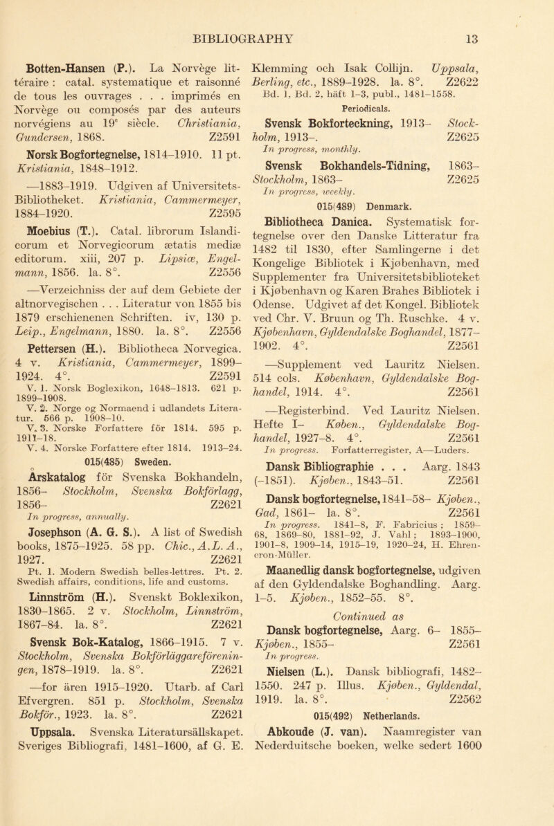 Botten-Hansen (P.). La Norvege lit- teraire : catal. systematique et raisonne de tons les ouvrages . . . imprimes en Norvege ou composes par des auteurs norvegiens au 19e siecle. Christiania, Gundersen, 1868. Z2591 Norsk Bogfortegnelse, 1814-1910. 11 pt. Kristiania, 1848-1912. —1883-1919. LTdgiven af Universitets- Bibliotheket. Kristiania, Cammermeyer, 1884-1920. Z2595 Moebius (T.). Catal. librorum Islandi- corum et Norvegicorum setatis medise editorum. xiii, 207 p. Lipsice, Engel- mann, 1856. la. 8°. Z2556 —Verzeichniss der auf dem Gebiete der altnorvegischen . . . Literatur von 1855 bis 1879 erschienenen Schriften. iv, 130 p. Leip., Engelmann, 1880. la. 8°. Z2556 Pettersen (H.). Bibliotheca Norvegica. 4 v. Kristiania, Cammermeyer, 1899- 1924. 4°. Z2591 V. 1. Norsk Boglexikon, 1648-1813. 621 p. 1899-1908. V. 2. Norge og Normaend i udlandets Litera¬ tur. 666 p. 1908—10. V„ 3. Norske Forfattere for 1814. 595 p. 1911-18. V. 4. Norske Forfattere efter 1814. 1913—24. 015(485) Sweden. o Arskatalog for Svenska Bokhandeln, 1856- Stockholm, Svenska Bokforlagg, 1856- Z2621 In progress, annually. Josephson (A. G. S.). A list of Swedish books, 1875-1925. 58 pp. Chic., A.L. A., 1927. Z2621 Pt. 1. Modern Swedish belles-lettres. Pt. 2. Swedish affairs, conditions, life and customs. Linnstrorn (H.). Svenskt Boklexikon, 1830-1865. 2 v. Stockholm, Linnstrom, 1867-84. la. 8°. Z2621 Svensk Bok-Katalog, 1866-1915. 7 v. Stockholm, Svenska Bokforlaggareforenin- gen, 1878-1919. la. 8°. Z2621 —for aren 1915-1920. Utarb. af Carl Efvergren. 851 p. Stockholm, Svenska Bokfor., 1923. la. 8°. Z2621 Uppsala. Svenska Literatursallskapet. Sveriges Bibliografi, 1481-1600, af G. E. Klemming och Isak Collijn. Uppsala, Berling, etc., 1889-1928. la. 8°. Z2622 Bd. 1, Bd. 2, haft 1-3, publ., 1481-1558. Periodicals. Svensk Bokforteckning, 1913- Stock¬ holm, 1913-. Z2625 In progress, monthly. Svensk Bokhandels-Tidning, 1863- Stockholm, 1863- Z2625 In progress, iveekly. 015(489) Denmark. Bibliotheca Danica. Systematisk for- tegnelse over den Danske Litteratur fra 1482 til 1830, efter Samlingerne i det Kongelige Bibliotek i Kjobenhavn, med Supplementer fra Universitetsbiblioteket i Kjobenhavn og Karen Brahes Bibliotek i Odense. Udgivet af det Kongel. Bibliotek ved Chr. V. Bruun og Th. Ruschke. 4 v. Kjobenhavn, Gyldendalske Boghandel, 1877- 1902. 4°. Z2561 —Supplement ved Lauritz Nielsen. 514 cols. Kobenhavn, Gyldendalske Bog¬ handel, 1914. 4°. Z2561 —Registerbind. Ved Lauritz Nielsen. Hefte I- Koben., Gyldendalske Bog¬ handel, 1927-8. 4°. Z2561 In progress. Forfatterregister, A-—Luders. Dansk Bibliographic . . . Aarg. 1843 (-1851). Kjohen., 1843-51. Z2561 Danskbogfortegnelse, 1841-58- Kjohen., Gad, 1861- la. 8°. Z2561 In progress. 1841-8, F. Fabricius ; 1859- 68, 1869-80, 1881-92, J. Vahl ; 1893-1900, 1901-8, 1909-14, 1915-19, 1920-24, H. Ehren- cron-Miiller. Maanedlig dansk bogfortegnelse, udgiven af den Gyldendalske Boghandling. Aarg. 1-5. Kjoben., 1852-55. 8°. Continued as Dansk bogfortegnelse, Aarg. 6- 1855- Kjoben., 1855- Z2561 In progress. Nielsen (L.). Dansk bibliografi, 1482- 1550. 247 p. Illus. Kjoben., Gyldendal, 1919. la. 8°. Z2562 015(492) Netherlands. Abkoude (J. van). Naamregister van Nederduitsche boeken, welke sedert 1600
