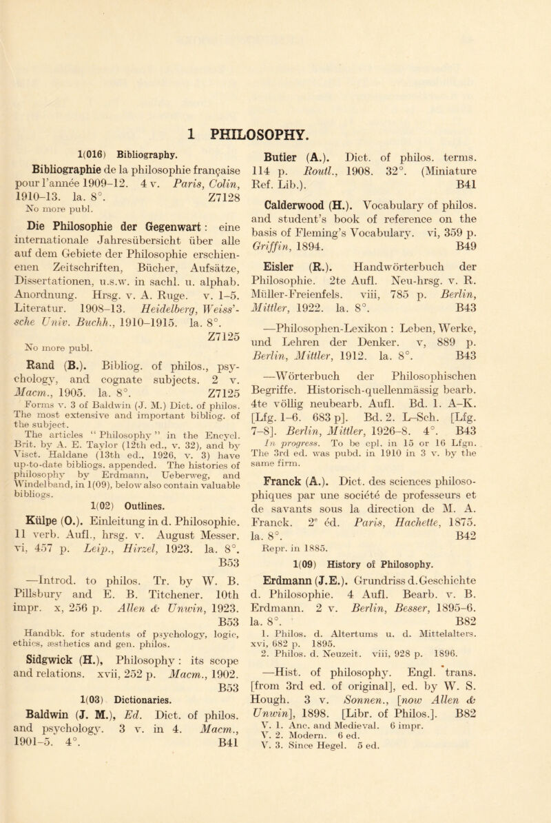 1 PHILOSOPHY. 1(016) Bibliography. Bibliographic de la philosophie franchise pour l’annee 1909-12. 4 v. Paris, Colin, 1910-13. la. 8°. Z7128 No more publ. Die Philosophie der Gegenwart: eine internationale Jahresiibersicht fiber alle auf clem Gebiete der Philosophie erschien- enen Zeitschriften, Bucher, Aufsatze, Dissert at ionen, u.s.w. in sachl. u. alphab. Anordnung. Hrsg. v. A. Ruge. v. 1-5. Literatur. 1908-13. Heidelberg, Weiss’- sche Univ. Buchk., 1910-1915. la. 8°. Z7125 No more publ. Rand (B.). Bibliog. of phiios., psy¬ chology, and cognate subjects. 2 v. Macm., 1905. la. 8°. Z7125 Forms v. 3 of Baldwin (J. M.) Diet, of phiios. The most extensive and important bibliog. of the subject. The articles “ Philosophy ” in the Encycl. Brit, by A. E. Taylor (12th ed., v. 32), and by Visct. Haldane (13th ed., 1926, v. 3) have up-to-date bibliogs. appended. The histories of philosophy by Erdmann, Ueberweg, and Windelband, in 1(09), below also contain valuable bibliogs. 1(02) Outlines. Kiilpe (0.). Einleitung in d. Philosophie. 11 verb. Aufl., hrsg. v. August Messer, vi, 457 p. Leif>., Hirzel, 1923. la. 8°. B53 —Introd. to phiios. Tr. by W. B. Pillsbury and E. B. Titchener. 10th impr. x, 256 p. Allen <B Unwin, 1923. B53 Handbk. for students of psychology, logic, ethics, aesthetics and gen. phiios. Sidgwick (H.), Philosophy : its scope and relations, xvii, 252 p. Macm., 1902. B53 1(03) Dictionaries. Baldwin (J. M.), Ed. Diet, of phiios. and psychology. 3 v. in 4. Macm., 1901-5. 4°. ” B41 Butler (A.). Diet, of phiios. terms. 114 p. Routl., 1908. 32°. (Miniature Ref. Lib.). B41 Calderwood (H.). Vocabulary of phiios. and student’s book of reference on the basis of Fleming’s Vocabulary, vi, 359 p. Griffin, 1894. B49 Eisler (R.). Handworterbuch der Philosophie. 2te Aufl. Neu-hrsg. v. R. Muller-Freienfels. viii, 785 p. Berlin, Mittler, 1922. la. 8°. B43 —Philosophen-Lexikon : Leben, Werke, und Lehren der Denker. v, 889 p. Berlin, Mittler, 1912. la. 8°. B43 —Worterbuch der Philosophischen Begriffe. Historisch-quellenmassig bearb. 4te vollig neubearb. Aufl. Bd. 1. A-K. [Lfg. 1-6. 683 p]. Bcl.2. L-Sch. [Lfg. 7-8]. Berlin, Mittler, 1926-8. 4°. B43 In progress. To be cpl. in 15 or 16 Lfgn. The 3rd ed. was pubd. in 1910 in 3 v. by the same firm. Franck (A.). Diet, des sciences philoso- phiques par une societe de professeurs et de savants sous la direction de M. A. Franck. 2® ed. Paris, Hachette, 187o. la. 8°. B42 Bepr. in 1885. 1(09) History of Philosophy. Erdmann (J. E.). Grundriss d. Geschichte d. Philosophie. 4 Aufl. Bearb. v. B. Erdmann. 2 v. Berlin, Besser, 1895-6. la. 8°. B82 1. Philos, d. Altertums u. d. Mittelalters. xvi, 682 p. 1895. 2. Philos, d. Neuzeit. viii, 928 p. 1896. —Hist, of philosophy. Engl, trans. [from 3rd ed. of original], ed. by W. S. Hough. 3 v. Sonnen., [now Allen & Unwin], 1898. [Libr. of Philos.]. B82 V. 1. Anc. and Medieval. 6 impr. V. 2. Modern. 6 ed. V. 3. Since Hegel. 5 ed.