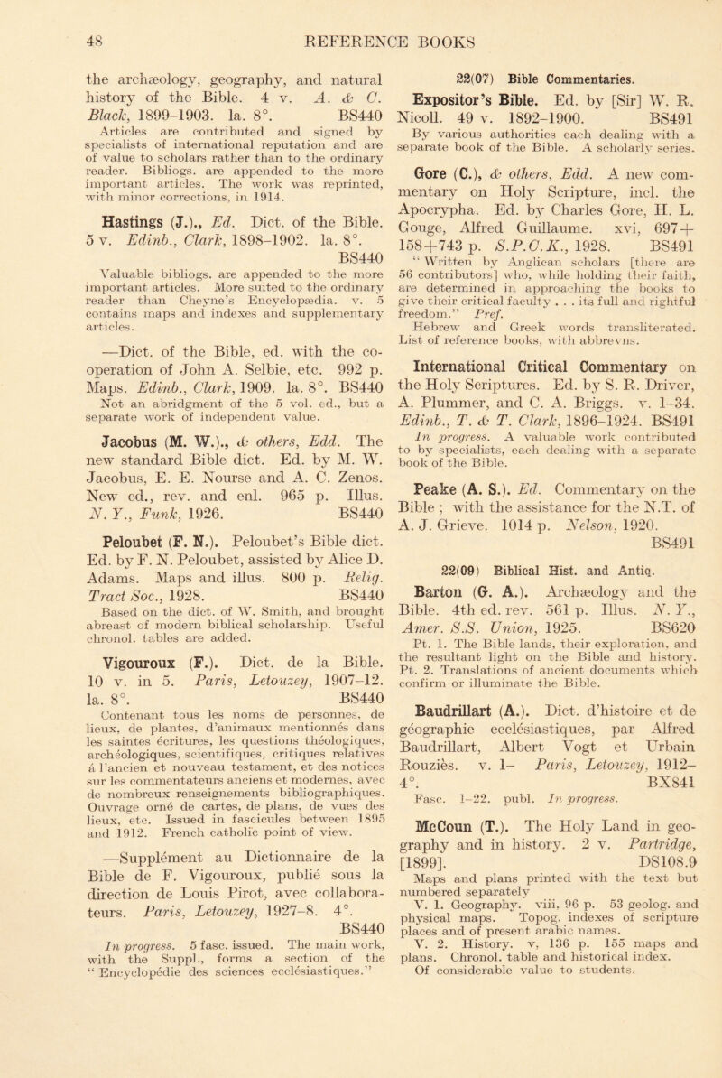 the archaeology, geography, and natural history of the Bible. 4 v. A. & C. Black, 1899-1903. la. 8°. BS440 Articles are contributed and signed by specialists of international reputation and are of value to scholars rather than to the ordinary reader. Bibliogs. are appended to the more important articles. The work was reprinted, with minor corrections, in 1914. Hastings (J.)., Ed. Diet, of the Bible. 5 y. Edinb., Clark, 1898-1902. la. 8°. BS440 Valuable bibliogs. are appended to the more important articles. More suited to the ordinary reader than Cheyne’s Encyclopaedia, v. 5 contains maps and indexes and supplementary articles. —Diet, of the Bible, ed. with the co¬ operation of John A. Selbie, etc. 992 p. Maps. Edinb., Clark, 1909. la. 8°. BS440 Not an abridgment of the 5 vol. eel., but a separate work of independent value. Jacobus (M. W.)., <& others, Edd. The new standard Bible diet. Ed. by M. W. Jacobus, E. E. Nourse and A. C. Zenos. New ed., rev. and enl. 965 p. Ulus. N. Y., Funk, 1926. BS440 Peloubet (F. N.). Peloubet’s Bible diet. Ed. by F. N. Peloubet, assisted by Alice D. Adams. Maps and illus. 800 p. Relig. Tract Soc., 1928. BS440 Based on the diet, of W. Smith, and brought abreast of modern biblical scholarship. Useful chronol. tables are added. Vigouroux (F.). Diet, de la Bible. 10 v. in 5. Paris, Letouzey, 1907-12. la. 8°. BS440 Contenant tous les noms de personnes, de lieux, de plantes, d’animaux mentionnes dans les saintes ecritures, les questions theologiques, archeologiques, scientifiques, critiques relatives a l’ancien et nouveau testament, et des notices sur les commentateurs anciens et modernes, avec de nombreux renseignements bibliographiques. Ouvrage orne de cartes, de plans, de vues des lieux, etc. Issued in fascicules between 1895 and 1912. French catholic point of view. —Supplement an Dictionnaire de la Bible de F. Vigouroux, publie sous la direction de Louis Pirot, avec collabora- teurs. Paris, Letouzey, 1927-8. 4°. BS440 In progress. 5 fasc. issued. The main work, with the Supph, forms a section of the “ Encyclopedie des sciences ecclesiastiques.” 22(07) Bible Commentaries. Expositor’s Bible. Ed. by [Sir] W. R. Kieoll. 49 v. 1892-1900. BS491 By various authorities each dealing with a separate book of the Bible. A scholarly series. Gore (C.)9 others, Edd. A new com¬ mentary on Holy Scripture, incl. the Apocrypha. Ed. by Charles Gore, H. L. Gouge, Alfred Guillaume. xvi, 697 + 158+743 p. S.P.C.K., 1928. BS491 “ Written by Anglican scholars [there are 56 contributors] who, while holding their faith, are determined in approaching the books to give their critical faculty . . . its full and rightful freedom.” Pref. Hebrew and Greek words transliterated. List of reference books, with abbrevns. International Critical Commentary on the Holy Scriptures. Ed. by S. R. Driver, A. Plummer, and C. A. Briggs, v. 1-34. Edinb., T. & T. Clark, 1896-1924. BS491 In progress. A valuable work contributed to by specialists, each dealing with a separate book of the Bible. Peake (A. S.). Ed. Commentary on the Bible ; with the assistance for the N.T. of A. J. Grieve. 1014 p. Nelson, 1920. BS491 22(09) Biblical Hist, and Antiq. Barton (G. A.). Archaeology and the Bible. 4th ed. rev. 561 p. Illus. N. Y., Amer. S.S. Union, 1925. BS620 Pt. 1. The Bible lands, their exploration, and the resultant light on the Bible and history. Pt. 2. Translations of ancient documents which confirm or illuminate the Bible. Baudrillart (A.). Diet, d’histoire et de geographic ecclesiastiques, par Alfred Baudrillart, Albert Vogt et Urbain Rouzies. v. 1- Paris, Letouzey, 1912— 4°. BX841 Fasc. 1-22. publ. In progress. Me Conn (T.). The Holy Land in geo¬ graphy and in history. 2 v. Partridge, [1899]. ” DS108.9 Maps and plans printed with the text but numbered separately V. 1. Geography, viii, 96 p. 53 geolog. and physical maps. Topog. indexes of scripture places and of present arabic names. V. 2. History, v, 136 p. 155 maps and plans. Chronol. table and historical index. Of considerable value to students.
