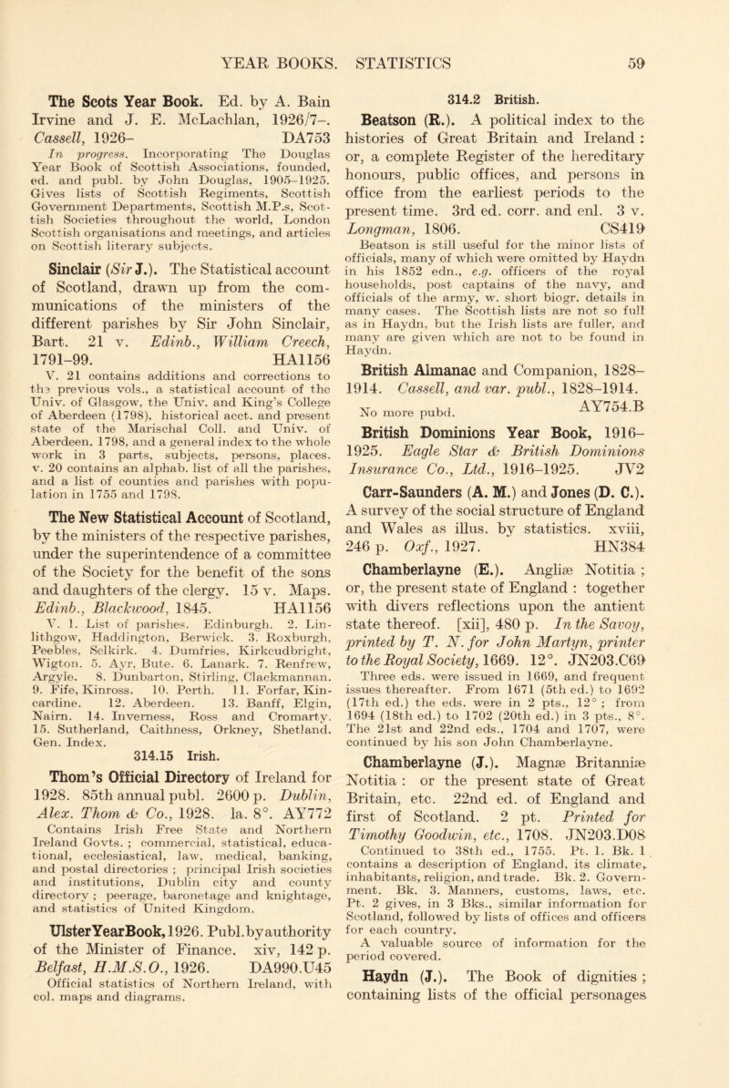 The Scots Year Book. Ed. by A. Bain Irvine and J. E. McLachlan, 1926/7-. Cassell, 1926- DA753 In 'progress. Incorporating The Douglas Year Book of Scottish Associations, founded, ed. and publ. by John Douglas, 1905-1925. Gives lists of Scottish Regiments, Scottish Government Departments, Scottish M.P.s, Scot¬ tish Societies throughout the world, London Scottish organisations and meetings, and articles on Scottish literary subjects. Sinclair (Sir J.). The Statistical account of Scotland, drawn up from the com¬ munications of the ministers of the different parishes by Sir John Sinclair, Bart. 21 v. Edinb., William Creech, 1791-99. HA1156 V. 21 contains additions and corrections to the previous vols., a statistical account of the Univ. of Glasgow, the Univ. and King’s College of Aberdeen (1798), historical acct. and present state of the Marischal Coll, and Univ. of Aberdeen, 1798, and a general index to the whole work in 3 parts, subjects, persons, places, v. 20 contains an alphab. list of all the parishes, and a list of counties and parishes with popu¬ lation in 1755 and 1798. The New Statistical Account of Scotland, by the ministers of the respective parishes, under the superintendence of a committee of the Society for the benefit of the sons and daughters of the clergy. 15 v. Maps. Edinb., Blackwood, 1845. 1 [All56 V. 1. List of parishes. Edinburgh. 2. Lin¬ lithgow, Haddington, Berwick. 3. Roxburgh, Peebles, Selkirk. 4. Dumfries, Kirkcudbright, Wigton. 5. Ayr, Bute. 6. Lanark. 7. Renfrew, Argyle. 8. Dunbarton, Stirling, Clackmannan. 9. Fife, Kinross. 10. Perth. 11. Forfar, Kin¬ cardine. 12. Aberdeen. 13. Banff, Elgin, Nairn. 14. Inverness, Ross and Cromarty. 15. Sutherland, Caithness, Orkney, Shetland. Gen.Index. 314.15 Irish. Thom’s Official Directory of Ireland for 1928. 85th annual publ. 2600 p. Dublin, Alex. Thom & Co., 1928. la. 8°. AY772 Contains Irish Free State and Northern Ireland Govts. ; commercial, statistical, educa¬ tional, ecclesiastical, law, medical, banking, and postal directories ; principal Irish societies and institutions, Dublin city and county directory ; peerage, baronetage and knightage, and statistics of United Kingdom. Ulster Year Book, 1926. Publ. by authority of the Minister of Finance, xiv, 142 p. Belfast, H.M.S.O., 1926. DA990.U45 Official statistics of Northern Ireland, with col. maps and diagrams. 314.2 British. Beatson (R.). A political index to the histories of Great Britain and Ireland : or, a complete Register of the hereditary honours, public offices, and persons in office from the earliest periods to the present time. 3rd ed. corr. and enl. 3 v. Longman, 1806. CS419 Beatson is still useful for the minor lists of officials, many of which were omitted by Haydn in his 1852 edn., e.g. officers of the royal households, post captains of the navy, and officials of the army, w. short biogr. details in many cases. The Scottish lists are not so full' as in Haydn, but the Irish lists are fuller, and many are given which are not to be found in Haydn. British Almanac and Companion, 1828- 1914. Cassell, and var. publ., 1828-1914. No more pubd. AY754.B British Dominions Year Book, 1916- 1925. Eagle Star British Dominions Insurance Co., Ltd., 1916-1925. JV2 Carr-Saunders (A. M.) and Jones (D. C.). A survey of the social structure of England and Wales as illus. by statistics, xviii, 246 p. Oxf., 1927. HN384 Chamberlayne (E.). Anglic Notitia; or, the present state of England : together with divers reflections upon the antient state thereof, [xii], 480 p. In the Savoy, printed by T. N. for John Martyn, printer to the Royal Society, 1669. 12°. JN203.C69 Three eds. were issued in 1669, and frequent issues thereafter. From 1671 (5th ed.) to 1692 (17th ed.) the eds. were in 2 pts., 12° ; from 1694 (18th ed.) to 1702 (20th ed.) in 3 pts., 8°. The 21st and 22nd eds., 1704 and 1707, were continued by his son John Chamberlayne. Chamberlayne (J.). Magnae Britanniae Notitia : or the present state of Great Britain, etc. 22nd ed. of England and first of Scotland. 2 pt. Printed for Timothy Goodwin, etc., 1708. JN203.D08 Continued to 38th ed., 1755. Pt. 1. Bk. 1 contains a description of England, its climate,, inhabitants, religion, and trade. Bk. 2. Govern¬ ment. Bk. 3. Manners, customs, laws, etc. Pt. 2 gives, in 3 Bks., similar information for Scotland, followed by lists of offices and officers for each country. A valuable source of information for the period covered. Haydn (J.). The Book of dignities ; containing lists of the official personages