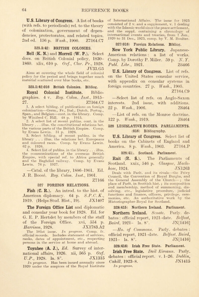 U.S. Library of Congress. A list of books (with refs, to periodicals) rel. to the theory of colonization, government of depen¬ dencies, protectorates, and related topics. 2nd ed. 156 p. Wash., 1900. Z7164.C7 325.3(42) BRITISH COLONIES. Bell (K. N.) and Morrell (W. P.). Select docs, on British Colonial policy, 1830- 1860. xlix, 610 p. Oxf., Clar. Pr., 1928. JV33.G5 Aims at covering the whole field of colonial policy for the period and brings together much material scattered over blue books, etc. 325.3(42)016 British Colonies. Bibliog. Royal Colonial Institute. Biblio¬ graphies. 4 v. Boy. Colon. Inst., 1915- 27. Z7164.C7 1. A select bibliog. of publications on foreign colonisation—Germ., Fr., Ital., Dutch, Portug., Span., and Belgian—cont. in the library. Comp, by Winifred C. Hill. 48 p. 1915. 2. A select list of recent publns. cont. in the library . . . illus. the constitutional relations bet. the various parts of the British Empire. Comp, by Evans Lewin. 31 p. 1926. 3. Select bibliog. of recent publns. in the library . . . illus. the relations bet. Europeans and coloured races. Comp, by Evans Lewin. 62 p. 1926. 4. Select list of publns. in the library . . . illus. the communications of the overseas British Empire, with special ref. to Africa generally and the Baghdad railway. Comp, by Evans Lewin. 76 p. 1927. —Catal. of the library, 1886-1901. Ed. J. R. Boose. Roy. Colon. Inst., 1901. Z7166 327 FOREIGN RELATIONS. Fish (C. R.). An introd. to the hist, of American diplomacy. 64 p. S.P.C.K., 1919. (Helps Stud. Hist., 19). JX1407 The Foreign Office List and diplomatic and consular year book for 1928. Ed. for G. E. P. Hertslet by members of the staff of the Foreign Office. xvi, 554 p. Harrison, 1928. JX1783.A2 The 101st issue. In progress. Comp. fr. official records. Includes statement of services, ranks, dates of appointment, etc., respecting persons in the service at home and abroad. Toynbee (A. J.), Ed. Survey of inter¬ national affairs, 1926. xii, 565 p. Oxf. U.P., 1928. la. 8°. JX1315 In progress. Has been issued annually since 1920 under the auspices of the Royal Institute of International Affairs. The issue for 1925 consisted of 2 v. and a supplement, v. 1 dealing with the Islamic world since the peace settlement, and the suppl. containing a chronology of international events and treaties, from 1 Jan., 1920 to 31 Dec., 1925, comp, by V. M. Boulter. 327(016) Foreign Relations. Bibliog. New York Public Library. Japanese- American relations : a list of works. Comp, by Dorothy P. Miller. 59 p. N.Y. Publ. Libr., 1921. Z6466 U.S. Library of Congress. List of refs, on the United States consular service, with appendix on consular systems in foreign countries. 27 p. Wash., 1905. Z7164.C9 —Select list of refs, on Anglo-Saxon interests. 2nd issue, with additions. 22 p. Wash., 1906. Z6464 -—List of refs, on the Monroe doctrine. 122 p. Wash., 1919. Z6464 328 LEGISLATIVE BODIES. PARLIAMENTS. (016) Bibliography. U.S. Library of Congress. Select list of books on the Cabinets of England and America. 8 p. Wash., 1903. Z7164.P 328(41). Scotland. Parliament. Rail (R. S.). The Parliaments of Scotland, xxix, 546 p. Glasgow, Made- hose, 1924. JN1263 Deals with Parlt. and its rivals—the Privy Council, the Convention of Royal Burghs, and the General Assembly of the Church— ; the place of Parlt. in Scottish hist. ; its composition and membership, method of summoning, dis¬ solving, etc., legislative procedure, judicial functions and finance, officers, privilege, cere¬ monies, etc. An authoritative work by the Historiographer-Royal for Scotland. 328(415) Northern Ireland. Parliament. Northern Ireland. Senate. Parly, de¬ bates : official report, 1921-date. Belfast, Baird, 1921- la. 8°. JN[1416] —-Ho. of Commons. Party, debates : official report, 1921-date. Belfast. Baird, 1921- la. 8°. JN[1416] 328(416) Irish Free State. Parliament. Irish Free State. Bail Eireann. Party, debates : official report, v. 1-26. Dublin, Cahill, 1923-8. JN1415 In progress.