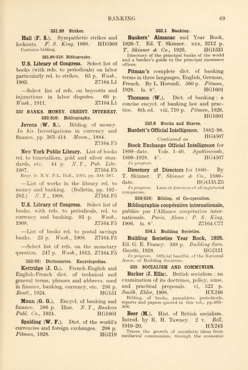 331.89 Strikes. Hall (F. S.). Sympathetic strikes and lockouts. P. S. King, 1898. HD5309 Contains bibliog. 331.89(018) Bibliography. U.S. Library of Congress. Select list of books (with refs, to periodicals) on labor particularly rel. to strikes. 65 p. Wash., 1903. Z7164.L1 —Select list of refs, on boycotts and injunctions in labor disputes. 69 p. Wash., 1911. Z7164.L1 332 BANKS. MONEY. CREDIT. INTEREST. 332(016) Bibliography. Jevons (W. S.). Bibliog. of money. In his Investigations in currency and finance, pp. 363-414. Macm., 1884. Z7164.F5 New York Public Library. List of books rel. to bimetallism, gold and silver stan¬ dards, etc. 44 p. N. Y., Pub. Libr. 1907. Z7164.F5 Repr. fr. N.Y. P.L. Bull., 1905, pp. 344-387. —List of works in the library rel. to money and banking. (Bulletin, pp. 192- 282.) N. Y., 1908. Z7164.F5 U.S. Library of Congress. Select list of books, with refs, to periodicals, rel. to currency and banking. 93 p. Wash., 1908. Z7164.F5 —List of books rel. to postal savings banks. 23 p. Wash., 1908. Z7164.F5 —Select list of refs, on the monetary question. 247 p. Wash., 1913. Z7164.F5 332(03) Dictionaries. Encyclopedias. Kettridge (J. 0.). French-English and English-French diet, of technical and general terms, phrases and abbrevs. used in finance, banking, currency, etc. 256 p. Boutl., 1924. HG151 Munn (G. G.). Encycl. of banking and finance. 586 p. Ulus. N. Y., Bankers Publ. Co., 1924. HG1601 Spalding (W. F.). Diet, of the world’s currencies and foreign exchanges. 208 p. Pitman, 1928. HG219 332.1 Banking. Bankers’ Almanac and Year Book, 1926-7. Ed. T. Skinner, xxx, 3212 p. T. Skinner <& Co., 1926. HG1531 Directory of the principal banks of the world and a banker’s guide to the principal insurance offices. Pitman’s complete diet, of banking terms in three languages, English, German, French. By L. Herendi. 560 p. Pitman, 1928. la. 8°. HG1601 Thomson (W.). Diet, of banking : a concise encycl. of banking law and prac¬ tice. 6th ed. viii, 710 p. Pitman, 1926. HG1601 332.6 Stocks and Shares. Burdett’s Official Intelligence. 1882-98. n .. , HG4507 Continued as Stock Exchange Official Intelligence for 1899-date. Vols. 1-46. Spottiswoode, 1899-1928. 4°. HG4507 In progress. Directory of Directors for 1880- By T. Skinner. T. Skinner 6s Co., 1880- date. HG4135.Z5 In progress. Lists of directors of all registered companies. 334(016) Bibliog. of Co-operation. Bibliographic cooperative internationale, publiee par l’Alliance cooperative inter¬ nationale. Paris, Alcan ; P. S. King, 1906. la. 8°. Z7164.C77 334.1 Building Societies. Building Societies Year Book, 1928. Ed. G. E. Franey. 348 p. Building Socs. Gazette, 1928. HG2121 In progress. Official handbk. of the National Assoc, of Building Societies. 335 SOCIALISM AND COMMUNISM. Barker (J. Ellis). British socialism : an examination of its doctrines, policy, aims, and practical proposals. vi, 522 p. Smith, Elder, 1908. HX246 Bibliog. of books, pamphlets, periodicals, reports and papers quoted in this vol., pp.493- 508. Beer (M.). Hist, of British socialism. Introd. by R. H. Tawnev. 2 v. Bell, 1919-20. ‘ HX243 Traces the growth of socialistic ideas from mediaeval communism, through the economic