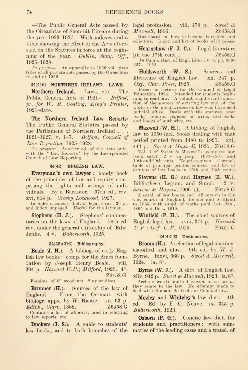 -—The Public General Acts passed by the Oireachtas of Saorstat Eireann during the year 1923-1927. With indexes and a table showing the effect of the Acts afore¬ said on the Statutes in force at the begin¬ ning of the year. Dublin, Slaty. Off., 1925-1928. In progress. An appendix to 1926 vol. gives titles of all private acts passed by the Oireachtas to end of 1926. 34(416) NORTHERN IRELAND. LAWS. Northern Ireland. Laws, etc. The Public General Acts of 1921- Belfast, pr. for W. R. Codling, King's Printer, 1921 -date. The Northern Ireland Law Reports* The Public General Statutes passed by the Parliament of Northern Ireland . . . 1921-1927, v. 1-7. Belfast, Council of Law Reporting, 1925-1928. In progress. Another ed. of the Acts publ. with the “ Law Reports ” by the Incorporated Council of Law Reporting. 34(42) ENGLISH LAW. Everyman’s own lawyer : handy book of the principles of law and equity com¬ prising the rights and wrongs of indi¬ viduals. Bv a Barrister. 57th ed., rev. xvi, 814 p. Crosby Lockwood, 1927. Includes a concise diet, of legal terms, 36 p., and index unpaged. Useful for the layman. Stephens (H. J.). Stephens’ commen¬ taries on the laws of England. 18th ed. rev. under the general editorship of Edw. Jenks. 4 v. Butterworth, 1925. 34(42) (016) Bibliography. Beale (J. H.). A bibliog. of early Eng¬ lish law books : comp, for the Ames foun¬ dation by Joseph Henry Beale. viii, 304 p. Harvard U.P.; Milford, 1926. 4°. Z6458.G. Facsims. of 52 woodcuts. 2 appendices. Brunner (H.). Sources of the law of England. From the German, with bibliogr. appx. by W. Hastie. xii, 63 p. Edinb., Clark, 1888. Z6458.G Contains a list of abbrevs. used in referring to law reports, etc. Duckers (J. S.). A guide to students’ law books, and to both branches of the legal profession. viii, 178 p. Sweet <L* Maxwell, 1906. Z6458.G Has chaps, on how to become barristers and solicitors. Index and list of books with prices. Hearnshaw (F. J. C.). Legal literature [in the 17th cent.]. Z6458.G In Camb. Hist, of Engl. Liter., v. 8, pp. 309— 327. 1912. Holdsworth (W. S.). Sources and literature of English law. xii, 247 p. Oxf., Clar. Press, 1925. Z6458.G Based on lectures for the Council of Legal Education, 1924. Intended for students begin¬ ning to read law. A valuable and vivid exposi¬ tion of the sources of existing law and of the works of the great writers on law who have held judicial office. Deals with the statutes, year books, reports, register of writs, text-books and books of authority, etc. Maxwell (W. H.). A bibliog. of English law to 1650 incl. books dealing with that period printed from 1480 to 1925. xvi, 444 p. Sweet cb Maxwell, 1925. .Z6458.G Vol. I of Sweet & Maxwell’s complete law book catal. 2 v. in prep. 1650-1801, and 19th and 20th cents. No prices given. Chronol. table of principal printed sources, and list of printers of law books in 15tli and 16th cents. Stevens (H. G.) and Haynes (R. W.). Bibliotheca Legum, and Suppl. 2 v. Stevens Haynes, 1906-11. Z6458.G A catal. of law books, incl. all reports in the var. courts of England, Ireland and Scotland to 1865, with suppl. of works publ. bet. Jan., 1865 and Dec., 1910. Winfield (P. H.). The chief sources of English legal hist, xviii, 374 p. Harvard U.P.; Oxf. U.P., 1925. Z6451.G 34(42)03 Dictionaries. Broom (H.). A selection of legal maxims, classified and illus. 9th ed. by W. J. Byrne. Ixxvi, 668 p. Sweet & Maxwell, 1924. la. 8°. Byrne (W. J.). A diet, of English law. xliv, 942 p. Sweet Maxwell, 1923. la. 8°. Archaic words omitted except in so far as they relate to the law. No attempt made to deal with Roman, Scottish, or Colonial law. Mozley and Whiteley’s law diet. 4th ed. Ed. by E. G. Neave. ix, 345 p. Butterworth, 1923. Osborn (P. G.). Concise law diet, for students and practitioners : with sum¬ maries of the leading cases and a transl. of