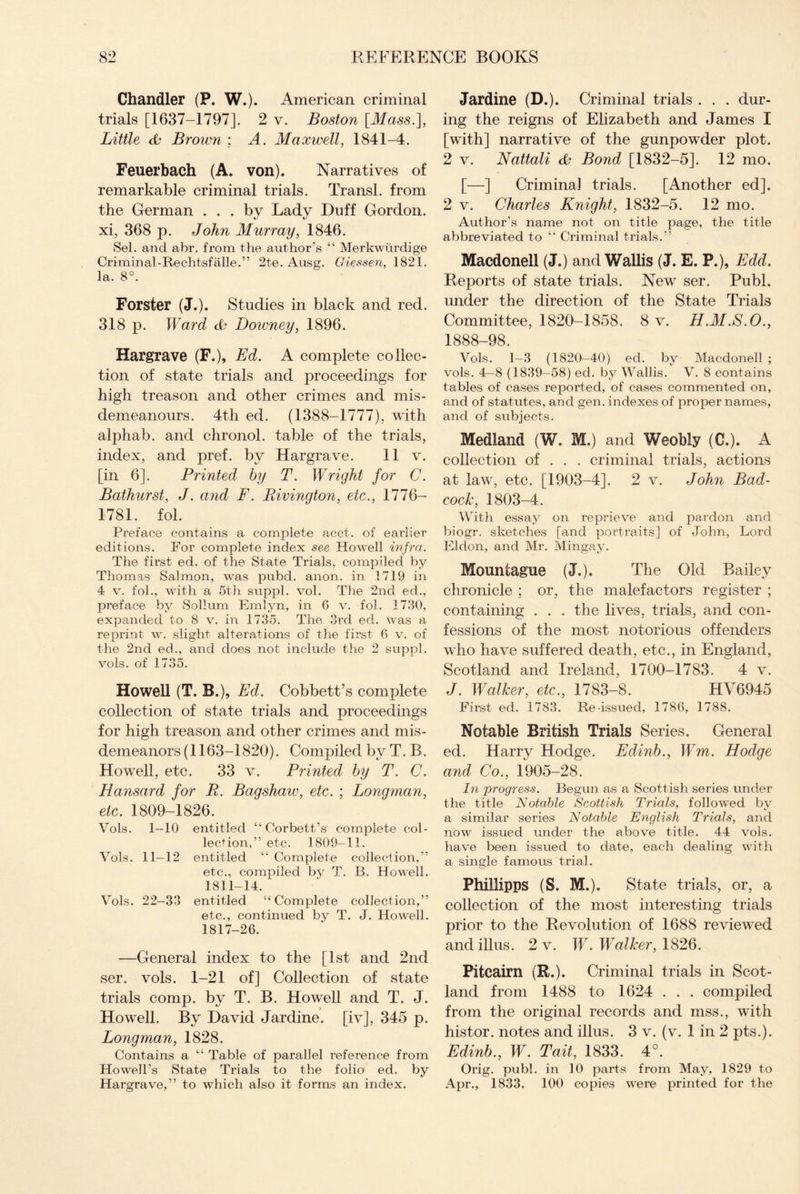 Chandler (P. W.). American criminal trials [1637-1797]. 2 v. Boston [Mass.], Little & Brown ; A. Maxwell, 1841-4. Feuerbach (A. von). Narratives of remarkable criminal trials. Transl. from the German ... by Lady Duff Gordon, xi, 368 p. John Murray, 1846. Sel. and abr. from the author’s “ Merkwi.irdige Criminal-Rechtsfalle.” 2te. Ausg. Giessen, 1821. la. 8°. Forster (J.). Studies in black and red. 318 p. Ward Doivney, 1896. Hargrave (F.), Ed. A complete collec¬ tion of state trials and proceedings for high treason and other crimes and mis¬ demeanours. 4th ed. (1388-1777), with alphab. and chronol. table of the trials, index, and pref. by Hargrave. 11 v. [in 6]. Printed by T. Wright for C. Bathurst, J. and F. Rivinqton, etc., 1776- 1781. fol. Preface contains a complete acct. of earlier editions. For complete index see Howell infra. The first ed. of the State Trials, compiled by Thomas Salmon, was pubd. anon, in 1719 in 4 v. fob, with a 5th suppl. vol. The 2nd ed., preface by Solium Emlyn, in 6 v. fol. 1730, expanded to 8 v. in 1735. The 3rd ed. was a reprint w. slight alterations of the first 6 v. of the 2nd ed., and does not include the 2 suppl. vols. of 1735. Howell (T. B.)» Ed. Cobbett’s complete collection of state trials and proceedings for high treason and other crimes and mis¬ demeanors (1163-1820). Comj3iled by T. B. Howell, etc. 33 v. Printed by T. C. Hansard for P. Baqshaw, etc. ; Lonqman, etc. 1809-1826. Vols. 1—10 entitled “Corbett’s complete col¬ lection,” etc. 1809-11. Vols. 11—12 entitled “ Complete collection,” etc., compiled by T. B. Howell. 1811-14. Vols. 22-33 entitled “ Complete collection,” etc., continued by T. J. Howell. 1817-26. —General index to the [1st and 2nd ser. vols. 1-21 of] Collection of state trials comp, by T. B. Howell and T. J. Howell. By David Jardine. [iv], 345 p. Longman, 1828. Contains a “ Table of parallel reference from Howell’s State Trials to the folio ed. by Hargrave,” to which also it forms an index. Jardine (D.). Criminal trials . . . dur¬ ing the reigns of Elizabeth and James I [with] narrative of the gunpowder plot. 2 v. Nattali & Bond [1832-5]. 12 mo. [—] Criminal trials. [Another ed]. 2 v. Charles Knight, 1832-5. 12 mo. Author’s name not on title page, the title abbreviated to “ Criminal trials.” Macdonell (J.) and Wallis (J. E. P.), Edd. Reports of state trials. Newr ser. Publ. under the direction of the State Trials Committee, 1820-1858. 8 v. H.M.S.O., 1888-98. Vols. 1—3 (1820—40) ed. by Macdonell ; vols. 4—8 (1839—58) ed. by Wallis. V. 8 contains tables of cases reported, of cases commented on, and of statutes, and gen. indexes of proper names, and of subjects. Medland (W. M.) and Weobly (C.). A collection of . . . criminal trials, actions at law, etc. [1903-4]. 2 v. John Bad- cock, 1803-4. With essay on reprieve and pardon and biogr. sketches [and portraits] of John, Lord Eldon, and Mr. Mingay. Mouniague (J.). The Old Bailey chronicle ; or, the malefactors register ; containing . . . the lives, trials, and con¬ fessions of the most notorious offenders wdio have suffered death, etc., in England, Scotland and Ireland, 1700-1783. 4 v. J. Walker, etc., 1783-8. HV6945 First ed. 1783. Re-issued, 1786, 1788. Notable British Trials Series. General ed. Harry Hodge. Edinb., Wm. Hodge and Co., 1905-28. In progress. Begun as a Scottish series under the title Notable Scottish Trials, followed by a similar series Notable English Trials, and now issued under the above title. 44 vols. have been issued to date, each dealing with a single famous trial. Phillipps (S. M.). State trials, or, a collection of the most interesting trials prior to the Revolution of 1688 reviewed andillus. 2 v. W. Walker, 1826. Pitcairn (R.). Criminal trials in Scot¬ land from 1488 to 1624 . . . compiled from the original records and mss., with histor. notes and illus. 3 v. (v. 1 in 2 pts.). Edinb., W. Tait, 1833. 4°. Orig. publ. in 10 parts from May, 1829 to Apr., 1833. 100 copies were printed for the