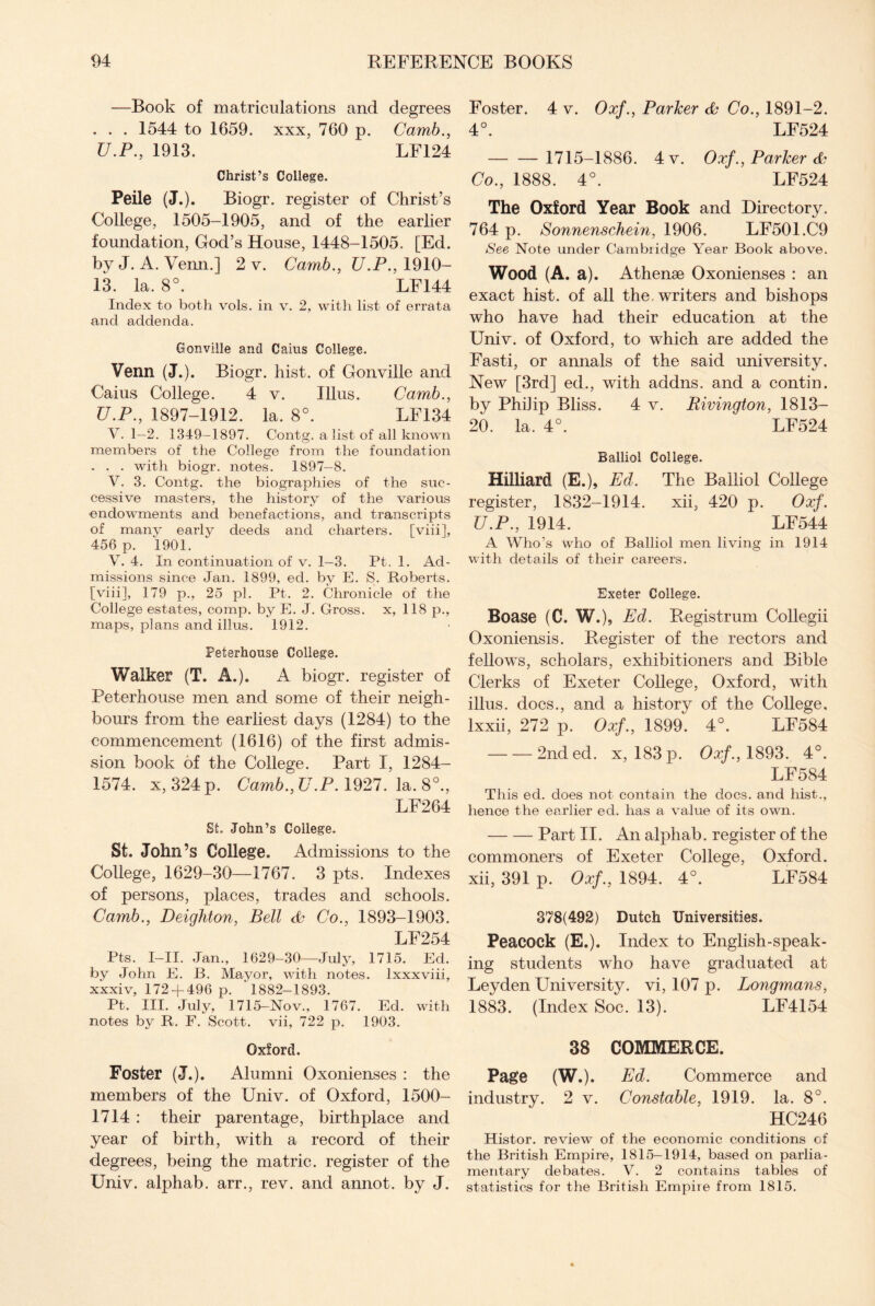 —Book of matriculations and degrees . . . 1544 to 1659. xxx, 760 p. Camb., U.P., 1913. LF124 Christ’s College. Peile (J.). Biogr. register of Christ’s College, 1505-1905, and of the earlier foundation, God’s House, 1448-1505. [Ed. by J. A. Venn.] 2 v. Camb., U.P., 1910- 13. la. 8°. LF144 Index to both vols. in v. 2, with list of errata and addenda. Gonville and Cains College. Venn (J.). Biogr. hist, of Gonville and Caius College. 4 v. Illus. Camb., U.P., 1897-1912. la. 8°. LE134 V. 1—2. 1349—1897. Contg. a list of all known members of the College from the foundation . . . with biogr. notes. 1897-8. V. 3. Contg. the biographies of the suc¬ cessive masters, the history of the various endowments and benefactions, and transcripts of manv early deeds and charters, [viii], 456 p. 1901. V. 4. In continuation of v. 1-3. Pt. 1. Ad¬ missions since Jan. 1899, ed. by E. S. Roberts, [viii], 179 p., 25 pi. Pt. 2. Chronicle of the College estates, comp, by E. J. Gross, x, 118 p., maps, plans and illus. 1912. Peterhouse College. Walker (T. A.). A biogr. register of Peterhouse men and some of their neigh¬ bours from the earliest days (1284) to the commencement (1616) of the first admis¬ sion book of the College. Part I, 1284- 1574. x, 324 p. Camb., U.P. 1927. la. 8°., LF264 St. John’s College. St. John’s College. Admissions to the College, 1629-30—1767. 3 pts. Indexes of persons, places, trades and schools. Camb., Deighton, Bell & Co., 1893-1903. LF254 Pts. I-II. Jan., 1629-30—July, 1715. Ed. by John E. B. Mayor, with notes, lxxxviii, xxxiv, 172 + 496 p. 1882-1893. Pt. III. July, 1715-Nov., 1767. Ed. with notes by R. F. Scott, vii, 722 p. 1903. Oxford. Foster (J.). Alumni Oxonienses : the members of the Univ. of Oxford, 1500- 1714 : their parentage, birthplace and year of birth, with a record of their degrees, being the matric. register of the Univ. alphab. arr., rev. and annot. by J. Foster. 4 v. Oxf., Parker & Co., 1891-2. 4°. LF524 - 1715-1886. 4v. Oxf., Parker & Co., 1888. 4°. LF524 The Oxford Year Book and Directory. 764 p. Sonnenschein, 1906. LF501.C9 See Note under Cambridge Year Book above. Wood (A. a). Athense Oxonienses : an exact hist, of all the writers and bishops who have had their education at the Univ. of Oxford, to which are added the Fasti, or annals of the said university. New [3rd] ed., with addns. and a contin. by PhiJip Bliss. 4 v. Rivington, 1813— 20. la. 4°. LF524 Balliol College. Hilliard (E.), Ed. The Balliol College register, 1832-1914. xii, 420 p. Oxf. U.P., 1914. LF544 A Who’s who of Balliol men living in 1914 with details of their careers. Exeter College. Boase (C. W.)5 Ed. Registrum Collegii Oxoniensis. Register of the rectors and fellows, scholars, exhibitioners aud Bible Clerks of Exeter College, Oxford, with illus. docs., and a history of the College, lxxii, 272 p. Oxf., 1899. 4°. LF584 -2nded. x, 183 p. Oxf., 1893. 4°. LF584 This ed. does not contain the docs, and hist., hence the earlier ed. has a value of its own. -Part II. An alphab. register of the commoners of Exeter College, Oxford, xii, 391 p. Oxf., 1894. 4°. LF584 378(492) Dutch Universities. Peacock (E.). Index to English-speak¬ ing students who have graduated at Leyden University, vi, 107 p. Longmans, 1883. (Index Soc. 13). LF4154 38 COMMERCE. Page (W.). Ed. Commerce and industry. 2 v. Constable, 1919. la. 8°. HC246 Histor. review of the economic conditions of the British Empire, 1815-1914, based on parlia¬ mentary debates. V. 2 contains tables of statistics for the British Empire from 1815.