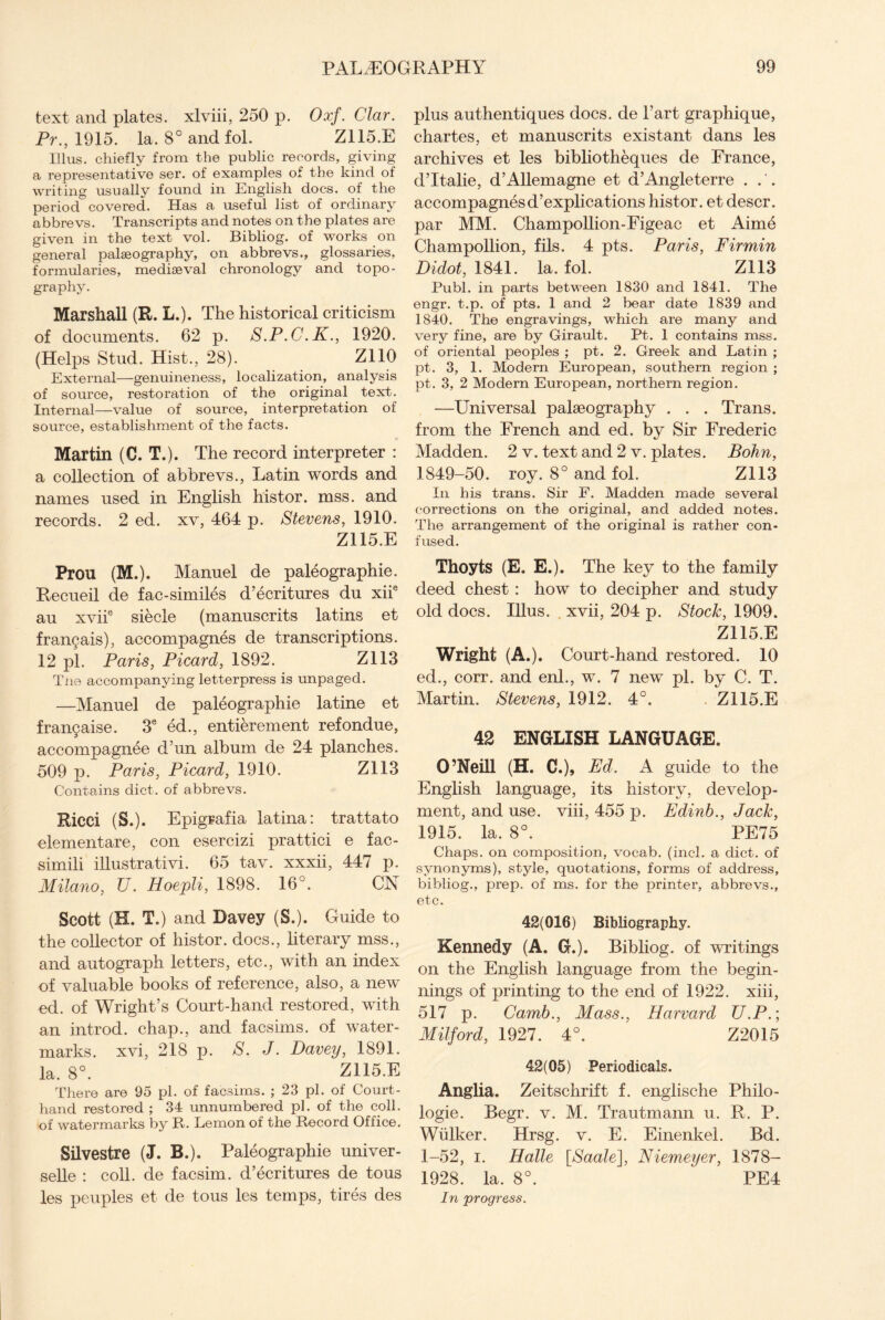 text and plates, xlviii, 250 p. Oxf. Clar. Pr., 1915. la. 8° and fol. Z115.E lllus. chiefly from the public records, giving a representative ser. of examples of the kind of writing usually found in English docs, of the period covered. Has a useful list of ordinary abbrevs. Transcripts and notes on the plates are given in the text vol. Bibliog. of works on general palaeography, on abbrevs., glossaries, formularies, mediaeval chronology and topo¬ graphy. Marshall (R. L.). The historical criticism of documents. 62 p. S.P.C.K., 1920. (Helps Stud. Hist., 28). Z110 External—genuineness, localization, analysis of source, restoration of the original text. Internal—value of source, interpretation of source, establishment of the facts. Martin (C. T.). The record interpreter : a collection of abbrevs., Latin words and names used in English histor. mss. and records. 2 ed. xv, 464 p. Stevens, 1910. Z115.E Prou (M,). Manuel de paleographie. Recueil de fac-similes d’ecritures du xiie au xviie siecle (manuscrits latins et frangais), accompagnes de transcriptions. 12 pi. Paris, Picard, 1892. Z113 Tne accompanying letterpress is unpaged. —Manuel de paleographie latine et frangaise. 3e ed., entierement refondue, accompagnee d’un album de 24 planches. 509 p. Paris, Picard, 1910. Z113 Contains diet, of abbrevs. Ricci (S.). Epigrafia latina: trattato elementare, con esercizi prattici e fac- simili illustrativi. 65 tav. xxxii, 447 p. Milano, U. Hoepli, 1898. 16°. CN Scott (H. T.) and Davey (S.). Guide to the collector of histor. docs., literary mss., and autograph letters, etc., with an index of valuable books of reference, also, a new ed. of Wright’s Court-hand restored, with an introd. chap., and facsims. of water¬ marks. xvi, 218 p. S. J. Davey, 1891. la. 8°. Z115.E There are 95 pi. of facsims. ; 23 pi. of Court- hand restored ; 34 unnumbered pi. of the coll, of watermarks by R. Lemon of the Record Office. Silvestre (J. B.). Paleographie univer- selle : coll, de facsim. d’ecritures de tous plus authentiques docs, de l’art graphique, chartes, et manuscrits existant dans les archives et les bibliotheques de France, d’ltalie, d’Allemagne et d’Angleterre ... accompagnes d’explications histor. et descr. par MM. Champollion-Figeac et Aime Champollion, fils. 4 pts. Paris, Firmin Didot, 1841. la. fol. Z113 Publ. in parts between 1830 and 1841. The engr. t.p. of pts. 1 and 2 bear date 1839 and 1840. The engravings, which are many and very fine, are by Girault. Pt. 1 contains mss. of oriental peoples ; pt. 2. Greek and Latin ; pt. 3, 1. Modern European, southern region ; pt. 3, 2 Modern European, northern region. —Universal palaeography . . . Trans, from the French and ed. by Sir Frederic Madden. 2 v. text and 2 v. plates. Bohn, 1849-50. roy. 8° and fol. Z113 In his trans. Sir F. Madden made several corrections on the original, and added notes. The arrangement of the original is rather con¬ fused. Thoyts (E. E.). The key to the family deed chest : how to decipher and study old docs. Illus. . xvii, 204 p. Stock, 1909. Z115.E Wright (A.). Court-hand restored. 10 ed., corr. and enl., w. 7 new pi. by C. T. Martin. Stevens, 1912. 4°. Z115.E 42 ENGLISH LANGUAGE. O’Neill (H. C.), Ed. A guide to the English language, its history, develop¬ ment, and use. viii, 455 p. Edinb., Jack, 1915. la. 8°. PE75 Chaps, on composition, vocab. (inch a diet, of synonyms), style, quotations, forms of address, bibliog., prep, of ms. for the printer, abbrevs., etc. 42(016) Bibliography. Kennedy (A. G.). Bibliog. of writings on the English language from the begin¬ nings of printing to the end of 1922. xiii, 517 p. Camb., Mass., Harvard U.P.; Milford, 1927. 4°. Z2015 42(05) Periodicals. Anglia. Zeitschrift f. englische Philo- logie. Begr. v. M. Trautmann u. R. P. Wulker. Hrsg. v. E. Einenkel. Bd. 1-52, i. Halle [Saale], Niemeyer, 1878- 1928. la. 8°. PE4