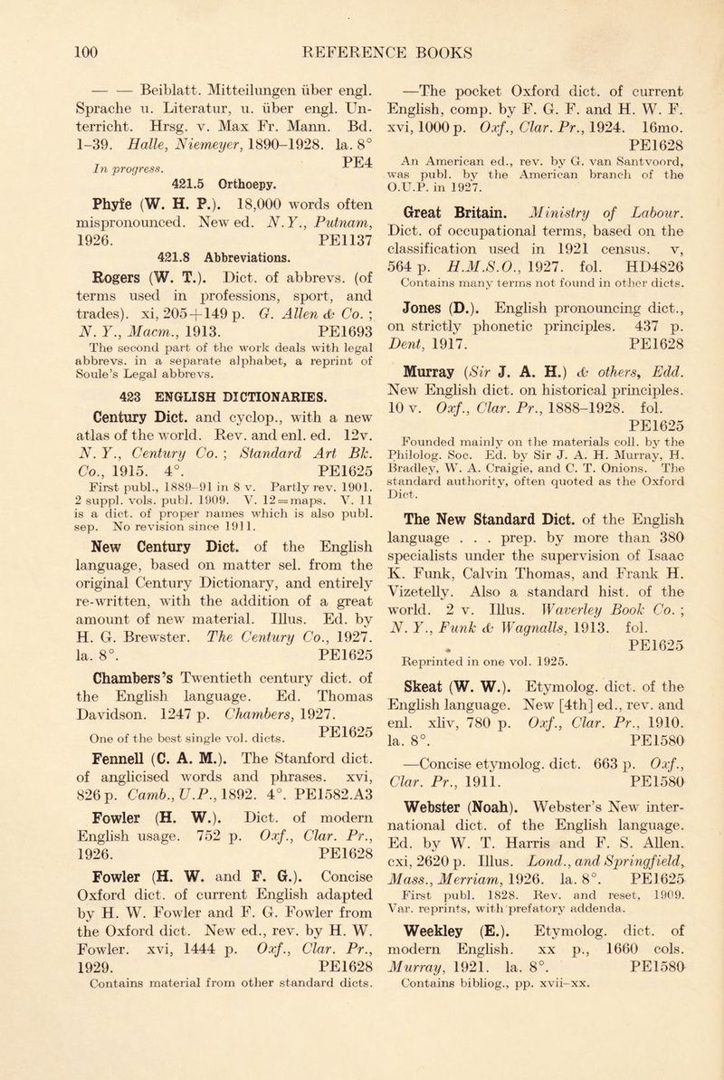 — — Beiblatt. Mitteilungen iiber engl. Sprache u. Literatur, u. iiber engl. Un- terricht. Hrsg. v. Max Fr. Mann. Bd. 1-39. Halle, Niemeyer, 1890-1928. la. 8° PF4 In progress. 421.5 Orthoepy. Phyfe (W. H. P.). 18,000 words often mispronounced. New ed. N.Y., Putnam, 1926. PE1137 421.8 Abbreviations. Rogers (W. T.). Diet, of abbrevs. (of terms used in professions, sport, and trades), xi, 205 +149 p. G. Allen & Co. ; N. Y., Macm., 1913. PE1693 The second part of the work deals with legal abbrevs. in a separate alphabet, a reprint of Soule’s Legal abbrevs. 423 ENGLISH DICTIONARIES. Century Diet, and cyclop., with a new atlas of the world. Rev. and enl. ed. 12v. N. Y., Century Co. ; Standard Art Bk. Co., 1915. 4°. PE1625 First pubh, 1889-91 in 8 v. Partly rev. 1901. 2 suppl. vols. publ. 1909. V. 12 = maps. V. 11 is a diet, of proper names which is also publ. sep. No revision since 1911. New Century Diet, of the English language, based on matter sel. from the original Century Dictionary, and entirely re-written, with the addition of a great amount of new material. Ulus. Ed. by H. G. Brewster. The Century Co., 1927. la. 8°. PE 1625 Chambers’s Twentieth century diet, of the English language. Ed. Thomas Davidson. 1247 p. Chambers, 1927. One of the best single vol. diets. PE 1625 Fennell (C. A. M.). The Stanford diet, of anglicised words and phrases, xvi, 826 p. Camb., U.P., 1892. 4°. PE1582.A3 Fowler (H. W.). Diet, of modern English usage. 752 p. Oxf., Clar. Pr., 1926. PE1628 Fowler (H. W. and F. G.). Concise Oxford diet, of current English adapted by H. W. Fowler and F. G. Fowler from the Oxford diet. New ed., rev. by H. W. Fowler, xvi, 1444 p. Oxf., Clar. Pr., 1929. PE1628 Contains material from other standard diets. —The pocket Oxford diet, of current English, comp, by F. G. F. and H. W. F. xvi, 1000 p. Oxf., Clar. Pr., 1924. 16mo. PE1628 An American ed., rev. by G. van Santvoord, was publ. by the American branch of the O.U.P. in 1927. Great Britain. Ministry of Labour. Diet, of occupational terms, based on the classification used in 1921 census, v, 564 p. H.M.S.O., 1927. fol. HD4826 Contains many terms not found in other diets. Jones (D.). English pronouncing diet., on strictly phonetic principles. 437 p. Dent, 1917. PE1628 Murray (Sir J. A. H.) others, Edd. New English diet, on historical principles. 10 v. Oxf., Clar. Pr., 1888-1928. fol. PE1625 Founded mainly on the materials coll, by the Pliilolog. Soc. Ed. by Sir J. A. H. Murray, H. Bradley, W. A. Craigie, and C. T. Onions. The standard authority, often quoted as the Oxford Diet. The New Standard Diet, of the English language . . . prep, by more than 380 specialists under the supervision of Isaac K. Funk, Calvin Thomas, and Frank H. Vizetelly. Also a standard hist, of the world. 2 v. Illus. Waverley Book Co. ; N. Y., Funk Wagnalls, 1913. fol. * PE 1625 Reprinted in one vol. 1925. Skeat (W. W.). Etymolog. diet, of the English language. New [4th] ed., rev. and enl. xliv, 780 p. Oxf., Clar. Pr., 1910. la. 8°. PE 1580 —Concise etymolog. diet. 663 p. Oxf., Clar. Pr., 1911. PE1580 Webster (Noah). Webster’s New inter¬ national diet, of the English language. Ed. by W. T. Harris and F. S. Allen, cxi, 2620 p. Illus. Bond., and Springfield, Mass., Merriam, 1926. la. 8°. PE1625 First publ. 1828. Rev. and reset, 1909. Var. reprints, with prefatory addenda. Weekley (E.). Etymolog. diet, of modern English. xx p., 1660 cols. Murray, 1921. la. 8°. PE 1580 Contains bibliog., pp. xvii-xx.