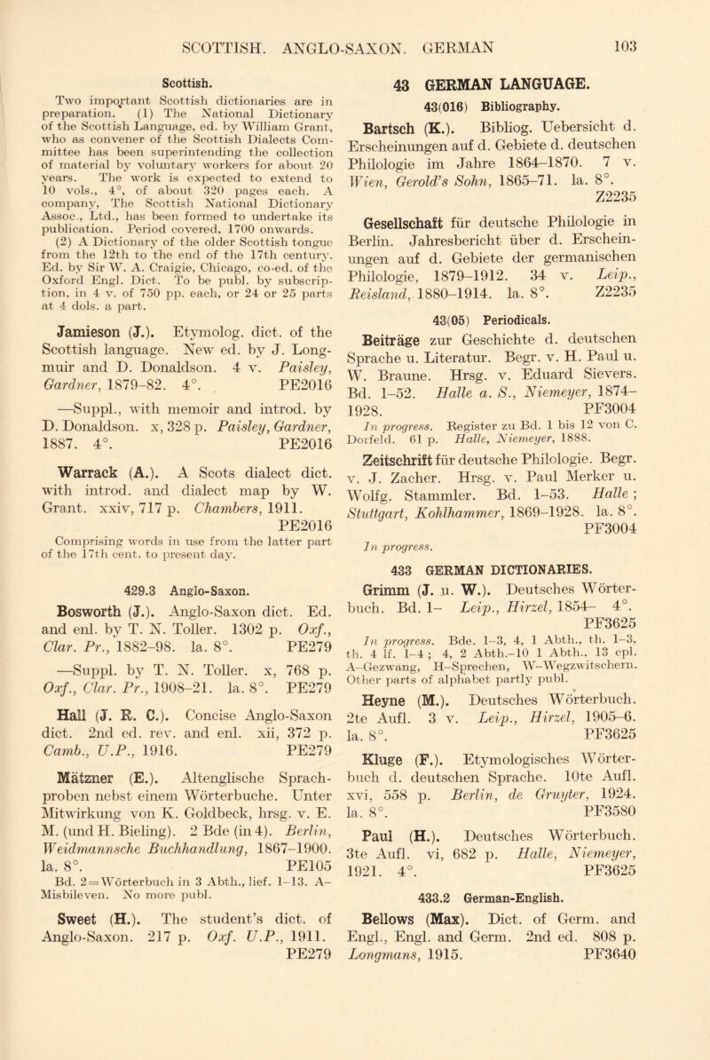 Scottish. Two important Scottish dictionaries are in preparation. (1) The National Dictionary of the Scottish Language, ed. by William Grant, who as convener of the Scottish Dialects Com¬ mittee has been superintending the collection of material by voluntary workers for about 20 years. The work is expected to extend to 10 vols., 4°, of about 320 pages each. A company, The Scottish National Dictionary Assoc., Ltd., has been formed to undertake its publication. Period covered, 1700 onwards. (2) A Dictionary of the older Scottish tongue from the 12th to the end of the 17th century. Ed. by Sir W. A. Craigie, Chicago, co-ed. of the Oxford Eng]. Diet. To be publ. by subscrip¬ tion, in 4 v. of 750 pp. each, or 24 or 25 parts at 4 dols. a part. Jamieson (J.). Etymolog. diet, of the Scottish language. New ed. by J. Long- muir and D. Donaldson. 4 v. Paisley, Gardner, 1879-82. 4°. PE2016 —Suppl., with memoir and introd. by D. Donaldson, x, 328 p. Paisley, Gardner, 1887. 4°. ‘ PE2016 Warraek (A.). A Scots dialect diet, with introd. and dialect map by W. Grant, xxiv, 717 p. Chambers, 1911. PE2016 Comprising words in use from the latter part of the 17th cent, to present day. 429.3 Anglo-Saxon. Bosworth (J.). Anglo-Saxon diet. Ed. and enl. by T. N. Toller. 1302 p. Oxf., Clar. Pr., 1882-98. la. 8°. PE279 —Suppl. by T. N. Toller, x, 768 p. Oxf., Clar. Pr., 1908-21. la. 8°. PE279 Hall (J. R. 0.). Concise Anglo-Saxon diet. 2nd ed. rev. and enl. xii, 372 p. Camb., U.P., 1916. PE279 Matzner (E.). Altenglische Sprach- proben nebst einem Worterbuche. Unter Mitwirkung von Iv. Goldbeck, hrsg. v. E. M. (undPI. Bieling). 2 Bde (in 4). Berlin, Weidmannsche Buchhandlung, 1867-1900. la. 8°. PE105 Bd. 2 = Worterbuch in 3 Abth., lief. 1—13. A— Misbileven. No more publ. Sweet (H.). The student’s diet, of Anglo-Saxon. 217 p. Oxf. U.P., 1911. PE279 43 GERMAN LANGUAGE. 43(016) Bibliography. Bartsch (K.). Bibliog. Uebersicht d. Erscheinungen auf d. Gebiete d. deutschen Philologie im Jahre 1864—1870. 7 v. Wien, Gerold’s Sohn, 1865-71. la. 8°. Z2235 Gesellschaft fur deutsche Philologie in Berlin. Jahresbericht iiber d. Erschein¬ ungen auf d. Gebiete der germanischen Philologie, 1879-1912. 34 v. Leip., Reisland, 1880-1914. la. 8°. Z2235 43(05) Periodicals. Beitrage zur Geschichte d. deutschen Sprache u. Literatur. Begr. v. H. Paul u. W. Braune. Hrsg. v. Eduard Sievers. Bd. 1-52. Halle a. S., Niemeyer, 1874- 1928. PE3004 In progress. Register zu Bd. 1 bis 12 von C. Dorfeld. 61 p. Halle, Niemeyer, 1888. Zeitsehrift fur deutsche Philologie. Begr. v. J. Zacher. Hrsg. v. Paul Merker u. Wolfg. Stammler. Bd. 1-53. Halle ; Stuttgart, Kohlhammer, 1869—1928. la. 8°. PF3004 In progress. 433 GERMAN DICTIONARIES. Grimm (J. u. W.). Deutsches Worter- buch. Bd. 1- Leip., Hirzel, 1854- 4°. PF3625 In progress. Bde. 1—3, 4, 1 Abth., th. 1—3, th. 4 If. 1-4 ; 4, 2 Abth.-lO 1 Abth., 13 cpl. A—Gezwang, IT— Sprechen, W—Wegzwitschern. Other parts of alphabet partly publ. ♦ Heyne (M.). Deutsches Worterbuch. 2te Aufl. 3 v. Leip., Hirzel, 1905-6. la. 8°. PF3625 Kluge (F.). Etymologisches Worter¬ buch d. deutschen Sprache. lOte Aufl. xvi, 558 p. Berlin, de Gruyter, 1924. la, 8°. PF3580 Paul (H.). Deutsches Worterbuch. 3te Aufl. vi, 682 p. Halle, Niemeyer, 1921. 4°. PF3625 433.2 German-English. Bellows (Max). Diet, of Germ, and Engl., Engl, and Germ. 2nd ed. 808 p. Longmans, 1915. PF3640