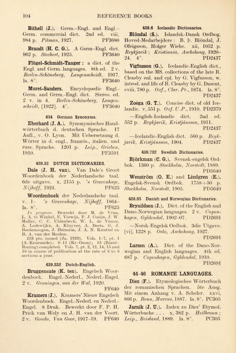 Bithell (J.). Germ-Engl, and EngL- Germ. commercial diet. 2nd ed. viii, 984 p. Pitman, 1927. PF3680 Brandt (H. C. G.). A Germ-Engl. diet. 962 p. Stechert, 1925. PF3640 Fliigel-Schmidt-Tanger : a diet, of the Engl, and Germ, languages. 8th ed. 2 v. Berlin-Schoneberg, Langenscheidt, 1917. la. 8°. PF3640 Muret-Sanders. Encyclopaedic Engl.- Germ. and Germ.-Engl. diet. Stereo, ed. 2 v. in 4. Berlin-Schoneberg, Langen¬ scheidt, [1922]. 4°. PF3640 434 German Synonyms. Eberhard (J. A.). Synonymisches Hand- worterbuch d. eleutschen Sprache. 17 Aufl., v. 0. Lyon. Mit Uebersetzung d. W or ter in d. engl., franzos., itahen. und russ. Sprache. 1201 p. Leip., Grieben, 1910. PF3591 439.33 DUTCH DICTIONARIES. Dale (J. H. van). Van Dale’s Groot Woordenboek der Nederlandsche taal. 6de uitgave. x, 2155 p. ’s Gravenhage, Nijhoff, 1924. PF625 Woordenboek der Nederlandsche taal. v. 1- ’s Gravenhage, Nijhoff, 1864- la. 8°. PF625 In progress. Bewerkt door M. de Vries, L. A. te Winkel, E. Verwijs, P. J. Cosijn, J. W. Muller, C. C. Uhlenbeck, W. L. de Vreese, A. Lodewijkx, A. Kluyver, A. Beets, G. J. Boekenoogen, J. Heinsius, J. A. N. Knuttel en R. A. van der Meulen. 253 pts. issued (Ja. 1929). Vols. 1—7, pt. 1 (A—Keurmede); 8—11 (Kr— Ozon); 13 (Riant— Ruzing) completed. Vols. 7, pt. 2, 12, 14, 15 and 16 in course of publication at the rate of 6 to 8 sections a year. 439.332 Dutch-English. Bruggencate (K. ten). Engelsch Woor¬ denboek. Engel.-Nederl., Nederl.-Engel. 2 v. Groninqen, van der Wal, 1920. PF640 Kramers (J.). Kramers’ Nieuw Engelsch Woordenboek. Engel.-Nederl. en Nederl.- Engel. 8 Druk. Bewerkt door F. P. H. Prick van Wely en J. H. van der Voort. 2 v. Gouda, Van Goor, 1917-19. PF640 439.6 Icelandic Dictionaries. Blondal (S.). Islandsk-Dansk Ordbog. Hoved-Medarbejdere : B. fh Blondal, J. Ofeigsson, Holger Wiehe. xii, 1052 p. Reykjavik ; Kristiania, Aschehoug, 1920- 24. 4°. PD2437 Vigfusson (G.). Icelandic-English diet., based on the MS. collections of the late R. Cleasby enl. and cpl. by G. Vigfusson, w. introd. and life of R. Cleasby by G. Dasent, cviii, 780 p. Oxf., Clar. Pr., 1874. la. 8°. PD2437 Zoega (G. T.). Concise diet, of old Ice¬ landic. v, 551 p. Oxf.U.P., 1910. PD2379 —English-Icelandic diet. 2nd ed. 552 p. Reykjavik, Kristjansson, 1911. PD2437 —Icelandic-English diet. 560 p. Reyk¬ javik, Kristjansson, 1904. PD2437 439.732 Swedish Dictionaries. Bjorkman (C. G.). Svensk-engelsk Ord- bok. 1360 p. Stockholm, Norstedt, 1889. PD5640 We ns tr dm (0. E.) and Lindgren (E.). Engelsk-Svensk Ordbok. 1758+50 p. Stockholm, Norstedt, 1905. PD5640 439.83 Danish and Norwegian Dictionaries. Brynildsen (J.). Diet, of the English and Dano-Norwegian languages. 2 v. Copen¬ hagen, Gyldendal, 1902-07. PD2691 —Norsk-Engelsk Ordbok. 3die Utgave. [vi], 1228 p. Oslo, Aschehoug, 1927. PD2691 Larsen (A.). Diet, of the Dano-Nor- wegian and English languages. 4th ed. 687 p. Copenhagen, Gyldendal, 1910. PD2691 44 46 ROMANCE LANGUAGES. Diez (F.). Etymologisches Worterbuch der romanischen Sprachen. 5te Ausg. Mit einem Anhang v. A. Scheler. xxvi, 866 p. Bonn, Marcus, 1887. la. 8°. PC305 Jarnik (J. U.). Index zu Diez’ Etymol. Worterbuche ... x, 382 p. Heilbronn ; Leip., Reisland, 1889. la. 8°. PC305