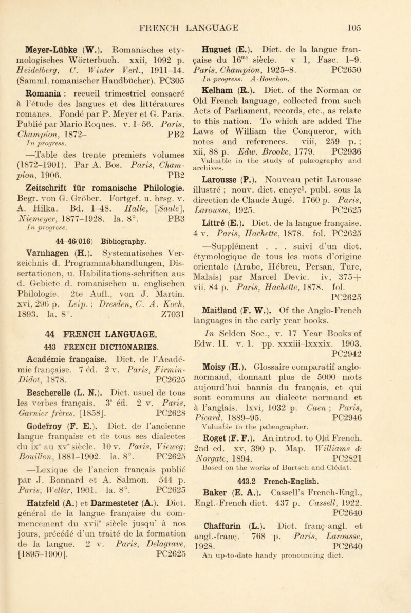 Meyer-Liibke (W.). Romanisches ety- mologisches Worterbuch. xxii, 1092 p. Heidelberg, C. Winter Verl., 1911-14. (Samml. romanischer Handbiicher). PC305 Romania : recueil trimestriel consacre a F etude des langues et des litteratures romanes. Fonde par P. Meyer et G. Paris. Publie par Mario Roques. v. 1-56. Paris, Champion, 1872- PB2 In progress. —Table des trente premiers volumes (1872-1901). Par A. Bos. Paris, Cham¬ pion, 1906. PB2 Zeitschrift fur romanische Philologie. Begr. von G. Grober. Fortgef. u. hrsg. v. A. Hilka. Bd. 1-48. Halle, [Saale], Niemeyer, 1877-1928. la. 8°. PB3 In progress. 44-46(016) Bibliography. Varnhagen (H.). Systematisches Ver- zeiclmis d. Programmabhandlungen, Dis- sertationen, u. Habilitations-schriften aus d. Gebiete d. romanischen u. englischen Philologie. 2te Aufl., von J. Martin, xvi, 296 p. Leip. ; Dresden, C. A. Koch, 1893. la. 8°. , Z7031 44 FRENCH LANGUAGE. 443 FRENCH DICTIONARIES. Academie frangaise. Diet, de TAcade¬ mic frangaise. 7 ed. 2 v. Paris, Firmin- Didot, 1878. PC2625 Bescherelle (L. N.). Diet, usuel de tous les verbes frangais. 3e ed. 2 v. Paris, Gamier freres, [1858]. PC2628 Godefroy (F. E.). Diet, de l’ancienne langue frangaise et de tous ses dialectes du ixe au xve siecle. 10 v. Paris, Vieweg; Bouillon, 1881-1902. la. 8°. PC2625 —Lexique de 1’ancien frangais publie par J. Bonnard et A. Salmon. 544 p. Paris, Welter, 1901. la. 8°. PC2625 Hatzfeld (A.) et Darmesteter (A.). Diet, general de la langue frangaise du com¬ mencement du xviie siecle jusqu’ a nos jours, precede d’un traite de la formation de la langue. 2 v. Paris, Delagrave, [1895-1900]. PC2625 Huguet (E.). Diet, de la langue fran¬ gaise du 16me siecle. v 1, Fasc. 1-9. Paris, Champion, 1925-8. PC2650 In progress. A-Bouchon. Kelham (R.). Diet, of the Norman or Old French language, collected from such Acts of Parliament, records, etc., as relate to this nation. To which are added The Laws of William the Conqueror, with notes and references. viii, 259 p. ; xii, 88 p. Edw. Brooke, 1779. PC2936 Valuable in the study of palaeography and archives. Larousse (P.). Nouveau petit Larousse illustre ; nouv. diet, encych publ. sous la direction de Claude Auge. 1760 p. Paris, Larousse, 1925. PC2625 Littre (E.). Diet, de la langue frangaise. 4 v. Paris, Hachette, 1878. fol. PC2625 —Supplement . . . suivi d’un diet, etymologique de tous les mots d’origine orientale (Arabe, Hebreu, Persan, Turc, Malais) par Marcel Devic. iv, 375 + vii, 84 p. Paris, Hachette, 1878. fol. PC2625 Maitland (F. W.). Of the Anglo-French languages in the early year books. In Selden Soc., v. 17 Year Books of Edw. II. v. 1. pp. xxxiii-lxxxix. 1903. PC2942 Moisy (H.). Glossaire comparatif anglo- normand, donnant plus de 5000 mots aujourd’hui bannis du frangais, et qui sont communs au dialecte normand et a l’anglais. lxvi, 1032 p. Caen ; Paris, Picard, 1889-95. PC2946 Valuable to the palaeographer. Roget (F. F.). An in trod, to Old French. 2nd ed. xv, 390 p. Map. Williams & Nor gate, 1894. PC2821 Based on the works of Bartsch and Cledat. 443.2 French-English. Baker (E. A.). Cassell’s French-Engl., Engl.-French diet. 437 p. Cassell, 1922. PC2640 Chaffurin (L.). Diet, frang-angl. et angl.-frang. 768 p. Paris, Larousse, 1928. PC2640 An up-to-date handy pronouncing diet.