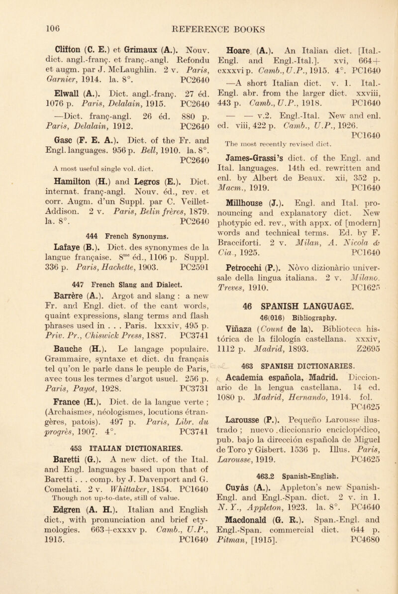 Clifton (C. E.) et Grimaux (A.). Nouv. diet. angl.-fran9. et fran9.-angl. Refondu et augm. par J. McLaughlin. 2 v. Paris, Gamier, 1914. la. 8°. PC2640 Elwall (A.). Diet. angl.-fran9. 27 ed. 1076 p. Paris, Delalain, 1915. PC2640 —Diet. fran9-angl. 26 ed. 880 p. Paris, Delalain, 1912. PC2640 Gasc (F. E. A.). Diet, of the Fr. and Engl, languages. 956 p. Bell, 1910. la. 8°. PC2640 A most useful single vol. diet. Hamilton (H.) and Legros (E.). Diet, internat. fran9-angl. Nouv. ed., rev. et corr. Augm. d’un Suppl. par C. Veillet- Addison. 2 v. Paris, Belin freres, 1879. la. 8°. PC2640 444 French Synonyms. Lafaye (B.). Diet, des synonymes de la langue frar^aise. 8me ed., 1106 p. Suppl. 336 p. Paris, Hachette, 1903. PC2591 447 French Slang and Dialect. Barr ere (A..). Argot and slang : a new Fr. and Engl. diet, of the cant words, quaint expressions, slang terms and flash phrases used in . . . Paris, lxxxiv, 495 p. Priv. Pr., Chiswick Press, 1887. PC3741 Bauche (H.). Le langage populaire. Grammaire, syntaxe et diet, du fran9ais tel qu’on le parle dans le peuple de Paris, avee tous les termes d’argot usuel. 256 p. Paris, Payot, 1928. PC3731 France (H.). Diet, de la langue verte ; (Archaism es, neologismes, locutions etran- geres, patois). 497 p. Paris, Libr. du progres, 1907. 4°. PC3741 453 ITALIAN DICTIONARIES. Baretti (G.). A new diet, of the Ital. and Engl, languages based upon that of Baretti . . . comp, by J. Davenport and G. Comelati. 2 v. Whittaker, 1854. PC1640 Though not up-to-date, still of value. Edgren (A. H.). Italian and English diet., with pronunciation and brief ety¬ mologies. 663-fcxxxv p. Camb., U.P., 1915. PC 1640 Hoare. (A.). An Italian diet. [Ital.- Engl, and Engl.-Ital.]. xvi, 664 + cxxxvip. Camb., U.P., 1915. 4°. PC1640 —A short Italian diet. v. 1. Ital.- Engl. abr. from the larger diet, xxviii, 443 p. Camb., U.P., 1918. PC1640 — — v.2. Engl.-Ital. New and enh ed. viii, 422 p. Camb., U.P., 1926. PC 1640 The most recently revised diet. James-Grassi’s diet, of the Engl, and Ital. languages. 14th ed.. rewritten and enl. by Albert de Beaux, xii, 352 p. Macm., 1919. PC1640 Milihouse (J.). Engl. and Ital. pro¬ nouncing and explanatory diet. New photypic ed. rev., with appx. of [modern] words and technical terms. Ed. by F. Bracciforti. 2 v. Milan, A. Nicola Cia., 1925. PC 1640 Petrocchi (P.). Novo dizionario univer¬ sale della lingua italiana. 2 v. Milano. Treves, 1910. PC1625 46 SPANISH LANGUAGE. 46(016) Bibliography. Vinaza (Count de la). Biblioteca his- torica de la filologia castellana. xxxiv, 1112 p. Madrid, 1893. Z2695 463 SPANISH DICTIONARIES. ^ Academia espanola, Madrid. Diccion- ario de la lengua castellana. 14 ed. 1080 p. Madrid, Hernando, 1914. fol. PC4625 Larousse (P.). Pequeno Larousse ilus- trado ; nuevo . diccionario enciclopedico, pub. bajo la direccion espanola de Miguel de Toro y Gisbert. 1536 p. Ulus. Paris, Larousse, 1919. PC4625 463.2 Spanish-English. Cuyas (A.). Appleton’s new Spanish- Engl. and Engl.-Span. diet. 2 v. in 1. N. Y., Appleton, 1923. la. 8°. PC4640 Macdonald (G. R.). Span.-Engl, and Engl.-Span, commercial diet. 644 p. Pitman, [1915]. PC4680