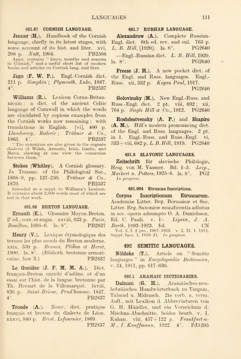 491.67 CORNISH LANGUAGE. Jenner (H.). Handbook of the Cornish language, chiefly in its latest stages, with some account of its hist, and liter, xvi, 208 p. Nutt, 1904. PB2508 Appx. contains “ Days, months and seasons in Cornish,” and a useful short list of modern books and articles on Cornish lang. and liter. Jago (F. W. P.). Engl. -Cornish diet. 211 p. Simpkin ; Plymouth, Luke, 1887. 4°. PB2537 Williams (R.). Lexicon Cornu-Britan- nicum : a diet, of the ancient Celtic language of Cornwall in which the words are elucidated by copious examples from the Cornish w'orks now remaining ; with translations in English. [vi], 400 p. Llandovery, Roderic; Trubner <L Co., 1865. 4°. PB2537 “ The synonyms are also given in the cognate dialects of Welsh, Armoric, Irish, Gaelic, and Manx, shewing at one view the connexion between them.” Stokes (Whitley). A Cornish glossary. In Transac. of the Philological Soc., 1868-9, pp. 137-250. Trubner & Co., 1870. PB2537 Intended as a suppl. to Williams’s Lexicon. It contains about 2,000 words most of which are not in that work. 491.68 BRETON LANGUAGE. Ernault (E.). Glossaire Moyen-Breton. 2e ed., corr. et augm. xxviii, 833 p. Paris, Bouillon, 1895-6. la. 8°. PB2837 Henry (V.). Lexique etymologique des termes les plus usuels du Breton moderne. xxix, 350 p. Rennes, PliUon et Herve, 1900. la. 8°. (Biblioth. bretonne armori- caine, fasc 3.) PB2837 Le Gonidec (J. F. M. M. A.). Diet. franyais-Breton enrichi d’addns. et d’un essai sur l’hist. de la langue bretonne par Th. Hersart de la Villemarque. Ixviii, 836 p. Saint- Brieuc, Prud’homme, 1847. 4°. PB2837 Troude (A.). Nouv. diet, pratique fran§ais et breton du dialecte de Leon, xxxvi, 940 p. Brest, Lefournier, 1869. PB2837 491.7 RUSSIAN LANGUAGE. Alexandrow (A.). Complete Russian - Engl. diet. 6th ed. rev. and enl. 765 p. L. B. Hill, [1920]. la. 8°. PG2640 —Engl.-Russian diet. L. B. Hill, 1920. la. 8°. PG2640 Freese (J. H.). A new pocket diet, of the Engl, and Russ, languages. Engh- Russ. xii, 332 p. Kegan Paul, 1917. PG2640 Golovinsky (M.). New Engl.-Russ, and Russ.-Engl. diet. 2 pt. viii, 692 ; xii, 764 p. Siegle Hill & Co., 1912. PG2640 Roshdestvensky (A. P.) and Shapiro (A. M.). Hill’s modern pronouncing diet, of the Engl, and Russ, languages. 2 pt. in 1. Engl.-Russ, and Russ.-Engl, vi, 533-f viii, 682 p. L.B.Hill, 1919. PG2640 491.8 SLAVONIC LANGUAGES. Zeitschrift fur slavische Philologie. Hrsg. von M. Vasmer. Bd. 1-5. Leip., Markert u. Petters, 1925-8. la. 8°. PG2 In progress. 491.994 Etruscan Inscriptions. Corpus Inscriptionum Etruscarum. Academite Litter. Reg. Borussicse et Soc. Litter. Reg. Saxonicse munificentia adiutus in soc. operis adsumpto O. A. Danielsson. Ed. C. Pauli, v. 1- Lipsice, J. A. Barth, 1893-1923. fol. CN Vol. 2, I. 2 pts., 1907-1923. v. 2, II. 1. 1912. Suppl. fasc. 1, 1919-21. In progress. 492 SEMITIC LANGUAGES. Noldeke (T„). Article on “ Semitic languages ” in Encyclopaedia Britannica, v. 24, 1911, pp. 617-630. 492.1 ARAMAIC DICTIONARIES. Dalrnan (G. H.). Aramaisches-neu- hebraisches Handworterbuch zu Targum, Talmud u. Midrasch. 2te verb. u. verm. Aufl., mit Lexikon d. Abbreviaturen von G. H. Handler, und ein Verzeichnis d. Mischna-Abschnitte, beides bearb. v. I. Kahan. viii, 457 + 122 p. Frankfurt-a- M. , I. Kauffmann, 1922. 4°. PJ5205