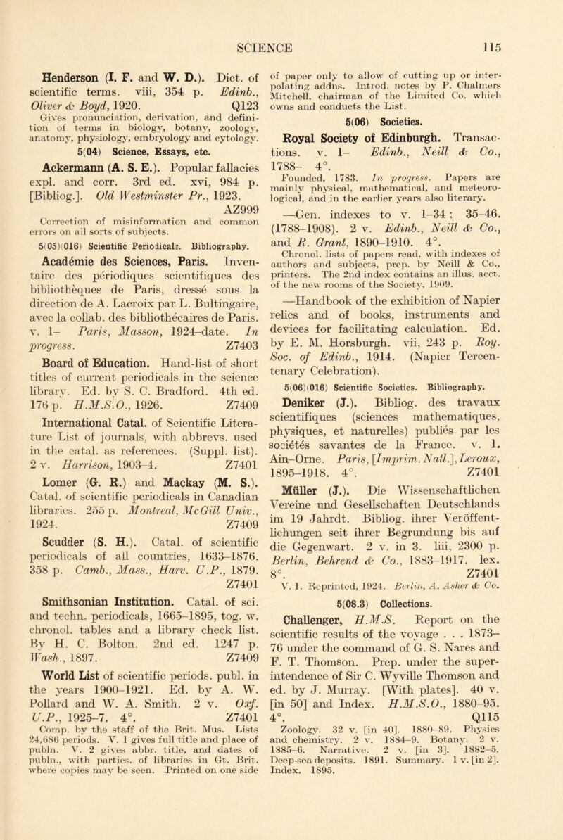 Henderson (I. F. and W. D.). Diet, of scientific terms, viii, 354 p. Edinb., Oliver & Boyd, 1920. Q123 Gives pronunciation, derivation, and defini¬ tion of terms in biology, botany, zoology, anatomy, physiology, embryology and cytology. 5(04) Science, Essays, etc. Ackermann (A. S. E.). Popular fallacies expl. and corr. 3rd ed. xvi, 984 p. [Bibliog.]. Old Westminster Pr., 1923. AZ999 Correction of misinformation and common errors on all sorts of subjects. 5(05) 016) Scientific Periodicals. Bibliography. Academie des Sciences, Paris. Inven- taire des periodiques scientifiques des bibliotheques de Paris, dresse sous la direction de A. Lacroix par L. Bultingaire, avec la collab. des bibliothecaires de Paris, v. 1- Paris, Masson, 1924-date. In *'progress. Z7403 Board of Education. Hand-list of short titles of current periodicals in the science library. Ed. by S. C. Bradford. 4th ed. 176 p” H.M.S.O., 1926. Z7409 International Catal. of Scientific Litera¬ ture List of journals, with abbrevs. used in the catal. as references. (Suppl. list). 2 v. Harrison, 1903-4, Z7401 Lomer (G. R.) and Mackay (M. S.). Catal. of scientific periodicals in Canadian libraries. 255 p. Montreal, McGill Univ., 1924. Z7409 Scudder (S. H.). Catal. of scientific periodicals of all countries, 1633-1876. 358 p. Camb., Mass., Harv. U.P., 1879. Z7401 Smithsonian Institution. Catal. of sci. and techn. periodicals, 1665-1895, tog. w. chronol. tables and a library check list. By H. C. Bolton. 2nd ed. 1247 p. Wash., 1897. Z7409 World List of scientific periods, publ. in the years 1900-1921. Ed. by A. W. Pollard and W. A. Smith. 2 v. Oxf. U.P., 1925-7. 4°. Z7401 Comp, by the staff of the Brit. Mus. Lists 24,686 periods. V. 1 gives full title and place of publn. V. 2 gives abbr. title, and dates of publn., with parties, of libraries in Gt. Brit, where copies may be seen. Printed on one side of paper only to allow of cutting up or inter¬ polating addns. Introd. notes by P. Chalmers Mitchell, chairman of the Limited Co. which owns and conducts the List. 5(06) Societies. Royal Society of Edinburgh. Transac¬ tions. v. 1— Edinb., Neill & Co., 1788- 4°. Founded, 1783. In progress. Papers are mainly physical, mathematical, and meteoro¬ logical, and in the earlier years also literary. —Gen. indexes to v. 1-34 ; 35-46. (1788-1908). 2 v. Edinb., Neill <b Co., and R. Grant, 1890-1910. 4°. Chronol. lists of papers read, with indexes of authors and subjects, prep, by Neill & Co., printers. The 2nd index contains an illus. acct. of the new rooms of the Society, 1909. —Handbook of the exhibition of Napier relics and of books, instruments and devices for facilitating calculation. Ed. by E. M. Horsburgh. vii, 243 p. Roy. Soc. of Edinb., 1914. (Napier Tercen¬ tenary Celebration). 5(06)(016) Scientific Societies. Bibliography. Deniker (J.). Bibliog. des travaux scientifiques (sciences mathematiques, physiques, et naturelles) publies par les societes savantes de la France, v. 1. Ain-Orne. Paris, \Imj)rim.NatH\,Leroux, 1895-1918. 4°. Z7401 Muller (J.). Die Wissenschaftlichen Vereine und Gesellschaften Deutschlands im 19 Jahrdt. Bibliog. ihrer Veroffent- lichungen seit ihrer Begrundung bis auf die Gegenwart. 2 v. in 3. liii, 2300 p. Berlin, Behrend cb Co., 1883-1917. lex. 8°. Z7401 V. 1. Reprinted, 1924. Berlin, A. Asher & Co. 5(08.3) Collections. Challenger, H.M.S. Report on the scientific results of the voyage . . . 1873- 76 under the command of G. S. Nares and F. T. Thomson. Prep, under the super¬ intendence of Sir C. Wyville Thomson and ed. by J. Murray. [With plates]. 40 v. [in 50] and Index. H.M.S.O., 1880-95. 4°. Q115 Zoology. 32 v. [in 40]. 1880—89. Physics and chemistry. 2 v. 1884-9. Botany. 2 v. 1885-6. Narrative. 2 v. [in 3]. 1882—5. Deep-sea deposits. 1891. Summary. 1 v. [in 2]. Index. 1895.