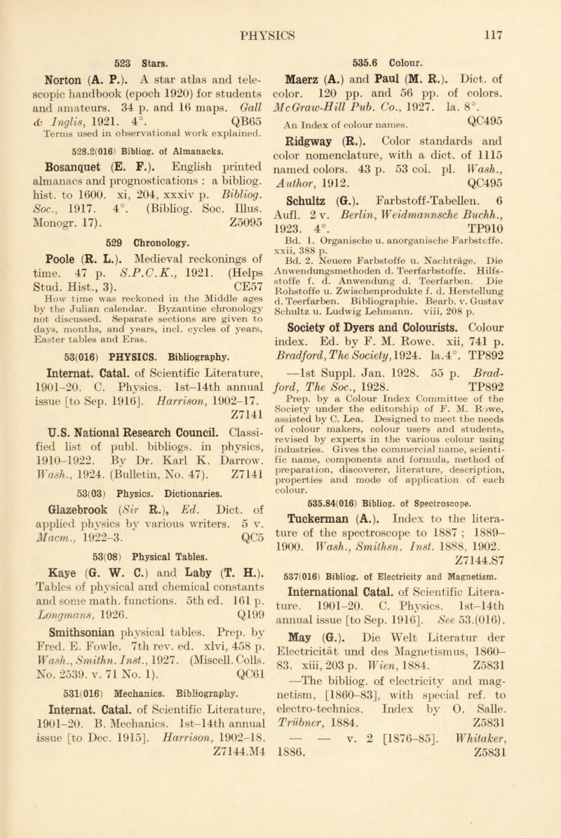 523 Stars. Norton (A. P.). A star atlas and tele¬ scopic handbook (epoch 1920) for students and amateurs. 34 p. and 16 maps. Gall cl* Inglis, 1921. 4°. QB65 Terms used in observational work explained. 528.2(016) Bibliog. of Almanacks. Bosanquet (E. F.). English printed almanacs and prognostications : a bibliog. hist, to 1600. xi, 204, xxxiv p. Bibliog. Soc., 1917. 4°. (Bibliog. Soc. Illus. Monogr. 17). Z5095 529 Chronology. Poole (R. L.). Medieval reckonings of time. 47 p. S.P.C.K., 1921. (Helps Stud. Hist., 3). CE57 How time was reckoned in the Middle ages by the Julian calendar. Byzantine chronology not discussed. Separate sections are given to days, months, and years, inch cycles of years, Easter tables and Eras. 53(016) PHYSICS. Bibliography. Internat. Cafal. of Scientific Literature, 1901-20. C. Physics. lst-14th annual issue [to Sep. 1916]. Harrison, 1902-17. Z7141 XJ.S. National Research Council. Classi¬ fied list of publ. bibliogs. in physics, 1910-1922. By Hr. Karl K. Harrow. Wash., 1924. (Bulletin, No. 47). Z7141 53(03) Physics. Dictionaries. Glazebrook (Sir R.), Ed. Hict. of applied physics by various writers. 5 v. Macm., 1922-3. QC5 53(08) Physical Tables. Kaye (G. W. C.) and Laby (T. H.). Tables of physical and chemical constants and some math, functions. 5th ed. 161 p. Longmans, 1926. Q199 Smithsonian physical tables. Prep, by Ered. E. Fowle. 7th rev. ed. xlvi, 458 p. Wash., Smithn. Inst., 1927. (Miscell. Colls. No. 2539. v. 71 No. 1). QC61 531(016) Mechanics. Bibliography. Internat. Catal. of Scientific Literature, 1901-20. B. Mechanics. lst-14th annual issue [to Hec. 1915]. Harrison, 1902-18. Z7144.M4 535.6 Colour. Maerz (A.) and Paul (M. R.). Hict. of color. 120 pp. and 56 pp. of colors. McGraw-Hill Pub. Co., 1927. la. 8°. An Index of colour names. QC495 Ridgway (R.). Color standards and color nomenclature, with a diet, of 1115 named colors. 43 p. 53 col. pi. Wash., Author, 1912. QC495 Schultz (G.). Farbstoff-Tabellen. 6 Aufl. 2 v. Berlin, Weidmannsche Buchh., 1923. 4°. TP910 Bd. 1. Organische u. anorganische Farbstcffe. xxii, 388 p. Bd. 2. Neuere Farbstoffe u. Nachtrage. Die Anwendungsmethoden d. Teerfarbstoffe. Hilfs- stoffe f. d. Anwendung d. Teerfarben. Die Rohstoffe u. Zwischenprodukte f. d. Hersteliung d. Teerfarben. Bibliographie. Bearb. v. Gustav Schultz u. Ludwig Lehmann, viii, 208 p. Society of Dyers and Colourists. Colour index. Ed. by F. M. Rowe, xii, 741 p. Bradford, The Society,1924. la.4°. TP892 —1st Suppl. Jan. 1928. 55 p. Brad¬ ford, The Soc., 1928. TP892 Prep, by a Colour Index Committee of the Society under the editorship of F. M. Rowe, assisted by C. Lea. Designed to meet the needs of colour makers, colour users and students, revised by experts in the various colour using industries. Gives the commercial name, scienti¬ fic name, components and formula, method of preparation, discoverer, literature, description, properties and mode of application of each colour. 535.84(016) Bibliog. of Spectroscope. Tuckerman (A.). Index to the litera¬ ture of the spectroscope to 1887 ; 1889- 1900. Wash., Smithsn. Inst. 1888, 1902. Z7144.S7 537(016) Bibliog. of Electricity and Magnetism. International Catal. of Scientific Litera¬ ture. 1901-20. C. Physics. 1st-14th annual issue [to Sep. 1916]. See 53.(016). May (G.). Hie Welt Literatur der Electricitat und des Magnetismus, 1860- 83. xiii, 203 p. Wien, 1884. Z5831 —The bibliog. of electricity and mag¬ netism, [1860-83], with special ref. to electro-technics. Index by O. Salle. Trubner, 1884. Z5831 — — v. 2 [1876-85]. Whitaker, 1886. Z5831