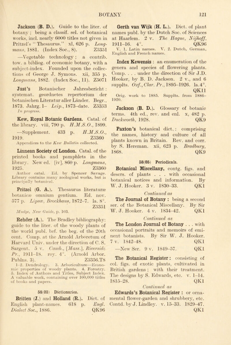 Jackson (B. D.). Guide to the liter, of botany ; being a classif. sel. of botanical works, inch nearly 6000 titles not given in Pritzel’s “ Thesaurus.” xl, 626 p. Long¬ mans, 1881. (Index Soc., 8). Z5351 —Vegetable technology ; a contrib. tow. a bibliog. of economic botany, with a subject-index. Pounded upon the collec¬ tions of George J. Symons, xii, 355 p. Longmans, 1882. (Index Soc., 11). Z5071 Just’s Botanischer Jahresbericht : system at. geordnetes repertorium der botanischen Literatur aller Lander. Begr., 1873. Jahrg. I- Leip., 1873-date. Z5353 In progress. Kew, Royal Botanic Gardens, Catal. of the library, viii, 790 p. H .M .S.O., 1899. —Supplement. 433 p. H.M .S.O., 1919. Z5360 Appendices to the Kew Bulletin collected. Linnean Society of London, Catal. of the printed books and pamphlets in the library. New ed. [iv], 860 p. Longmans, 1925. Z5360 Author catal. Ed. by Spencer Savage. Library contains many zoological works, but is principally botanical. Pritzel (G. A.). Thesaurus literature botaniee omnium gentium. Ed. nov. 577 p. Lipsce, Brockhaus, 1872-7. la. 8°. Z5351 Mudge, New Guide, p. 103. Rehder (A.). The Bradley bibliography: guide to the liter, of the wToody plants of the w'orld publ. bef. the beg. of the 20th cent. Comp, at the Arnold Arboretum of Harvard Univ. under the direction of C. S. Sargent. 5 v. Carnb., \_Mass.~], Riverside Pr., 1911-18. roy. 4°. (Arnold Arbor. Publns. 3). Z5356.T8 1—2. Dendrology. 3. Arboriculture—Econo¬ mic properties of woody plants. 4. Forestry. 5. Index of Authors and Titles, Subject Index. A valuable work, containing over 100,000 titles of books and papers. - 58(03) Dictionaries. Britten (J.) and Holland (R,). Diet, of English plant-names. 618 p. Engl. Dialect Soc., 1886. QK96 Gerfh van Wijk (H. L.). Diet, of plant names publ. by the Dutch Soc. of Sciences at Haarlem. 2 v. The Hague, Nijhoff, 1911-16. 4°. QK96 V. 1. Latin names. V. 2. Dutch, German, English and French names. Index Kewensis : an enumeration of the genera and species of flowering plants. Comp. . . . under the direction of Sir J.D. Hooker, by B. D. Jackson. 2 v., and 6 supplts. Oxf., Clar. Pr., 1895-1926. la.4°. QK11 Orig. work to 1885. Supplts. from 1886- 1920. Jackson (B. D.). Glossary of botanic terms. 4th ed., rev. and enl. x, 482 p. Duckworth, 1928. QK9 Paxton’s botanical diet..: comprising the names, history and culture of all plants known in Britain. Rev. and corr. bv S. Hereman. xii, 623 p. Bradbury, 1868. QK9 58(05) Periodicals. Botanical Miscellany, contg. figs, and desers. of plants . . . with occasional botanical notices and information. By W.J. Hooker. 3 v. 1830-33. QK1 Continued as The Journal of Botany : being a second ser. of the Botanical Miscellany. By Sir W. J. Hooker. 4 v. 1834-42. QK1 Continued as The London Journal of Botany . . . with occasional portraits and memoirs of emi¬ nent botanists. By Sir W. J. Hooker. 7 v. 1842-48. OKI —New Ser. 9 v. 1849-57. QK1 The Botanical Register: consisting of col. figs, of exotic plants, cultivated in British gardens ; with their treatment. The designs by S. Edwards, etc. v. 1-14. 1815-28. QK1 Continued as Edwards’s Botanical Register : or orna¬ mental flower-garden and shrubbery, etc. Contd. by J. Lindley. v. 15-33. 1829-47. QK1