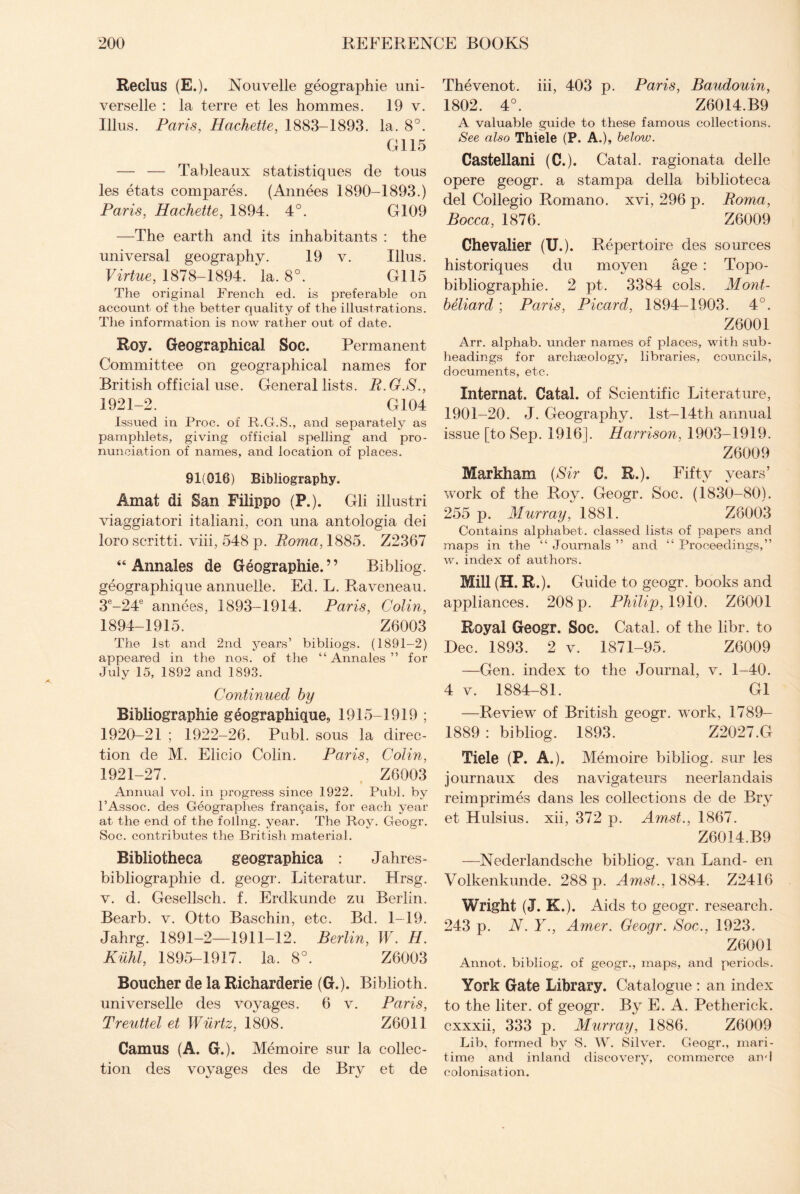 Reclus (E.). Nouvelle geographie uni- verselle : la terre et les hommes. 19 v. Illus. Paris, Hachette, 1883-1893. la. 8°. G115 — — Tableaux statistiques de tous les etats compares. (Annees 1890-1893.) Paris, Hachette, 1894. 4°. G109 —The earth and its inhabitants : the universal geography. 19 v. Illus. Virtue, 1878-1894. la. 8°. G115 The original French ed. is preferable on account of the better quality of the illustrations. The information is now rather out of date. Roy. Geographical Soc. Permanent Committee on geographical names for British official use. General lists. P.G.S., 1921-2. G104 Issued in Proc. of R.G.S., and separately as pamphlets, giving official spelling and pro¬ nunciation of names, and location of places. 91(016) Bibliography. Amat di San Filippo (P.). Gli illustri viaggiatori italiani, con una antologia dei loro scritti. viii, 548 p. Roma, 1885. Z2367 44 Annales de Geographie.” Bibliog. geographique annueile. Ed. L. Raveneau. 3e-24e annees, 1893-1914. Paris, Colin, 1894-1915. Z6003 The 1st and 2nd years’ bibliogs. (1891-2) appeared in the nos. of the “ Annales ” for Julv 15, 1892 and 1893. Continued by Bibliographic geographique, 1915-1919 ; 1920- 21 ; 1922-26. Publ. sous la direc¬ tion de M. Elicio Colin. Paris, Colin, 1921- 27. Z6003 Annual vol. in progress since 1922. Publ. by 1’Assoc, des Geographes fran^ais, for each year at the end of the follng. year. The Roy. Geogr. Soc. contributes the British material. Bibliotheca geographica : Jahres- bibliographie d. geogr. Literatur. Hrsg. v. d. Gesellsch. f. Erdkunde zu Berlin. Bearb. v. Otto Baschin, etc. Bd. 1-19. Jahrg. 1891-2—1911-12. Berlin, W. H. KM, 1895-1917. la. 8°. Z6003 Boucher de la Richarderie (G.). Biblioth. universelle des voyages. 6 v. Paris, Treuttel et Wurtz, 1808. Z6011 Camus (A. G.). Memoire sur la collec¬ tion des voyages des de Bry et de Thevenot. iii, 403 p. Paris, Baudouin, 1802. 4°. Z6014.B9 A valuable guide to these famous collections. See also Thiele (P. A.), below. Castellan! (C.). Catal. ragionata delle opere geogr. a stampa della biblioteca del Coilegio Romano, xvi, 296 p. Roma, Bocca, 1876. Z6009 Chevalier (U.). Repertoire des sources historiques du moyen age : Topo- bibliographie. 2 pt. 3384 cols. Mont- beliard ; Paris, Picard, 1894-1903. 4°. Z6001 Arr. alphab. under names of places, with sub¬ headings for archaeology, libraries, councils, documents, etc. Internat. Catal. of Scientific Literature, 1901-20. J. Geography. lst-14th annual issue [to Sep. 1916]. Harrison, 1903-1919. Z6009 Markham (Sir C. R.). Fifty years’ work of the Roy. Geogr. Soc. (1830-80). 255 p. Murray, 1881. Z6003 Contains alphabet, classed lists of papers and maps in the “ Journals ” and “ Proceedings,” w. index of authors. Mill (H.R.). Guide to geogr. books and appliances. 208 p. Philip, 1910. Z6001 Royal Geogr. Soc. Catal. of the libr. to Dec. 1893. 2 v. 1871-95. Z6009 —Gen. index to the Journal, v. 1-40. 4 v. 1884-81. G1 —Review of British geogr. work, 1789- 1889 : bibliog. 1893. Z2027.G Tiele (P. A.). Memoire bibliog. sur les journaux des navigateurs neerlandais reimprimes dans les collections de de Bry et Hulsius. xii, 372 p. Amst., 1867. Z6014.B9 —Nederlandsche bibliog. van Land- en Volkenkunde. 288 p. Amst., 1884. Z2416 Wright (J. K.). Aids to geogr. research. 243 p. N. Y., Amer. Geogr. Soc., 1923. Z6001 Annot. bibliog. of geogr., maps, and periods. York Gate Library. Catalogue : an index to the liter, of geogr. By E. A. Petherick. cxxxii, 333 p. Murray, 1886. Z6009 Lib. formed by S. W. Silver. Geogr., mari¬ time and inland discovery, commerce and colonisation.