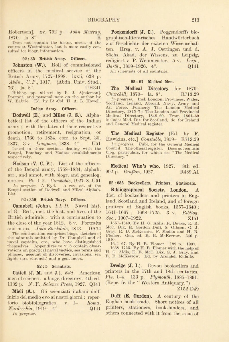 Robertson], xv, 792 p. John Murray, 1870. la. 8°. K Does not contain the histor. accts. of the courts at Westminster, but is more easily con¬ sulted for biogr. information. 92 : 35 British Army. Officers. Johnston (W.). Roll of commissioned officers in the medical service of the British Army, 1727-1898. Ixxii, 638 p. Abdn., U.P., 1917. (Abdn. Univ. Stud., 76). la. 8°. UH341 Bibliog. pp. xii-xvi by P. J. A[nderson]. Portrait, and personal note on the author by W. Babtie. Ed. by Li,-Col. H. A. L. Ho well. Indian Army. Officers. Dodwell (E.) and Miles (J. S.). Alpha¬ betical list of the officers of the Indian army ; with the dates of their respective promotion, retirement, resignation, or death, 1760 to 1834, corr. to Sept, 30, 1837. 3 v. Longman, 1838. 4°. U51 Issued in three sections dealing with the Bengal, Bombay and Madras establishments respectively. Hodson (V. 0. P.). List of the officers of the Bengal army, 1758-1834, alphab. arr., and annot. with biogr. and genealog. notices. Pt. 1-2. Constable, 1927-8. U51 In progress. A-Kyd. A rev. ed. of the Bengal section of Dodwell and Miles’ Alphab. List. <■ 92: 359 British Navy. Officers. Campbell (John), IjL.D. Naval hist, of Gt. Brit., inch the hist, and lives of the British admirals ; with a continuation to the close of the year 1812. 8 v. Portraits and maps. John Stockdale, 1813. DA74 The continuation comprises biogr. sketches of the admirals omitted by Dr. Campbell and of naval captains, etc., who have distinguished themselves. Appendixes to v. 8 contain obser¬ vations on practical naval tactics, sea terms and phrases, account of discoveries, invasions, sea fights (arr. chronol.) and a gen. index. 92: 5 Scientists. Cattell (J. M. and J.), Edd. American men of science : a biogr. directory. 4th ed. 1132 p. N.Y., Science Press, 1927. Q141 Mieli (A.). Gli scienziati italiani dall’ inizio del medio evo ai nostri giorni.: reper- torio biobibliografico. v. 1- Roma, Nardecchia, 1919-4°. Q141 In progress. Poggendorff (J. C.). Poggendorffs bio- graphisch-literarisches Handworterbuch zur Geschichte der exacten Wissenschaf- ten. Hrsg. v. A. J. Oettingen und d. Sachs. Akad. der Wissens. zu Leipzig, redigiert v. P, Weinmeister. 5 v. Jjeip., Barth., 1859-1926. 4°. Q141 All scientists of all countries. 92 : 61 Medical Men. The Medical Directory for 1870- Churchill, 1870- la. 8°. R713.29 In progress. Inch London, Provinces, Wales, Scotland. Ireland, Abroad, Navy, Army and Air Force. Formerly The London Medical Directory, 1845—7 ; The London and Provincial Medical Directory, 1848-60. From 1861-69 includes Med. Dir. for Scotland, do. for Ireland and General Medical register. The Medical Register [Ed. by F. Hawkins, etc.] Constable, 1859- R713.29 In progress. Publ. for the General Medical Council. The official register. Does not contain biog. particulars, for which see “The Medical Directory.” Medical Who’s who, 1927. 8th ed. 992 p. Grafton, 1927. R489.A1 92:655 Booksellers. Printers. Stationers. Bibliographical Society, London. A diet, of booksellers and printers in Eng¬ land, Scotland and Ireland, and of foreign printers of English books, 1557-1640 ; 1641-1667 ; 1668-1725. 3 v. Bibliog. Soc., 1907-1922. Z151 1557—1640. By H. G. Aldis, R. Bowes, E. R. McC. Dix, E. Gordon Duff, S. Gibson, G. J. Gray, R. B. McKerrow, F. Madan and H. R. Plomer. Gen. ed. R. B. McKerrow. 346 p. 1910. 1641-67. By H. R. Plomer. 199 p. 1907. 1668—1725. By H. R. Plomer with the help of H. G. Aldis, E. R. McC. Dix, G. J. Gray, and R. B. McKerrow. Ed. by Arundell Esdaile. Dredge (J. I.). Devon booksellers and printers in the 17th and 18th centuries. Pts. 1-4. 133 p. Plymouth, 1885-1891. (Repr. fr. the “ Western Antiquary.”) Z152.D49 Duff (E. Gordon). A century of the English book trade. Short notices of all printers, stationers, book-binders, and others connected with it from the issue of