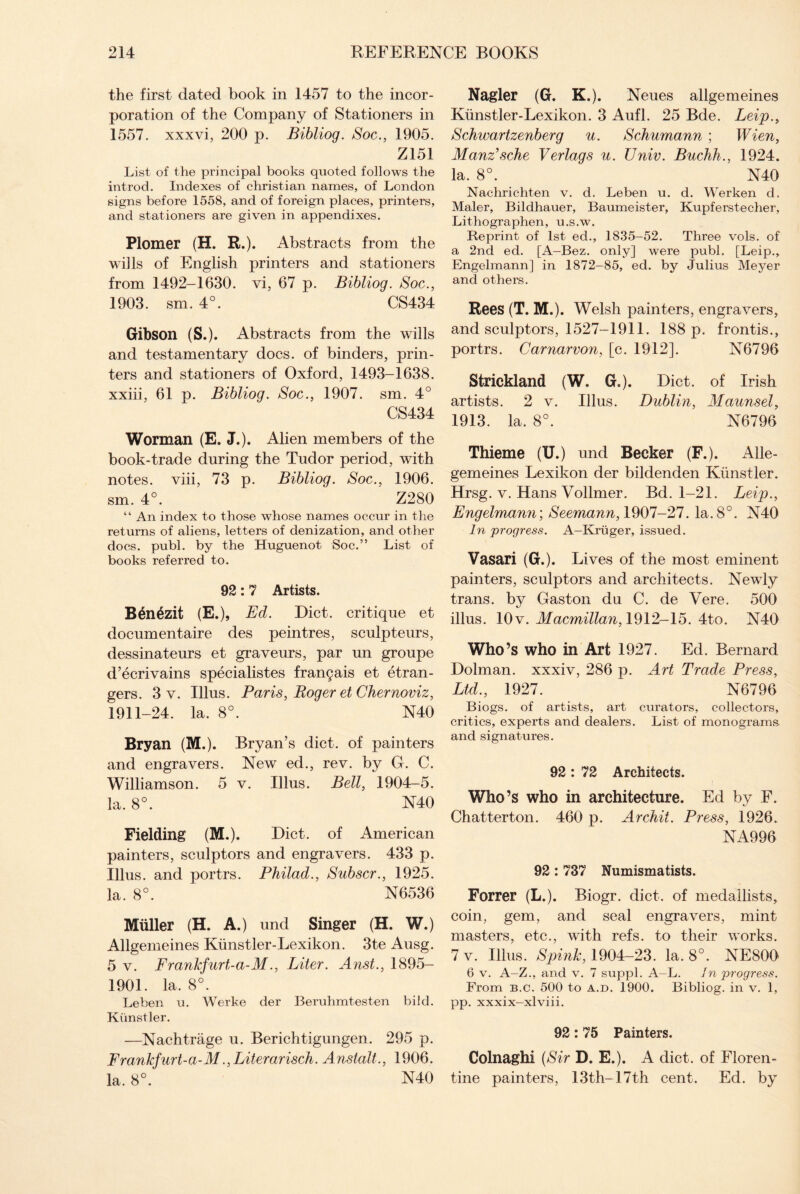 the first dated book in 1457 to the incor¬ poration of the Company of Stationers in 1557. xxxvi, 200 p. Bibliog. Soc., 1905. Z151 List of the principal books quoted follows the introd. Indexes of Christian names, of London signs before 1558, and of foreign places, printers, and stationers are given in appendixes. Plomer (H. R.). Abstracts from the wills of English printers and stationers from 1492-1630. vi, 67 p. Bibliog. Soc., 1903. sm. 4°. CS434 Gibson (S.). Abstracts from the wills and testamentary docs, of binders, prin¬ ters and stationers of Oxford, 1493-1638. xxiii, 61 p. Bibliog. Soc., 1907. sm. 4° CS434 Worman (E. J.). Alien members of the book-trade during the Tudor period, with notes, viii, 73 p. Bibliog. Soc., 1906. sm. 4°. Z280 “ An index to those whose names occur in the returns of aliens, letters of denization, and other docs. publ. by the Huguenot Soc.” List of books referred to. 92:7 Artists. Benezit (E.), Ed. Diet, critique et documentaire des peintres, sculpteurs, dessinateurs et graveurs, par un groupe d’ecrivains specialistes fran£ais et Gran¬ gers. 3 v. Ulus. Paris, Roger et Chernoviz, 1911-24. la. 8°. N40 Bryan (M.). Bryan’s diet, of painters and engravers. New ed., rev. by G. C. Williamson. 5 v. Illus. Bell, 1904-5. la. 8°. N40 Fielding (M.). Diet, of American painters, sculptors and engravers. 433 p. Illus. and portrs. Philad., Subscr., 1925. la. 8°. N6536 Muller (H. A.) und Singer (H. W.) Allgemeines Kiinstler-Lexikon. 3te Ausg. 5 v. Frankfurt-a-M., Liter. Anst., 1895- 1901. la. 8°. Leben u. Werke der Beruhmtesten bild. Kimstler. —Nachtrage u. Berichtigungen. 295 p. Frankfurt-a-M., Literarisch. Anstalt., 1906. la. 8°. N40 Nagler (G. K.). Neues allgemeines Kiinstler-Lexikon. 3 Aufl. 25 Bde. Leip., Schwartzenberg u. Schumann ; Wien, Manz’sche Verlags u. Univ. Buchh., 1924. la. 8°. N40 Nachrichten v. d. Leben u. d. Werken d. Maler, Bildhauer, Baumeister, Kupferstecher, Lithographen, u.s.w. Reprint of 1st ed., 1835-52. Three vols. of a 2nd ed. [A-Bez. only] were publ. [Leip., Engelmann] in 1872-85, ed. by Julius Meyer and others. Rees (T. M.). Welsh painters, engraxrers, and sculptors, 1527-1911. 188 p. frontis., portrs. Carnarvon, [c. 1912]. N6796 Strickland (W. G.). Diet, of Irish artists. 2 v. Illus. Dublin, Maunsel, 1913. la. 8°. N6796 Thieme (U.) und Becker (F.). Alle- gemeines Lexikon der bildenden Kiinstler. Hrsg. v. Hans Vollmer. Bd. 1-21. Leip., Engelmann', Seemann, 1907-27. la.8°. N40 In progress. A—Kruger, issued. Vasari (G.). Lives of the most eminent painters, sculptors and architects. Newly trans. by Gaston du C. de Vere. 500 illus. 10v. Macmillan, 1912-15. 4to. N40 Who’s who in Art 1927. Ed. Bernard Dolman, xxxiv, 286 p. Art Trade Press, Ltd., 1927. N6796 Biogs. of artists, art curators, collectors, critics, experts and dealers. List of monograms and signatures. 92 : 72 Architects. Who’s who in architecture. Ed by F. Chatterton. 460 p. Archit. Press, 1926. NA996 92 : 737 Numismatists. Forrer (L.). Biogr. diet, of medallists, coin, gem, and seal engravers, mint masters, etc., with refs, to their works. 7 v. Illus. Spink, 1904-23. la. 8°. NE800 6 v. A-Z., and v. 7 suppl. A-L. In progress. From b.c. 500 to A.d. 1900. Bibliog. in v. 1, pp. xxxix—xlviii. 92:75 Painters. Colnaghi (Sir D. E.). A diet, of Floren¬ tine painters, 13th-17th cent. Ed. by