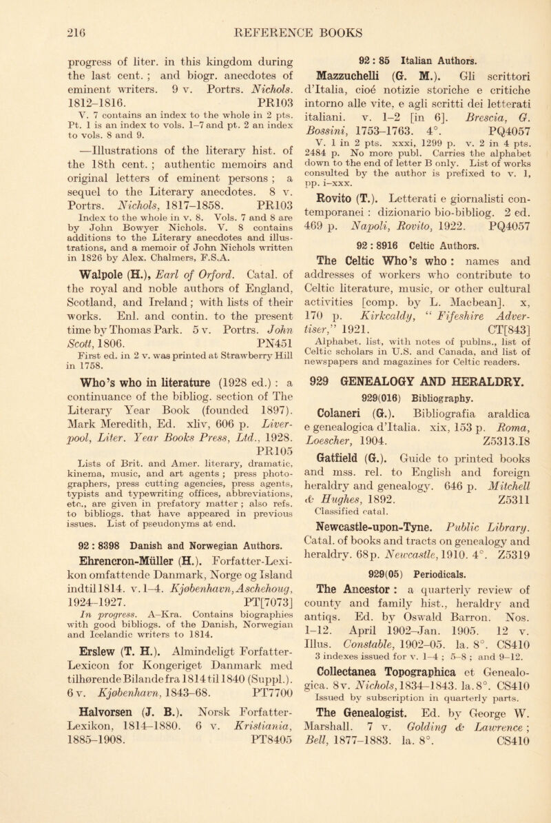 progress of liter, in this kingdom during the last cent. ; and biogr. anecdotes of eminent writers. 9 v. Portrs. Nichols. 1812-1816. PR103 V. 7 contains an index to the whole in 2 pts. Pt. 1 is an index to vols. 1-7 and pt. 2 an index to vols. 8 and 9. —Illustrations of the literary hist, of the 18th cent. ; authentic memoirs and original letters of eminent persons ; a sequel to the Literary anecdotes. 8 v. Portrs. Nichols, 1817-1858. PR103 Index to the whole in v. 8. Vols. 7 and 8 are by John Bowyer Nichols. V. 8 contains additions to the Literary anecdotes and illus¬ trations, and a memoir of John Nichols written in 1826 by Alex. Chalmers, F.S.A. Walpole (H.), Earl of Orford. Catal. of the royal and noble authors of England, Scotland, and Ireland; with lists of their works. Enl. and contin. to the present time by Thomas Park. 5 v. Portrs. John Scott, f806. PN451 First ed. in 2 v. was printed at Strawberry Hill in 1758. Who’s who in literature (1928 ed.) : a continuance of the bibliog. section of The Literary Year Book (founded 1897). Mark Meredith, Ed. xliv, 606 p. Liver¬ pool, Liter. Year Books Press, Ltd., 1928. PR 105 Lists of Brit, and Amer. literary, dramatic, kinema, music, and art agents ; press photo¬ graphers, press cutting agencies, press agents, typists and typewriting offices, abbreviations, etc., are given in prefatory matter ; also refs, to bibliogs. that have appeared in previous issues. List of pseudonyms at end. 92 : 8398 Danish and Norwegian Authors. Ehrencron-Miiller (H.). Forfatter-Lexi- kon omfattende Danmark, Norge og Island indtill814. v.1-4. Kj0benhavn,Aschehoag, 1924-1927. PT[7073] In progress. A-Kra. Contains biographies with good bibliogs. of the Danish, Norwegian and Icelandic writers to 1814. Erslew (T. H.). Almindeligt Forfatter- Lexicon for Kongeriget Danmark med tilhorendeBilandefra 1814 til 1840 (Suppl.). 6v. Kjobenhavn, 1843-68. PT7700 Halvorsen (J. B.). Norsk Forfatter- Lexikon, 1814-1880. 6 v. Kristiania, 1885-1908. PT8405 92 : 85 Italian Authors. Mazzuchelli (G. M.). Gli scrittori d’ltalia, cioe notizie storiche e critiche intorno alle vite, e agli scritti dei letterati italiani. v. 1-2 [in 6]. Brescia, G. Bossini, 1753-1763. 4°. PQ4057 V. 1 in 2 pts. xxxi, 1299 p. v. 2 in 4 pts. 2484 p. No more publ. Carries the alphabet down to the end of letter B only. List of works consulted by the author is prefixed to v. 1, pp. i-xxx. Rovito (T.). Letterati e giornalisti con- temporanei : dizionario bio-bibliog. 2 ed. 469 p. Napoli, Rovito, 1922. PQ4057 92 : 8916 Celtic Authors. The Celtic Who’s who : names and addresses of workers who contribute to Celtic literature, music, or other cultural activities [comp, by L. Macbean]. x, 170 p. Kirkcaldy, “ Fifeshire Adver¬ tiser,” 1921. CT[843] Alphabet, list, with notes of publns., list of Celtic scholars in U.S. and Canada, and list of newspapers and magazines for Celtic readers. 929 GENEALOGY AND HERALDRY. 929(016) Bibliography. Colaneri (G.). Bibliografia araldica e genealogica d’ltalia. xix, 153 p. Roma, Loescher, 1904. Z5313.I8 Gatfield (G.). Guide to printed books and mss. rel. to English and foreign heraldry and genealogy. 646 p. Mitchell <0 Hughes, 1892. Z5311 Classified catal. Newcastle-upon-Tyne. Public Library. Catal. of books and tracts on genealogy and heraldry. 68p. Newcastle, 1910. 4°. Z5319 929(05) Periodicals. The Ancestor : a quarterly review of county and family hist., heraldry and antiqs. Ed. by Oswald Barron. Nos. 1-12. April i902-Jan. 1905. 12 v. Ulus. Constable, 1902-05. la. 8°. CS410 3 indexes issued for v. 1-4 ; 5-8 ; and 9-12. Collectanea Topographica et Genealo¬ gica. 8v. Nichols, 1834-1843. la. 8°. CS410 Issued by subscription in quarterly parts. The Genealogist. Ed. by George W. Marshall. 7 v. Golding & Lawrence ; Bell, 1877-1883. la. 8°. CS410