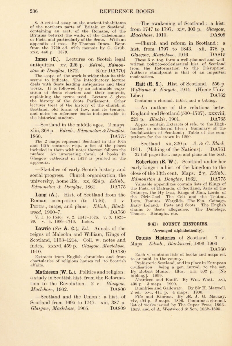 8. A critical essay on the ancient inhabitants of the northern parts of Britain or Scotland, containing an acct. of the Romans, of the Britains betwixt the Avails, of the Caledonians or Piets, and particularly of the Scots. With an appendix of mss. By Thomas Innes. Repr. from the 1729 ed. with memoir by G. Grub, xxx, 440 p. 1879. Innes (C.). Lectures on Scotch legal antiquities, xv, 326 p. Edinb., Edmon¬ ston Douglas, 1872. K(or DA770) The scope of the work is wider than its title seems to indicate. The introductory lecture deals with Scots leading antiquaries and their works. It is followed by an admirable expo¬ sition of Scots charters and their contents, explaining the terms used. Lecture 3 gives the history of the Scots Parliament. Other lectures treat of the history of the church in Scotland, old forms of law, and its tenures, and notes on reference books indispensable to the historical student. —Scotland in the middle ages. 2 maps, xliii, 368 p. Edinb., Edmonston & Douglas, 1860. DA775 The 2 maps represent Scotland in the 10th and 13th centuries resp., a list of the places included in them with notes thereon follows the preface. An interesting Catal. of books in Glasgow cathedral in 1432 is printed in the appendix. —Sketches of early Scotch history and social progress. Church organization, the university, home life, xx, 624 p. Edinb., Edmonston Douglas, 1861. DA775 Lang (A.). Hist, of Scotland from the Homan occupation (to 1746). 4 v. Portrs., maps, and plans. Edinb., Black¬ wood, 1900-7. DA760 V. 1. to 1546. v. 2. 1547-1625. v. 3. 1625- 89. v. 4. 1689—1746. Index. Lawrie (Sir A. C.), Ed. Annals of the reigns of Malcolm and William, Kings of Scotland, 1153-1214. Coll. w. notes and index, xxxvi, 459 p. Glasgow, Maclehose, 1910. DA780 Extracts from English chronicles and from chartularies of religious houses rel. to Scottish affairs. Mathieson (W. L.). Politics and religion : a study in Scottish hist, from the Keforma- tion to the Revolution. 2 v. Glasgow, Maclehose, 1902. HA800 —Scotland and the Union : a hist, of Scotland from 1695 to 1747. xiii, 387 p. Glasgow, Maclehose, 1905. HA809 —The awakening of Scotland : a hist, from 1747 to 1797. xiv, 303 p. Glasgow, Maclehose, 1910. DA809 —Church and reform in Scotland : a hist, from 1797 to 1843. xii, 378 p. Glasgow, Maclehose, 1916. DA815 These 5 v. tog. form a well-planned and well- written politico-ecclesiastical hist, of Scotland from the Reformation to the Disruption. Author’s standpoint is that of an impartial moderatism. Rait (R, S.). Hist, of Scotland. 256 p. Williams Norgate, 1914. (Home Univ. Libr.) DA762 Contains a chronol. table, and a bibliog. —An outline of the relations betw. England and Scotland (500-1707). xxxviii, 225 p. Blackie, 1901. DA765 Appxs. contain Extracts of refs, to the High¬ landers in mediaeval liter. ; Summary of the feudalization of Scotland ; Table of the com¬ petitors for the crown in 1290. —Scotland, xii, 320 p. A. ds C. Black, 1911. (Making of the Nations). E>A761 32 full page illus., maps and plans in the text. Robertson (E. W.). Scotland under her early kings : a hist, of the kingdom to the close of the 13th cent. Maps. 2 v. Edinb., Edmonston Douglas, 1862. HA775 Valuable appendixes contain lists of Kings of the Piets, of Dalriada, of Scotland, Jarls of the Orkneys, the Hy Ivar, Kings of Man, Lords of the Oirir-Gael. The Celt and the Teuton. Laets. Tenures. Wergilds. The Kin. Coinage. Early Ireland. Piets and Scots. The English claims to Scots allegiance. The Danelage. Thanes. Biataghs, etc. 9(41) COUNTY HISTORIES. (Arranged alphabetically). County Histories of Scotland. 7 v. Maps. Edinb., Blackwood, 1896-1900. DA760 Each v. contains lists of books and maps rel. to or publ. in the county. Prehistoric Scotland, and its place in European civilisation : being a gen. introd. to the ser. By Robert Munro. Illus. xix, 502 p. [No bibliog.]. 1899. Aberdeen and Banff. By Wm. Watt, xvi, 438 p. 3 maps. 1900. Dumfries and Galloway. By Sir H. Maxwell. 2 ed. xvi, 411 p. 4 maps. 1900. Fife and Kinross. By JE. J. G. Mackay. xiv, 404 p. 2 maps. 1896. Contains a chronol. list of works issued by The Cupar Press, 1803- 1859, and of A. Westwood & Son, 1862-1895.