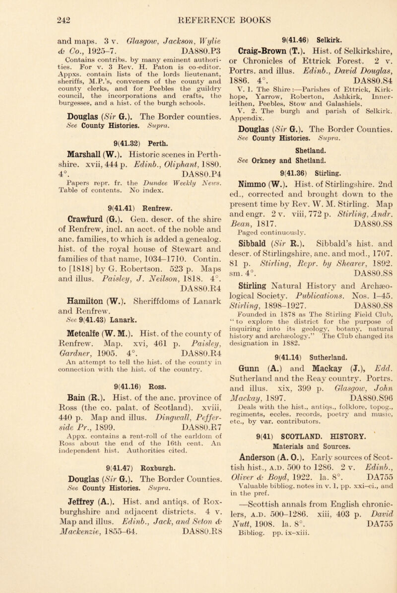 and maps. 3 v. Glasgow, Jackson, Wylie & Co., 1925-7. DA880.P3 Contains contribs. by many eminent authori¬ ties. For v. 3 Rev. H. Paton is co-editor. Appxs. contain lists of the lords lieutenant, sheriffs, M.P.’s, conveners of the county and county clerks, and for Peebles the guildry council, the incorporations and crafts, the burgesses, and a hist, of the burgh schools. Douglas (Sir G.). The Border counties. See County Histories. Sujpra. 9(41.32) Perth. Marshall (W.). Historic scenes in Perth¬ shire. xvii, 444 p. Edinb., Oliphant, 1880. 4°. DA880.P4 Papers repr. fr. the Dundee Weekly News. Table of contents. No index. 9(41.41) Renfrew. Crawfurd (G.). Gen. descr. of the shire of Renfrew, incl. an acct. of the noble and anc. families, to which is added a genealog. hist, of the royal house of Stewart and families of that name, 1034—1710. Contin. to [1818] by G. Robertson. 523 p. Maps and illus. Paisley, J. Neilson, 1818. 4°. DA880.R4 Hamilton (W.). Sheriffdoms of Lanark and Renfrew. See 9(41.43) Lanark. Metcalfe (W. M.). Hist, of the county of Renfrew. Map. xvi, 461 p. Paisley, Gardner, 1905. 4°. DA880.R4 An attempt to tell the hist, of the county in connection with the hist, of the country. 9(41.16) Ross. Bain (R.). Hist, of the anc. province of Ross (the co. palat. of Scotland), xviii, 440 p. Map and illus. Dingwall, Peffer- side Pr., 1899. DA880.R7 Appx. contains a rent-roll of the earldom of Ross about the end of the 16th cent. An independent hist. Authorities cited. 9(41.47) Roxburgh. Douglas (Sir G.). The Border Counties. See County Histories. Supra. Jeffrey (A.). Hist, and antiqs. of Rox¬ burghshire and adjacent districts. 4 v. Map and illus. Edinb., Jack, and Seton Mackenzie, 1855-64. DA880.R8 9(41.46) Selkirk. Craig-Brown (T.). Hist, of Selkirkshire, or Chronicles of Ettrick Forest. 2 v. Portrs. and illus. Edinb., David Douglas, 1886. 4°. DA880.S4 V. 1. The Shire :—Parishes of Ettrick, Kirk- hope. Yarrow, Roberton, Ashkirk, Inner¬ leithen, Peebles, Stow and Galashiels. V. 2. The burgh and parish of Selkirk. Appendix. Douglas (Sir G.). The Border Counties. See County Histories. Supra. Shetland. See Orkney and Shetland. 9(41.36) Stirling. Nimmo (W.). Hist, of Stirlingshire. 2nd ed., corrected and brought down to the present time by Rev. W. M. Stirling. Map and engr. 2 v. viii, 772 p. Stirling, Andr. Bean, 1817. DA880.S8 Paged continuously. Sibbald (Sir R.). Sibbald’s hist, and descr. of Stirlingshire, anc. and mod., 1707. 81 p. Stirling, Repr. by Shearer, 1892. sm. 4°. DA880.S8 Stirling Natural History and Archaeo¬ logical Society. Publications. Nos. 1-45. Stirling, 1898-1927. DA880.S8 Founded in 1878 as The Stirling Field Club, “ to explore the district for the purpose of inquiring into its geology, botany, natural history and archaeology.” The Club changed its designation in 1882. 9(41.14) Sutherland. Gunn (A.) and Mackay (J.), Edd. Sutherland and the Reay country. Portrs. and illus. xix, 399 p. Glasgow, John Mackay, 1897. DA880.S96 Deals with the hist., antiqs., folklore, topog., regiments, eccles. records, poetry and music, etc., by var. contributors. 9(41) SCOTLAND. HISTORY. Materials and Sources. Anderson (A, 0.). Early sources of Scot¬ tish hist., a.d. 500 to 1286. 2 v. Edinb., Oliver Boyd, 1922. la. 8°. DA755 Valuable bibliog. notes in v. 1, pp. xxi—ci., and in the pref. —Scottish annals from English chronic¬ lers, a.d. 500-1286. xiii, 403 p. David Nutt, 1908. la, 8°. DA755 Bibliog. pp. ix-xiii.