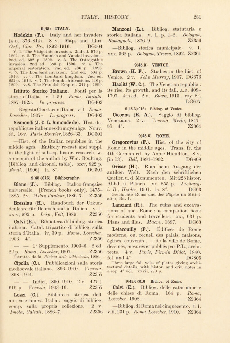 9(45) ITALY. Hodgkin (T.). Italy and her invaders (a.d. 376-814). 8 v. Maps and Illus. Oxf., Clar. Pr., 1892-1916. DG504 V. 1. The Visigothic invasion. 2nd ed. 976 p. 1892. v. 2. The Hunnish and Vandal invasions. 2nd. ed. 692 p. 1892. v. 3. The Ostrogothic invasion. 2nd ed. 680 p. 1896. v. 4. The imperial restoration. 2nd ed. 736 p. 1896. v. 5. The Lombard invasion. 2nd ed. 504 p. 1916. v. 6. The Lombard kingdom. 2nd ed. 652 p. 1916. v. 7. The Frankish invasions. 416 p. 1899. v. 8. The Frankish Empire. 344 p. 1899. Istituto Storico Italiano. Fonti per la storia d’ltalia. v. 1-59. Roma, Istituto, 1887-1925. In progress. DG403 —Regesta Chart-arum Italise. v. 1- Roma, Loescher, 1907- In progress. DG403 Sismondi (J. C. L. Simonde de). Hist, des republiquesitaliennesdumoyenage. Nouv. ed. 16v. Paris,Bouvier, 1826-33. DG501 —Hist, of the Italian republics in the middle ages. Entirely re-cast and suppl. in the light of subseq. histor. research, w. a memoir of the author by Wm. Boulting. [Bibliog. and chronol. table], xxv, 822 p. Routl., [1906]. la. 8°. DG501 9(45)(016) Bibliography. Blanc (J.). Bibliog. Italico-fran§aise universelle. [French books only], 1475- 1885. 2v. Milan,Vauteur, 1886-7. Z2356 Bresslau (H.). Handbuch der Urkun- denlehre fur Deutschland u. Italien. v. 1. xxiv, 992 p. Leip., Veit, 1889. Z2356 Calvi (E.). Biblioteca di bibliog. storica italiana. Catal. tripartito di bibliog. sulla storia dTtalia. iv, 39 p. Roma, Loescher, 1903. 4°. Z2356 — — 1° Supplemento, 1903-6. 2 ed. 22 p. Roma, Loescher, 1907. Z2356 Estratta dalla Rivista delle biblioteche, 1906. Cipolla (C.). Pubblicazioni sulla storia medioevale italiana, 1896-1910. Venezia, 1898-1914. Z2357 — — Indici, 1890-1910. 2 v. 427 + 616 p. Venezia, 1903-16. Z2357 Lozzi (C.). Biblioteca storica dell’ antica e nuova Italia : saggio di bibliog. comp, sulla propria collezione. 2 v. Imola, Galeati, 1886-7. Z2356 Manzoni (L.). Bibliog. statutaria e storica italiana. v. 1, p. 1-2. Bologna, Romagnoli, 1876-9. Z2356 —Bibliog. storica municipale. v. 1. xxx, 562 p. Bologna, Treves, 1892. Z2361 9(45.3) VENICE. Brown (H. F.). Studies in the hist, of Venice. 2 v. John Murray, 1907. DG676 Hazlitt (W. C.). The Venetian republic : its rise, its growth, and its fall, a.d. 409- 1797. 4th ed. 2 v. Black, 1915. roy. 8°. DG677 9(45.3)(016) Bibliog. of Venice. Cicogna (E. A.). Saggio di bibliog. Veneziana. 2 v. Venezia, Merlo, 1847- 85. 4°. Z2364 9(45.6) ROME. Gregorovius (F.). Hist, of the city of Rome in the middle ages. Trans, fr. the 4th German ed. by Annie Hamilton. 8 v. [in 13]. Bell, 1894-1902. DG808 Grisar (H.). Rom beim Ausgang der antiken Welt. Nach den schriftlichen Quellen u. d. Monumenten. Mit 228 histor. Abbd. u. P] anen. xx, 855 p. Freiburg- i.-B., Herder, 1901. la. 8°. DG63 Geschichte Roms und der Papste im Mittel- alter, Bd. 1. Lanciani (R.). The ruins and excava¬ tions of anc. Rome : a companion book for students and travellers, xxi, 631 p. Plans and illus. Macm., 1897. DG63 Letarouilly (P.). Edifices de Rome moderne, ou, recueil des palais, maisons, eglises, couvents . . . de la ville de Rome, dessines, mesures et publies par P.L., archi- tecte. 4 v. Paris, Firmin Didot, 1840. fob and 4°. DG805 Three large fol. vols. of plates giving archi¬ tectural details, with histor. and crit. notes in a sep. 4° vol. xxvii, 770 p. 9(45.6)(016) Bibliog. of Rome. Calvi (E.). Bibliog. delle catacombe e delle chiese di Roma. 164 p. Roma, Loescher, 1908. Z2364 —Bibliog. di Roma nel cinquecento. 1.1. viii, 231 p. Roma, Loescher, 1910. Z2364