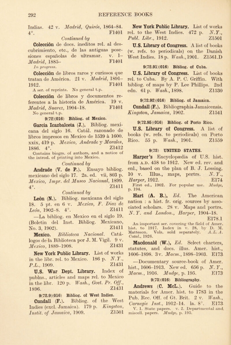 Indias. 42 v. Madrid, Quiros, 1864-84. 4°. F1401 Continued by Coleccion de docs, ineditos rel. al des- cubrimiento, etc., de las antiguas pose- siones espaholas de Ultramar. v. 1— Madrid, 1885- F1401 In progress. Coleccion de libros raros y curiosos que tratan de America. 21 v. Madrid, 1891— 1912. F1401 A ser. of reprints. No general t.p. Coleccion de libros y documentos re- ferentes a la historia de America. 19 v. Madrid, Suarez, 1904-18. F1401 No general t.p. 9(72)(016) Bibliog. of Mexico. Garcia leazbalceta (J.). Bibliog. mexi- cana del siglo 16. Catal. razonado de libros impresos en Mexico de 1539 a 1600. xxix, 419 p. Mexico, Andrade y Morales, 1886. 4°. Z1412 Contains biogrs. of authors, and a notice of the introd. of printing into Mexico. Continued by Andrade (V. de P.). Ensayo bibliog. mexicano del siglo 17. 2a. ed. vii, 803 p. Mexico, Impr. del Museo Nacional, 1899. 4°. Z1411 Continued by Leon (N.). Bibliog. mexicana del siglo 18. 5 pt. en 6 v. Mexico, F. Diaz de Leon, 1902-8. 4°. Z1411 —La bibliog. en Mexico en el siglo 19. (Boletin del Inst. Bibliog. Mexicano, No. 3, 1902). Z1411 Mexico. Biblioteca Nacional. Cata- logos de la Biblioteca por J. M. Vigil. 9 v. Mexico, 1889-1908. Z1431 New York Public Library. List of works in the libr. rel. to Mexico. 186 p. N.Y., P.L., 1909. Z1431 U.S. War Dept. Library. Index of publns., articles and maps rel. to Mexico in the libr. 120 p. Wash., Govt. Pr. Off., 1896. Z1431 9(72.9)(016) Bibliog. of West Indies. Cundall (F.). Bibliog. of the West Indies (excl. Jamaica). 179 p. Kingston, Instit. of Jamaica, 1909. Z1501 New York Public Library. List of works rel. to the West Indies. 472 p. N.Y., Publ. Libr., 1912. Z1501 U.S. Library of Congress. A list of books (w. refs, to periodicals) on the Danish West Indies. 18 p. Wash., 1901. Z1561.D 9(72.91)(016) Bibliog. of Cuba. U.S. Library of Congress. List of books rel. to Cuba. By A. P. C. Griffin. With bibliog. of maps by P. Lee Phillips. 2nd edn. 61 p. Wash., 1898. Z1530 9(72.92)(016) Bibliog. of Jamaica. Cundall (F.). Bibliographia Jamaicensis. Kingston, Jamaica, 1902. Z1541 9(72.95)(016) Bibliog. of Porto Rico. U. S. Library of Congress. A list of books (w. refs, to periodicals) on Porto Rico. 55 p. Wash., 1901. Z1559 9(73) UNITED STATES. Harper’s Encyclopaedia of U.S. hist., from a.d. 458 to 1912. New ed. rev. and enl., based on the plan of B. J. Lossing. 10 v. Ulus., maps, portrs. N. Y., Harper, 1912. El 74 First ed., 1902. For popular use. Mudge, p. 194. Hart (A. B.), Ed. The American nation : a hist. fr. orig. sources by asso¬ ciated scholars. 28 v. Maps and portrs. N.Y. and London., Harper, 1904-18. E178.1 An important ser. covering the field of Amer.. hist, to 1917. Index in v. 28, by D. M. Matteson. Vols. sold separately. A.L. A. Catal., 1926. Macdonald (W.)» Ed. Select charters, statutes, and docs, illus. Amer. hist., 1606-1898. 3v. Macm., 1898-1903. E173 —Documentary source-book of Amer. hist., 1606-1913. New ed. 656 p. N. Y., Macm., 1916. Mudge, p. 195. E173 9(73X016) Bibliography. Andrews (C. McL.). Guide to the materials for Amer. hist, to 1783 in the Pub. Rec. Off. of Gt. Brit. 2 v. Wash., Carnegie Inst., 1912-14. la. 8°. E173 V. 1. State papers, v. 2. Departmental and. miscell. papers. Mudge, p. 195.