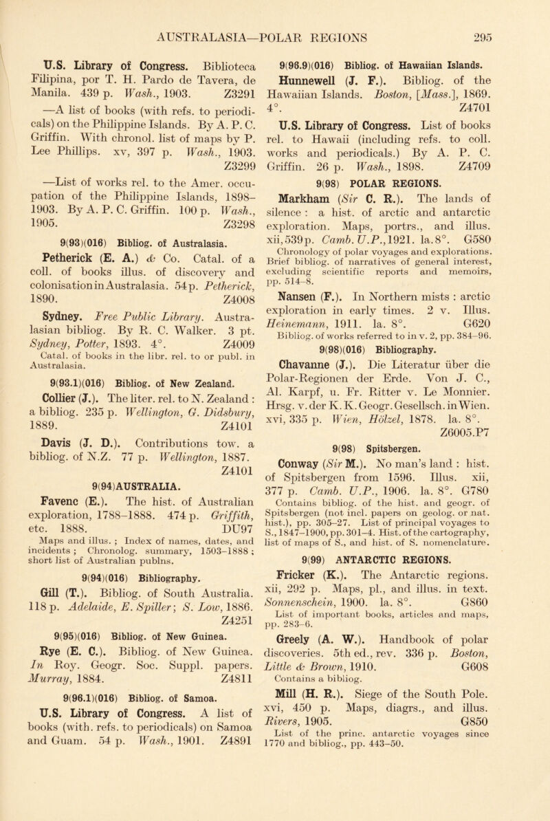 U.S. Library of Congress. Biblioteca Filipina, por T. H. Pardo de Tavera, de Manila. 439 p. Wash., 1903. Z3291 —A list of books (with refs, to periodi¬ cals) on the Philippine Islands. By A. P. C. Griffin. With chronol. list of maps by P. Lee Phillips, xv, 397 p. Wash., 1903. Z3299 —List of works rel. to the Amer. occu¬ pation of the Philippine Islands, 1898- 1903. By A. P. C. Griffin. 100 p. Wash., 1905. Z3298 9(93)(016) Bibliog. of Australasia. Petherick (E. A.) <L Co. Catal. of a coll, of books illus. of discovery and colonisation in Australasia. 54 p. Petherick, 1890. Z4008 Sydney. Free Public Library. Austra¬ lasian bibliog. By R. C. Walker. 3 pt. Sydney, Potter, 1893. 4°. Z4009 Catal. of books in the libr. rel. to or publ. in Australasia. 9(93.1)(016) Bibliog. of New Zealand. Collier (J.). The liter, rel. to N. Zealand : a bibliog. 235 p. Wellington, G. Didsbury, 1889. Z4101 Davis (J. D.). Contributions tow. a bibliog. of N.Z. 77 p. Wellington, 1887. Z4101 9(94) AUSTRALIA. Favenc (E.). The hist, of Australian exploration, 1788-1888. 474 p. Griffith, etc. 1888. HU97 Maps and illus. ; Index of names, dates, and incidents ; Chronolog. summary, 1503-1888 ; short list of Australian publns. 9(94)(016) Bibliography. Gill (T.). Bibliog. of South Australia. 118 p. Adelaide, E. Spiller; S. Low, 1886. Z4251 9(95)(016) Bibliog. of New Guinea. Rye (E. C.). Bibliog. of New Guinea. In Roy. Geogr. Soc. Suppl. papers. Murray, 1884. Z4811 9(96.1)(016) Bibliog. of Samoa. U.S. Library of Congress. A list of books (with. refs, to periodicals) on Samoa and Guam. 54 p. Wash., 1901. Z4891 9(98.9)(Q16) Bibliog. of Hawaiian Islands. Hunnewell (J. F.). Bibliog. of the Hawaiian Islands. Boston, [Mass.], 1869. 4°. Z4701 U.S. Library of Congress. List of books rel. to Hawaii (including refs, to coll, works and periodicals.) By A. P. C. Griffin. 26 p. Wash., 1898. Z4709 9(98) POLAR REGIONS. Markham (Sir C. R.). The lands of silence : a hist, of arctic and antarctic exploration. Maps, portrs., and illus. xii,539p. Camb.U.P., 1921. la.8°. G580 Chronology of polar voyages and explorations. Brief bibliog. of narratives of general interest, excluding scientific reports and memoirs, pp. 514-8. Nansen (F.). In Northern mists : arctic exploration in early times. 2 v. Illus. Heinemann, 1911. la. 8°. G620 Bibliog. of works referred to in v. 2, pp. 384—96. 9(98)(016) Bibliography. Chavanne (J.). Hie Literatur iiber die Polar-Regionen der Erde. Von J. C., Al. Karpf, u. Fr. Ritter v. Le Monnier. Hrsg. v. der K. K. Geogr. Gesellsch. in Wien, xvi, 335 p. Wien, Holzel, 1878. la. 8°. Z6005.P7 9(98) Spitsbergen. Conway (Sir M.). No man’s land : hist, of Spitsbergen from 1596. Illus. xii, 377 p. Camb. ZJ.P., 1906. la. 8°. G780 Contains bibliog. of the hist, and geogr. of Spitsbergen (not inch papers on geolog. or nat. hist.), pp. 305-27. List of principal voyages to S., 1847-1900, pp. 301-4. Hist, of the cartography, list of maps of S., and hist, of S. nomenclature. 9(99) ANTARCTIC REGIONS. Fricker (K.). The Antarctic regions, xii, 292 p. Maps, pi., and illus. in text. Sonnenschein, 1900. la. 8°. G860 List of important books, articles and maps, pp. 283-6. Greely (A. W.). Handbook of polar discoveries. 5th ed., rev. 336 p. Boston, Little & Brown, 1910. G608 Contains a bibliog. Mill (H. R.). Siege of the South Pole, xvi, 450 p. Maps, diagrs., and illus. Rivers, 1905. G850 List of the princ. antarctic voyages since 1770 and bibliog., pp. 443-50.