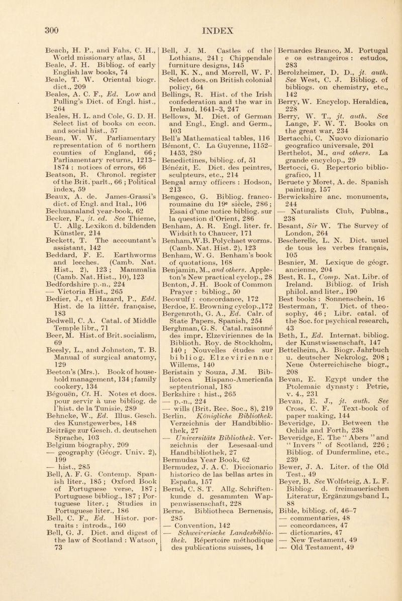 Beach, H. P., ancl Falls, C. FI., World missionary atlas, 51 Beale, J. H. Bibliog. of early English law books, 74 Beale, T. W. Oriental biogr. diet., 209 Beales, A. C. F., Ed. Low and Pulling’s Diet, of Engl, hist., 264 Beales, H. L. and Cole, G. D. H. Select list of books on econ. and social hist., 57 Bean, W. W. Parliamentary representation of 6 northern counties of England, 66; Parliamentary returns, 1213— 1874 : notices of errors, 66 Beatson, Ft. Chronol. register of the Biit. parlt., 66 ; Political index, 59 Beaux, A. de. James-Grassi’s diet, of Engl, and Ital., 106 Bechuanaland year-book, 62 Becker, F., it. ed. See Thieme, U. Allg. Lexikon d. bildenden Kiinstler, 214 Beckett, T. The accountant’s assistant, 142 Beddard, F. E. Earthworms and leeches. (Camb. Nat. Flist., 2), 123 ; Mammalia (Camb. Nat. Hist., 10), 123 Bedfordshire p.-n., 224 -—- Victoria Hist., 265 Bedier, J., et Hazard, P., Edd. Hist, de la litter, frangaise, 183 Bedwell, C. A. Cat ah of Middle Temple libr., 71 Beer, M. Hist, of Brit, socialism, 69 Beesly, L., and Johnston, T. B. Manual of surgical anatomy, 129 Beeton’s (Mrs.). Book of house¬ hold management, 134 ; family cookery, 134 Begouen, Ct. H. Notes et docs, pour servir a une bibliog. de l’hist. de la Tunisie, 289 Behncke, W., Ed. Illus. Gesch. des Kunstgewerbes, 148 Beitrage zur Gesch. d. deutschen Sprache, 103 Belgium biography, 209 -— geography (Geogr. Univ. 2), 199 — hist., 285 Bell, A. F. G. Contemp. Span¬ ish liter., 185 ; Oxford Book of Portuguese verse, 187 ; Portuguese bibliog., 187 ; Por¬ tuguese liter. ; Studies in Portuguese liter., 186 Bell, C. F., Ed. Histor. por¬ traits : introds., 160 Bell, G. J. Diet, and digest of the law of Scotland : Watson Bell, J. M. Castles of the Lothians, 241 ; Chippendale furniture designs, 145 Bell, K. N., and Morrell, W. P. Select docs, on British colonial policy, 64 Bellings, R. Hist, of the Frish confederation and the war in Ireland, 1641-3, 247 Bellows, M. Diet, of German and Engl., Engl, and Germ., 103 Bell’s Mathematical tables, 116 Bernont, C. La Guyenne, 1152- 1453, 280 Benedictines, bibliog. of, 51 Benezit, E. Diet, des peintres, sculpteurs, etc., 214 Bengal armv officers : Hodson, 213 Bengesco, G. Bibliog. franco- roumaine du 19e siecle, 286; Essai d’une notice bibliog. sur la question cl’Orient, 286 Benham, A. R. Engl, liter, fr. Widsith to Chaucer, 171 Benham,W.B. Polychaet worms. (Camb. Nat. Hist. 2), 123 Benham, W. G. Benham’s book of quotations, 168 Benjamin, M., and others. Apple¬ ton’s New practical cyclop., 28 Benton, J. H. Book of Common Prayer : bibliog., 50 Beowulf : concordance, 172 Berdoe, E. Browning cyclop.,172 Bergenroth, G. A., Ed. Calr. of State Papers, Spanish, 254 Berghman, G. S. Catal. raisonne des impr. Elzeviriennes de la Biblioth. Roy. de Stockholm, 140 ; Nouvelles etudes sur bibliog. Elzevirienne: Willems, 140 Beristain y Souza, J.M. Bib- iioteca Hispano-Americana septentrional, 185 Berkshire : hist., 265 _ p U. ^24 —- wills (Brit. Rec. Soc., 8), 219 Berlin. Konigliche Bibliothek. Verzeichnis der Handbiblio- thek, 27 -— Universitdts Bibliothek. Ver¬ zeichnis der Lesesaal-und Handbibliothek, 27 Bermudas Year Book, 62 Bermudez, J. A. C. Diccionario historico de las bellas artes in Espana, 157 Bernd, C. S. T. Allg. Schriften- kunde d. gesammten Wap- penwissenschaft, 228 Berne. Bibliotheca Bernensis, 285 — Convention, 142 — Schwei?erische Landesbiblio- thek. Repertoire methodique des publications suisses, 14 Bernardes Branco, M. Portugal e os estrangeiros : estudos, 283 Berolzheimer, D. D., jt. auth. See West, C. J. Bibliog. of bibliogs. on chemistry, etc., 142 Berrv, W. Encyclop. Heraldica, 228 Berrv, W. T., jt. auth. See Lange, F. W. T. Books on the great war, 234 Bertacchi, C. Nuovo dizionario geografico universale, 201 Berthelot, M., and others. La grande encyclop., 29 Bertocci, G. Repertorio biblio- grafico, 11 Beruete y Moret, A. de. Spanish painting, 157 Berwickshire anc. monuments, 244 —- Naturalists Club, Publns., 238 Besant, Sir W. The Survey of London, 264 Bescherelle, L. N. Diet, usuel de tous les verbes fran^ais, 105 Besnier, M. Lexique de geogr. ancienne, 204 Best, R. I., Comp. Nat. Libr. of Ireland. Bibliog. of Irish philol. and liter., 190 Best books : Sonnenschein, 16 Besterman, T. Diet, of theo¬ sophy, 46 ; Libr. catal. of the Soc. for psychical research, 43 Beth, I., Ed. Internat. bibliog. der Kunstwissenscbaft, 147 Bettelheim, A. Biogr. Jahrbuch u. deutscher Nekrolog, 208 ; Neue Osterreichische biogr., 208 Be van, E. Egypt under the Ptolemaic dynasty : Petrie, v. 4., 231 Be van, E. J., jt. auth. See Cross, C. F. Text-book of paper making, 144 Beveridge, D. Between the Ochils and Forth, 238 Beveridge, E. The “ Abers ” and “ In vers ” of Scotland, 226 ; Bibliog. of Dunfermline, etc., 239 Bewer, J. A. Liter, of the Old Test., 49 Beyer, B. See Wolfsteig, A. L. F. Bibliog. d. freimauerischen Literatur, Erganzungsband I., 88 Bible, bibliog. of, 46—7 — commentaries, 48 — concordances, 47 — dictionaries, 47 — New Testament, 49 — Old Testament, 49