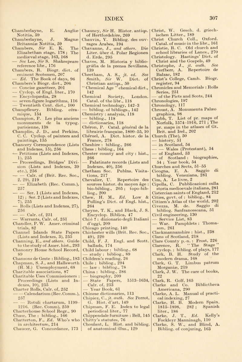 Cliamberlayne, E. Anglise Notitia, 59 Chamberlayne, J. Magnse Britannise Notitia, 59 Chambers, Sir E. K. The Elizabethan stage, 178 ; The mediaeval stage, 163, 168 — See Lee, Sir S. Shakespeare reference libr., 176 Chambers, R. Biogr. diet, of eminent Scotsmen, 207 — Ed. The Book of days, 96 Chambers’s Biogr. diet., 206 — Concise gazetteer, 201 — Cyclop, of Engl, liter., 170 — Encyclopaedia, 28 — seven-figure logarithms, 116 — Twentieth Cent, diet., 100 Champfleury. Bibliog. cera- mique, 154 Champion, P. Les plus anciens monuments de la typog. parisienne, 138 Champlin, J. D., and Perkins, C. C. Cyclop, of painters and paintings, 155 Chancery Correspondence (Lists and Indexes, 15), 256 -— Petitions (Lists and Indexes, 1), 255 — Proceedings, Bridges’ Divi¬ sion (Lists and Indexes, 39 etc.), 256 — — Calr. of (Brit. Rec. Soc., 2, 29), 219 -— — Elizabeth (Rec. Comm.), 257 -Ser. 1 (Lists and Indexes, 12) ; Ser. 2 (Lists and Indexes, 7), 255 — Rolls (Lists and Indexes, 27), 256 -Calr. of, 251 — Warrants, Calr. of, 251 Chandler, P. W. Amer. criminal trials, 82 Channel Islands State Papers (Lists and Indexes, 3), 255 Channing, E., and others. Guide to the study of Amer. hist., 293 Chanonry House School Record, 89 Chansons de Geste : Bibliog., 183 Chapman, S. J., and Halls worth (H. M.) Unemployment, 68 Charitable associations, 87 Charitable Uses Commissioners : Proceedings (Lists and In¬ dexes, 10), 255 Charter Rolls, Calr. of, 252 -Calendarium (Rec.Comm.), 257 — — Rotuli chartarum, 1199- 1216. (Rec. Comm), 259 Charterhouse School Regr., 90 Chase, The : bibliog., 166 Chatterton, F., Ed. Who’s who in architecture, 214 Chaucer, G. Concordance, 173 Chauncy, Sir H. Histor. antiqs. of Hertfordshire, 269 Chauvin, V. Bibliog. des ouv- rages Arabes, 194 Chavanne, J., and others. Die Liter, iiber d. Polar Regionen d. Erde, 295 Chaves, M. Historia y biblio- grafia de la prensa Sevillana, 139 Cheetham, A. S., jt. ed. See Smith, Sir W. Diet, of Christian antiqs., 50 “ Chemical Age ” chemical diet., 142 Chemical Society, London. Catal. of the libr., 118 Chemical technology, 142-3 — bibliog. of bibliogs., 142 Chemistry : analysis, 118 — bibliog., 118 — dictionaries, 118 Cheron, P. Catal. general de la librairie frangaise, 1800-55, 10 Cheruel, A. Diet, histor. de la France, 278 Cheshire : bibliog., 266 Chess : bibliog., 164 Chester county and city : hist., 266 — Palatinate records (Lists and Indexes, 40), 256 Chetham Soc. Publns. Visita¬ tions, 217 Chevalier, U. Repertoire des sources histor. du moyen age : bio-bibliog., 205 ; topo-bib- liog., 200 Chew, H. M., Ed. Low & Pulling’s Diet, of Engl, hist., 264 Cheyne, T. K., and Black, J. S. Encyclop. Biblica, 47 Chi e ? : dizionario degli Italiani d’oggi, 209 Chicago printing, 140 Chichester wills (Brit. Rec. Soc., 49), 220 Child, F. J. Engl, and Scott, ballads, 174 Child labour : bibliog., 68 — study : bibliog., 89 Children’s reading, 26 Chile : bibliog., 294 — law : bibliog., 78 China : bibliog., 286 —- biography, 209 — State Papers, 1513—1634, Calr. of, 253 — Year Book, 61 Chinese dictionaries, 113 Chipiez, C., jt. auth. See Perrot, G. Hist, d’art, 149 Chipman, F. E. Index to legal periodical liter., 77 Chippendale furniture : Bell, 145 Chitty’s statutes, 76 Choulant, L. Hist, and bibliog. of anatomical illus., 129 Christ, W. Gesch. d. griech- ischen Litter., 189 Christ Church Coll., Oxford. Catal. of music in the libr., 161 Christie, R. C. Old church and school libraries of Lancs., 270 Christology. Hastings’ Diet, of Christ and the Gospels, 49 Christophe, J., jt. auth. See Cerfberr, A. Repertoire de Balzac, 182 Christ’s College, Camb. Biogr. register, 94 Chronicles and Memorials : Rolls Series, 251 — of the Piets and Scots, 244 Chronologies, 197 Chronology, 117 Chroust, A. Monumenta Palseo graphica, 98 Chubb, T. List of pr. maps of Norfolk, 1574-1916, 271 ; The pr. maps in the atlases of Gt. Brit, and Irel., 202 Church (The), 50 — history, 51 — in Scotland, 54 -Wales (Protestant), 54 — of England, 53 — of Scotland : biographies, 54 ; Year book, 54 Churches and Sects, 51—55 Cicogna, E. A. Saggio di bibliog. Veneziana, 281 Cim, A. Le livre, 2 Cipolla, C. Pubblicazioni sulla storia medioevale italiana, 281 Cistercian saints of England, 212 Cities, govt, of : bibliog., 84 Citizen’s Atlas of the world, 202 Civezza, M. de. Saggio di bibliog. Sanfrancescana, 51 Civil engineering, 130 — Service List, 83 — War. Pamphlets : Thoma¬ son, 261 Clackmannanshire : hist., 238 Clans of Scotland, 218 Clare County p.-n. : Frost, 226 Clarence, R. “ The Stage ” cyclop. : bibliog. of plays, 177 Clark, B. H. Study of the modern drama, 168 Clark, G. T. Limbus pat rum Morganise, 219 Clark, J. W. The care of books, 22 Clark, R. Golf, 165 Clarke and Co. Bibliotheca Americana, 290 Clarke, A. L. Manual of practi¬ cal indexing, 27 Clarke, H. B. Modern Spain, 1815-1898, 282 ; Spanish liter., 186 Clarke, J. T., Ed. Kelly’s Fockleyr Manninagh, 110 Clarke, S. W., and Blind, A. Bibliog. of conjuring, 163