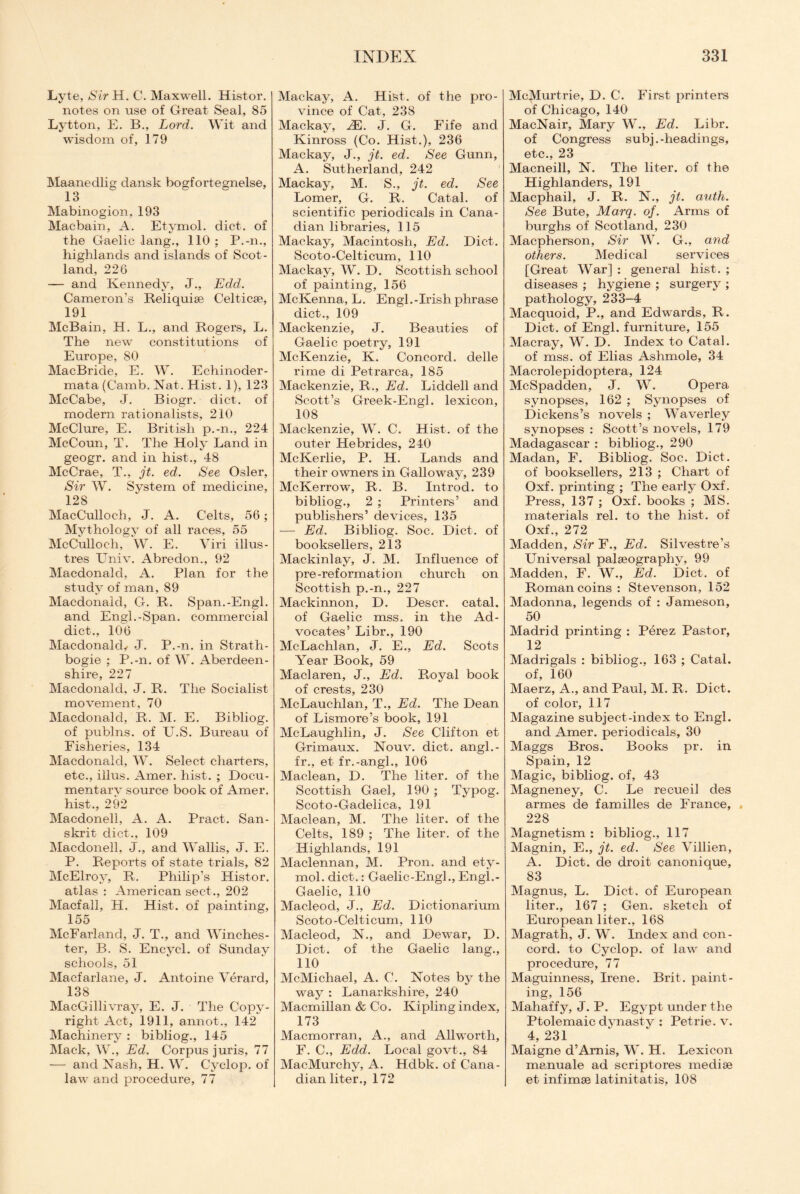 Lvte, Sir H. C. Maxwell. Histor. notes on use of Great Seal, 85 Lytton, E. B., Lord. Wit and wisdom of, 179 Maanedlig dansk bogfortegnelse, 13 Mabinogion, 193 Macbain, A. Etymol. diet, of the Gaelic lang., 110 ; P.-n., highlands and islands of Scot¬ land, 226 — and Kennedy, J., Edd. Cameron's Reliquiae Celticae, 191 McBain, H. L., and Rogers, L. The new constitutions of Europe, 80 MacBride, E. W. Echinoder- mata (Camb. Nat. Hist. 1), 123 McCabe, J. Biogr. diet, of modern rationalists, 210 McClure, E. British p.-n., 224 McCoun, T. The Holy Land in geogr. and in hist-., 48 McCrae, T., jt. ed. See Osier, Sir W. System of medicine, 128 MacCulloc-h, J. A. Celts, 56; Mythology of all races, 55 McCulloch, W. E. Viri illus- tres Univ. Abredon., 92 Macdonald, A. Plan for the study of man, 89 Macdonald, G. R. Span.-Engl, and Engl.-Span, commercial diet., 106 Macdonald,- J. P.-n. in Strath- bogie ; P.-n. of W. Aberdeen¬ shire, 227 Macdonald, J. R. The Socialist movement, 70 Macdonald, R. M. E. Bibliog. of publns. of U.S. Bureau of Fisheries, 134 Macdonald, W. Select charters, etc., illus. Amer. hist. ; Docu¬ mentary source book of Amer. hist., 292 Macdonell, A. A. Pract. San¬ skrit diet., 109 Macdonell, J., and Wallis, J. E. P. Reports of state trials, 82 McElroy, R. Philip’s Histor, atlas : American sect., 202 Macfall, H. Hist, of painting, 155 McFarland, J. T., and Winches¬ ter, B. S. Encycl. of Sunday schools, 51 Macfarlane, J. Antoine Verard, 138 MacGillivray, E. J. The Copy¬ right Act, 1911, annot., 142 Machinery : bibliog., 145 Mack, W., Ed. Corpus juris, 77 — and Nash, H. W. Cyclop, of law and procedure, 77 Mackay, A. Hist, of the pro¬ vince of Cat, 238 Mackay, 2E. J. G. Fife and Kinross (Co. Hist.), 236 Mackay, J., jt. ed. See Gunn, A. Sutherland, 242 Mackay, M. S., jt. ed. See Lomer, G. R. Catal. of scientific periodicals in Cana¬ dian libraries, 115 Mackay, Macintosh, Ed. Diet. Scoto-Celticum, 110 Mackay, W. D. Scottish school of painting, 156 McKenna, L. Engl.-Irish phrase diet., 109 Mackenzie, J. Beauties of Gaelic poetry, 191 McKenzie, K. Concord, clelle rime di Petrarca, 185 Mackenzie, R., Ed. Liddell and Scott’s Greek-Engl. lexicon, 108 Mackenzie, W. C. Hist, of the outer Hebrides, 240 McKerlie, P. H. Lands and their owners in Galloway, 239 McKerrow, R. B. Introd. to bibliog., 2 ; Printers’ and publishers’ devices, 135 -— Ed. Bibliog. Soc. Diet, of booksellers, 213 Maekinlay, J. M. Influence of pre-reformation church on Scottish p.-n., 227 Mackinnon, D. Descr. catal, of Gaelic mss. in the Ad¬ vocates’ Libr., 190 McLachlan, J. E., Ed. Scots Year Book, 59 Maclaren, J., Ed. Royal book of crests, 230 McLauchlan, T., Ed. The Dean of Lismore’s book, 191 McLaughlin, J. See Clifton et Grimaux. Nouv. diet, angl.- fr., et fr.-angl., 106 Maclean, D. The liter, of the Scottish Gael, 190 ; Typog. Scoto-Gadelica, 191 Maclean, M. The liter, of the Celts, 189 ; The liter, of the Highlands, 191 Maclennan, M. Pron. and ety¬ mol. diet.: Gaelic-Engl., Engl.- Gaelic, 110 Macleocl, J., Ed. Dictionarium Scoto-Celticum, 110 Macleod, N., and Dewar, D. Diet, of the Gaelic lang., 110 McMichael, A. C. Notes by the way : Lanarkshire, 240 Macmillan & Co. Kipling index, 173 Macmorran, A., and Allworth, F. C., Edd. Local govt., 84 MacMurchy, A. Hdbk. of Cana¬ dian liter., 172 McMurtrie, D. C. First printers of Chicago, 140 MacNair, Mary W., Ed. Libr. of Congress subj.-headings, etc., 23 Macneill, N. The liter, of the Highlanders, 191 Macphail, J. R. N., jt. auth. See Bute, Marq. of. Arms of burghs of Scotland, 230 Macpherson, Sir W. G., and others. Medical services [Great War] : general hist. ; diseases ; hygiene ; surgery ; pathology, 233-4 Macquoid, P., and Edwards, R. Diet, of Engl, furniture, 155 Macray, W. D. Index to Catal. of mss. of Elias Ashmole, 34 Macrolepidoptera, 124 McSpadden, J. W. Opera synopses, 162 ; Synopses of Dickens’s novels ; Waverley synopses : Scott’s novels, 179 Madagascar : bibliog., 290 Madan, F. Bibliog. Soc. Diet, of booksellers, 213 ; Chart of Oxf. printing ; The early Oxf. Press, 137 ; Oxf. books ; MS. materials rel. to the hist, of Oxf., 272 Madden, Sir F., Ed. Silvestre’s Universal palaeography, 99 Madden, F. W., Ed. Diet, of Roman coins : Stevenson, 152 Madonna, legends of : Jameson, 50 Madrid printing : Perez Pastor, 12 Madrigals : bibliog., 163 ; Catal. of, 160 Maerz, A., and Paul, M. R. Diet, of color, 117 Magazine subject-index to Engl. and Amer. periodicals, 30 Maggs Bros. Books pr. in Spain, 12 Magic, bibliog. of, 43 Magneney, C. Le recueil des armes de families de France, 228 Magnetism : bibliog., 117 Magnin, E., jt. ed. See Villien, A. Diet, de droit canonique, 83 Magnus, L. Diet, of European liter., 167 ; Gen. sketch of European liter., 168 Magrath, J. W. Index and con¬ cord. to Cyclop, of law and procedure, 77 Maguinness, Irene. Brit, paint¬ ing, 156 Mahaffy, J. P. Egypt under the Ptolemaic dynasty : Petrie, v. 4, 231 Maigne d’Arnis, W. H. Lexicon manuale ad scriptores mediae et infimae latinitatis, 108