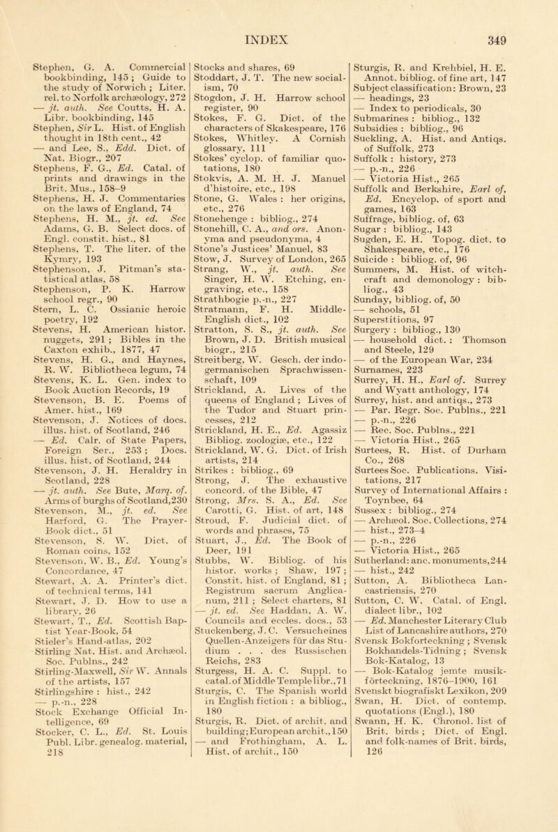 Stephen, G. A. Commercial bookbinding, 145 ; Guide to the study of Norwich ; Liter, rel. to Norfolk archaeology, 272 — jt. auth. See Coutts, H. A. Libr. bookbinding, 145 Stephen, Sir L. Hist, of English thought in 18th cent., 42 — and Lee, S., Edd. Diet, of Nat. Biogr., 207 Stephens, F. G., Ed. Catal. of prints and drawings in the Brit. Mus., 158-9 Stephens, H. J. Commentaries on the laws of England, 74 Stephens, H. M., jt. ed. See Adams, G. B. Select docs, of Engl, constit. hist., 81 Stephens, T. The liter, of the Kymry, 193 Stephenson, J. Pitman’s sta¬ tistical atlas, 58 Stephenson, P. K. Harrow school regr., 90 Stern, L. C. Ossianic heroic poetry, 192 Stevens, H. American histor. nuggets, 291 ; Bibles in the Caxton exhib., 1877, 47 Stevens, H. G., and Haynes, R. W. Bibliotheca legum, 74 Stevens, K. L. Gen. index to Book Auction Records, 19 Stevenson, B. E. Poems of Amer. hist., 169 Stevenson, J. Notices of docs, illus. hist, of Scotland, 246 — Ed. Calr. of State Papers, Foreign Ser., 253 ; Docs, illus. hist, of Scotland, 244 Stevenson, J. H. Heraldry in Scotland, 228 — jt. auth. See Bute, Marq. of. Arms of burghs of Scotland,230 Stevenson, M., jt. ed. See Harford, G. The Prayer- Book diet., 51 Stevenson, S. W. Diet, of Roman coins, 152 Stevenson, W. B., Ed. Young’s Concordance, 47 Stewart, A. A. Printer’s diet. of technical terms, 141 Stewart, J. D. How to use a library, 26 Stewart, T., Ed. Scottish Bap¬ tist Year-Book, 54 Stieler’s Hand-atlas, 202 Stirling Nat. Hist, and Archseol. Soc. Publns., 242 Stirling-Maxwell, Sir W. Annals of the artists, 157 Stirlingshire : hist., 242 — p.-n., 228 Stock Exchange Official In¬ telligence, 69 Stocker, C. L., Ed. St. Louis Publ. Libr. genealog. material, 218 Stocks and shares, 69 Stoddart, J. T. The new social¬ ism, 70 Stogdon, J. H. Harrow school register, 90 Stokes, F. G. Diet, of the characters of Skakespeare, 176 Stokes, Whitley. A Cornish glossary, 111 Stokes’ cyclop, of familiar quo¬ tations, 180 Stokvis, A. M. H. J. Manuel d’histoire, etc., 198 Stone, G. Wales : her origins, etc., 276 Stonehenge : bibliog., 274 Stonehill, C. A., and ors. Anon- yma and pseudonyma, 4 Stone’s Justices’ Manuel, 83 Stow, J. Survey of London, 265 Strang, W., jt. auth. See Singer, H. W. Etching, en¬ graving, etc., 158 Strathbogie p.-n., 227 Stratmann, F. H. Middle- English diet., 102 Stratton, S. S., jt. auth. See Brown, J. D. British musical biogr., 215 Streitberg, W. Gesch. cler indo- germanischen Sprachwissen- schaft, 109 Strickland, A. Lives of the queens of England ; Lives of the Tudor and Stuart prin¬ cesses, 212 Strickland, H. E., Ed. Agassiz Bibliog. zoologise, etc., 122 Strickland, W. G. Diet, of Irish artists, 214 Strikes : bibliog., 69 Strong, J. The exhaustive concord, of the Bible, 47 Strong, Mrs. S. A., Ed. See Carotti, G. Hist, of art, 148 Stroud, F. Judicial diet, of words and phrases, 75 Stuart, J., Ed. The Book of Deer, 191 Stubbs, W. Bibliog. of his histor. works ; Shaw, 197 ; Constit. hist, of England, 81 ; Registrum sacrum Anglica- num, 211 ; Select charters, 81 — jt. ed. See Haddan, A. W. Councils and eccles. docs., 53 Stuckenberg, J. C. Versucheines Quellen-Anzeigers fur das Stu- dium . . . des Russischen Reichs, 283 Sturgess, H. A. C. Suppl. to catal. of Middle Temple libr., 71 Sturgis, C. The Spanish world in English fiction : a bibliog., 180 Sturgis, R. Diet, of archit. and building;Europeanarchit.,150 — and Frothingham, A. L. Hist, of arcliit., 150 Sturgis, R. and Krehbiel, H. E. Annot. bibliog. of fine art, 147 Subject classification: Brown, 23 — headings, 23 — Index to periodicals, 30 Submarines : bibliog., 132 Subsidies : bibliog., 96 Suckling, A. Hist, and Antiqs. of Suffolk, 273 Suffolk : history, 273 — p.-n., 226 — Victoria Hist., 265 Suffolk and Berkshire, Earl of, Ed. Encyclop. of sport and games, 163 Suffrage, bibliog. of, 63 Sugar : bibliog., 143 Sugden, E. H. Topog. diet, to Shakespeare, etc., 176 Suicide : bibliog. of, 96 Summers, M. Hist, of witch¬ craft and demonology : bib¬ liog., 43 Sunday, bibliog. of, 50 — schools, 51 Superstitions, 97 Surgery : bibliog., 130 — household diet. : Thomson and Steele, 129 — of the European War, 234 Surnames, 223 Surrey, H. H., Earl of. Surrey and Wyatt anthology, 174 Surrey, hist, and antiqs., 273 — Par. Regr. Soc. Publns., 221 — p.-n., 226 — Rec. Soc. Publns., 221 — Victoria Hist., 265 Surtees, R. Hist, of Durham Co., 268 Surtees Soc. Publications. Visi¬ tations, 217 Survey of International Affairs : Toynbee, 64 Sussex : bibliog., 274 — Archseol. Soc. Collections, 274 — hist., 273-4 — p.-n., 226 — Victoria Hist., 265 Sutherland: anc. monuments,244 — hist., 242 Sutton, A. Bibliotheca Lan- castriensis, 270 Sutton, C. W. Catal. of Engl, dialect libr., 102 — Ed. Manchester Literary Club List of Lancashire authors, 270 Svensk Bokforteckning ; Svensk Bokhandels-Tidning ; Svensk Bok-Katalog, 13 — Bok-Katalog jemte musik- forteckning, 1876—1900, 161 Svenskt biografiskt Lexikon, 209 Swan, H. Diet, of contemp. quotations (Engl.), 180 Swann, H. K. Chronol. list of Brit, birds ; Diet, of Engl, and folk-names of Brit, birds, 126