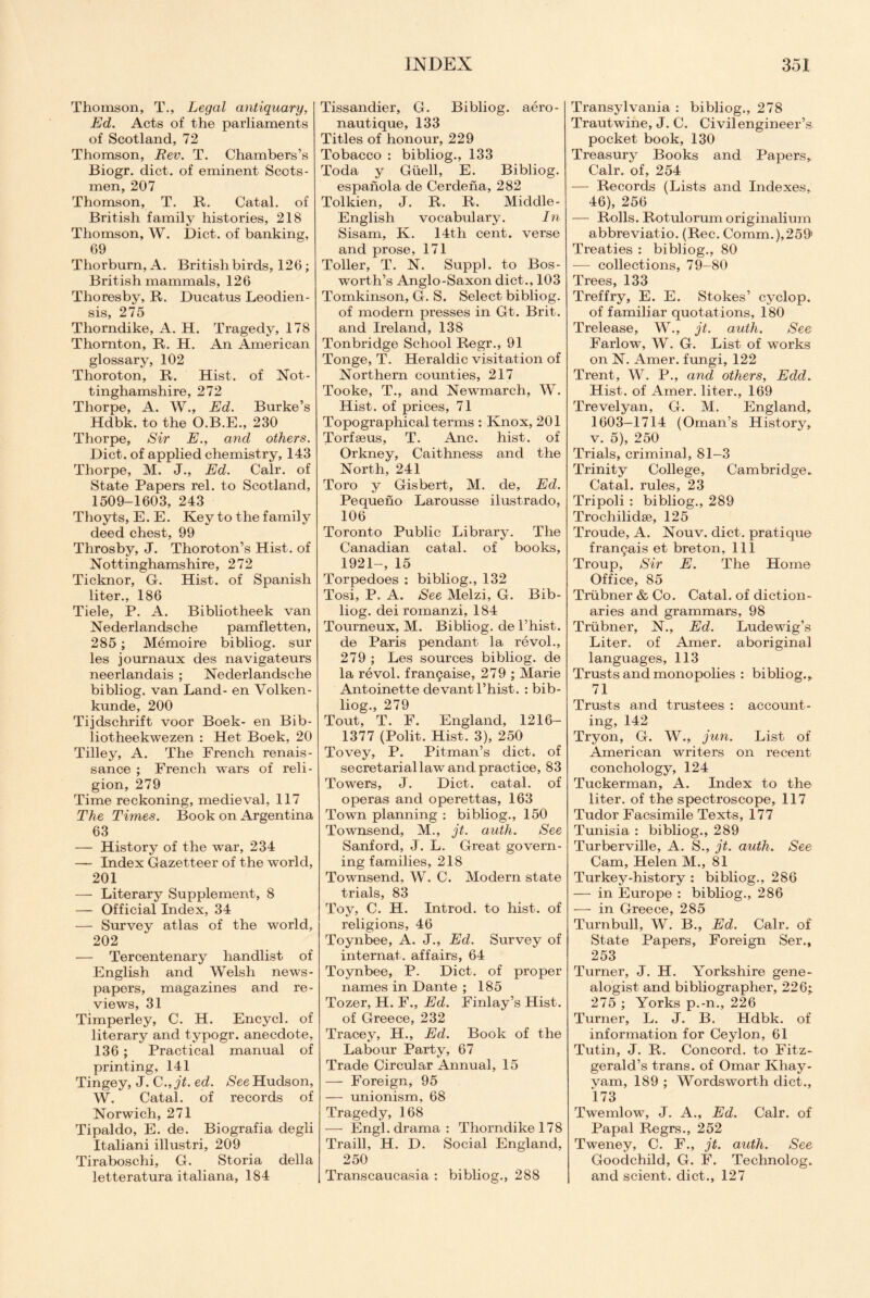 Thomson, T., Legal antiquary, Ed. Acts of the parliaments of Scotland, 72 Thomson, Rev. T. Chambers’s Biogr. diet, of eminent Scots¬ men, 207 Thomson, T. R. Catal. of British family histories, 218 Thomson, W. Diet, of banking, 69 Thorburn, A. British birds, 126; British mammals, 126 Thoresby, R. Ducatus Leodien- sis, 275 Thorndike, A. H. Tragedy, 178 Thornton, R. H. An American glossary, 102 Thoroton, R. Hist, of Not¬ tinghamshire, 272 Thorpe, A. W., Ed. Burke’s Hdbk. to the O.B.E., 230 Thorpe, Sir E., and others. Diet, of applied chemistry, 143 Thorpe, M. J., Ed. Calr. of State Papers rel. to Scotland, 1509-1603, 243 Thoyts, E. E. Key to the family deed chest, 99 Throsby, J. Thoroton’s Hist, of Nottinghamshire, 272 Ticknor, G-. Hist, of Spanish liter., 186 Tiele, P. A. Bibliotheek van Nederlandsche pamfletten, 285 ; Memoire bibliog. sur les journaux des navigateurs neerlandais ; Nederlandsche bibliog. van Land- en Volken- kunde, 200 Tijdschrift voor Boek- en Bib- liotheekwezen : Het Boek, 20 Tilley, A. The French renais¬ sance ; French wars of reli¬ gion, 279 Time reckoning, medieval, 117 The Times. Book on Argentina 63 — History of the war, 234 — Index Gazetteer of the world, 201 — Literary Supplement, 8 — Official Index, 34 — Survey atlas of the world, 202 — Tercentenary handlist of English and Welsh news¬ papers, magazines and re¬ views, 31 Timperley, C. H. Encycl. of literary and typogr. anecdote, 136 ; Practical manual of printing, 141 Tingey, J. C.,jt. ed. See Hudson, W. Catal. of records of Norwich, 271 Tipaldo, E. de. Biografia degli Italiani illustri, 209 Tiraboschi, G. Storia della letteratura italiana, 184 Tissandier, G. Bibliog. aero- nautique, 133 Titles of honour, 229 Tobacco : bibliog., 133 Toda y Guell, E. Bibliog. espanola de Cerdena, 282 Tolkien, J. R. R. Middle- English vocabulary. In Sisam, K. 14th cent, verse and prose, 171 Toller, T. N. Suppl. to Bos- worth’s Anglo-Saxon diet., 103 Tomkinson, G. S. Select bibliog. of modern presses in Gt. Brit, and Ireland, 138 Tonbridge School Regr., 91 Tonge, T. Heraldic visitation of Northern counties, 217 Tooke, T., and Newmarch, W. Hist, of prices, 71 Topographical terms : Knox, 201 Torfseus, T. Anc. hist, of Orkney, Caithness and the North, 241 Toro y Gisbert, M. de, Ed. Pequeno Larousse ilustrado, 106 Toronto Public Library. The Canadian catal. of books, 1921-, 15 Torpedoes : bibliog., 132 Tosi, P. A. See Melzi, G. Bib¬ liog. dei romanzi, 184 Tourneux, M. Bibliog. de l’hist. de Paris pendant la revol., 279 ; Les sources bibliog. de la revol. fran9aise, 279 ; Marie Antoinette devantl’hist. : bib¬ liog., 279 Tout, T. F. England, 1216- 1377 (Polit. Hist. 3), 250 Tovey, P. Pitman’s diet, of secretarial law and practice, 83 Towers, J. Diet, catal. of operas and operettas, 163 Town planning : bibliog., 150 Townsend, M., jt. auth. See Sanford, J. L. Great govern¬ ing families, 218 Townsend, W. C. Modern state trials, 83 Toy, C. H. Introd. to hist, of religions, 46 Toynbee, A. J., Ed. Survey of internal, affairs, 64 Toynbee, P. Diet, of proper names in Dante ; 185 Tozer, H. F., Ed. Finlay’s Hist, of Greece, 232 Tracey, H., Ed. Book of the Labour Party, 67 Trade Circular Annual, 15 — Foreign, 95 — unionism, 68 Tragedy, 168 — Engl, drama: Thorndike 178 Traill, H. D. Social England, 250 Transcaucasia : bibliog., 288 Transylvania : bibliog., 278 Trautwine, J. C. Civil engineer’s pocket book, 130 Treasury Books and Papers, Calr. of, 254 — Records (Lists and Indexes, 46), 256 — Rolls. Rotulorum originalium abbreviatio. (Rec. Comm.),259' Treaties : bibliog., 80 — collections, 79-80 Trees, 133 Treffry, E. E. Stokes’ cyclop. of familiar quotations, 180 Trelease, W., jt. auth. See Farlow, W. G. List of works on N. Amer. fungi, 122 Trent, W. P., and others, Edd„ Hist, of Amer. liter., 169 Trevelyan, G. M. England, 1603-1714 (Oman’s History, v. 5), 250 Trials, criminal, 81-3 Trinity College, Cambridge. Catal. rules, 23 Tripoli : bibliog., 289 Trochilidse, 125 Troude, A. Nouv. diet, pratique fran^ais et breton, 111 Troup, Sir E. The Home Office, 85 Triibner & Co. Catal. of diction¬ aries and grammars, 98 Triibner, N., Ed. Lude wig’s Liter, of Amer. aboriginal languages, 113 Trusts and monopolies : bibliog., 71 Trusts and trustees : account¬ ing, 142 Tryon, G. W., jun. List of American writers on recent conchology, 124 Tuckerman, A. Index to the liter, of the spectroscope, 117 Tudor Facsimile Texts, 177 Tunisia : bibliog., 289 Turberville, A. S., jt. auth. See Cam, Helen M., 81 Turkey-history : bibliog., 286 — in Europe : bibliog., 286 — in Greece, 285 Turnbull, W. B., Ed. Calr. of State Papers, Foreign Ser., 253 Turner, J. H. Yorkshire gene¬ alogist and bibliographer, 226- 275 ; Yorks p.-n., 226 Turner, L. J. B. Hdbk. of information for Ceylon, 61 Tutin, J. R. Concord, to Fitz¬ gerald’s trans. of Omar Khay¬ yam, 189 ; Wordsworth diet., 173 Twemlow, J. A., Ed. Calr. of Papal Regrs., 252 Tweney, C. F., jt. auth. See Goodchild, G. F. Technolog. and scient. diet., 127