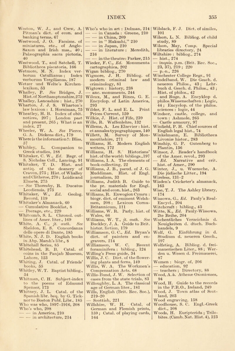 Weston, W. J., and Crew, A. Pitman’s diet, of econ. and banking terms, 67 Westwood, J. O. Facsims. of miniatures, etc., of Anglo- Saxon and Irish mss., 40 ; Palasographia sacra pictoria, 40 Westwood, T., and Satchell, T. Bibliotheca piscatoria, 166 Wetmore, M. N. Index ver- borum Catullianus ; Index verborum Vergilianus, 187 Wetzer und Welte’s Kirchen- lexikon, 53 Whalley, P. See Bridges, J. Hist.of Northamptonshire,272 Whalley, Lancashire : hist., 270 Wharton, J. J. S. Wharton’s law lexicon : I. Horniman, 75 Wheatley, H. B. Index of obit, notices, 207 ; London past and present, 265 ; What is an index, 27 Wheeler, W. A. See Pierce, G. A. Dickens diet., 179 Where is the information ?: Bliss, 57 Whibley, L. Companion to Greek studies, 188 Whitaker, C. W., Ed. Regr. of S. Nicholas Coll., Lancing, 91 Whitaker, T. D. Hist, and antiq. of the deanery of Craven, 275 ; Hist, of Whalley and Clitheroe, 270 ; Loidis and Elmete, 275 — See Thoresby, R. Ducatus Leodiensis, 275 Whitaker, W., Ed. Geolog. Record, 119 Whitaker’s Almanack, 60 — Cumulative Booklist, 8 — Peerage, etc., 229 Whitcomb, S. L. Chronol. out¬ lines of Amer. liter., 169 White, A. C., jt. auth. See Sheldon, E. S. Concordanza delle opere di Dante, 185 White, N. J. D. English books in Abp. Marsh’s libr., 8 Whitehall Series, 85 Whitehead, R. B. Catal. of coins in the Pan jab Museum, Lahore, 153 Whiting, J. Catal. of Friends’ books, 55 Whitley, W. T. Baptist bibliog., 54 Whitman, C. H. Subject-index to the poems of Edmund Spenser, 173 Whitney, J. L. Catal. of the Spanish libr. beq. by G. Tick- norto Boston Publ. Libr., 185 Who was who, 1897-1916, 208 Who’s who, 208 -in America, 210 -in architecture, 214 Who’s who in art : Dolman, 214 -in Canada : Greene, 210 -in China, 209 -in “ Hakushi,” 210 -in Japan, 210 -in literature : Meredith, 216 -in the theatre: Parker, 215 Wieder, F. C., Ed. Monumenta cartographica, 202 Wigan bibliog., 270 Wigmore, J. H. Bibliog. of modern criminal law and criminology, 81 Wigtown : history, 238 — anc. monuments, 244 Wilcox, M., and Rines, G. E. Encyclop. of Latin America, 293 Wilder, F. L. and E. L. Print Prices Current, 159 Wilkie, J. Hist, of Fife, 239 Wille, R. Waffenlehre, 132 Willems, A. Les Elzevier : hist. et annalestypographiques, 140 Willett, M. Survey of Mon¬ mouthshire, 271 Williams, H. Modern English writers, 172 Williams, H. S. Historians’ hist, of the world: bibliogs.,197 Williams, I. A. The elements of book-collecting, 22 Williams, J. B., pseud, of J. G. Muddiman. Hist, of Engl, journalism, 33 Williams, Judith B. Guide to the pr. materials for Engl, social and econ. hist., 263 Williams, R. Enwogion Cymru : biogr. diet, of eminent Welsh¬ men, 208 ; Lexicon Cornu- Britannicum, 111 Williams, W. R. Parly, hist, of Wales, 66 Williams, W. T., jt. o.uth. See Buckley, J. A. Guide to Brit, histor. fiction, 179 Williamson, G. C., Ed. Bryan’s diet, of painters and en¬ gravers, 214 Williamson, W. C. Recent foraminifera : bibliog., 124 Willing’s Press guide, 34 Willis, J. C. Diet, of the flower¬ ing plants and ferns, 149 Willis, W. A. The Workmen’s Compensation Acts. 68 Willis-Bund, J. W. Selection of cases from the state trials, 83 Willoughby, L. A. The classical age of German liter., 181 Wills, English (Brit. Rec. Soc.), 219-20 — Scottish, 221 Willshire, W. H. Catal. of German and Flemish prints, 159 ; Catal. of playing cards, 164 Wilslack, F. J. Diet, of similes, 101 Wilson, L. N. Bibliog. of child study, 89 Wilson, May, Comp. Special libraries directory, 24 Wiltshire : bibliog., 274 — hist., 274 — inquis. p.m. (Brit. Rec. Soc., 23, 37), 219 ; 220 — p.-n., 226 Winchester College Regr., 91 Windelband, W. Die Gesch. d. neueren Philos., 43 ; Lehr- buch d. Gesch. d. Philos., 43 ; Hist, of philos., 42 — and Ruge, A. Encyklop d. philos.Wissenschaften: Logic, 44 ; Encyclop. of the philos. sciences : logic, 44 Windsor, castle, college, and town : Ashmole, 265 -— Castle armoury, 97 Winfield, P. H. Chief sources of English legal hist., 74 Winkelmann, E. Bibliotheca Livonise histor., 283 Winship, G. P. Gutenberg to Plantin, 136 Winsor, J. Reader’s handbook of the Amer. revol., 293 — Ed. Narrative and crit. hist, of Amer., 290 Winter, J., u. Wuensche, A. Die jiidische Litter., 194 Wireless, 131-2 Wisden’s Cricketer’s almanack, 165 Wise, T. J. The Ashley library, 174 Wissowa, G., Ed. Pauly’s Real- Encycl., 204 Witchcraft : bibliog., 43 Witte, K., Ed. Pauly-Wissowa, 2te Reihe, 204 Wochentliches Verzeichnis d. Neuigkeiten cl. dtsch. Buch- handels, 9 Wolf, G. Einfuhrung in d. Studium d. neueren Gesch., 197 Wolfstieg, A. Bibliog. d. frei- mauerischen Liter., 88 ; Wer- den u. Wesen cl. Freimauerei, 87 Women : biogr. of, 206 — education, 92 — teachers ; Directory, 88 Wood, A. a. Athense Oxonienses, 94 Wood, H. Guide to the records in the P.R.O., Ireland, 249 Wood, J. Town atlas of Scot¬ land, 203 Wood engraving, 158 Woodhouse, S. C. Engl.-Greek diet., 108 Woods, H. Euripterida ; Trilo- bites. (Camb. Nat. Hist. 4), 123