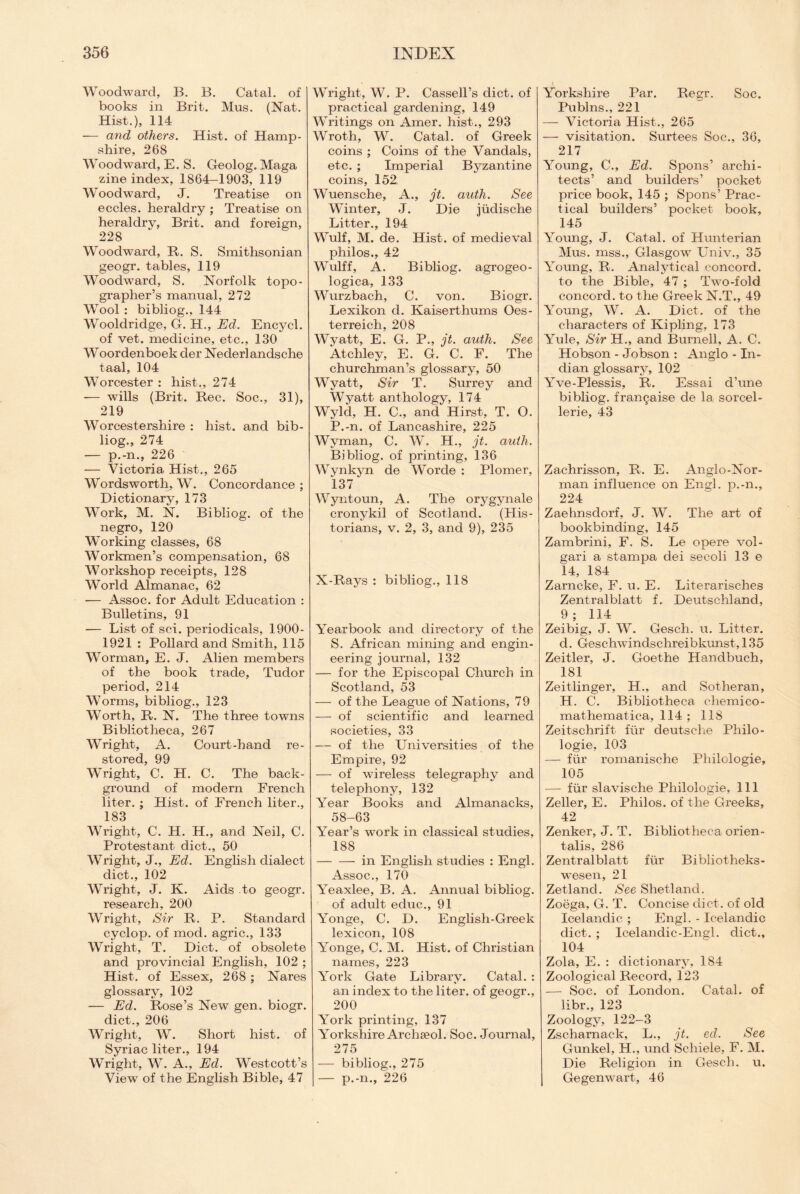 Woodward, B. B. Catal. of books in Brit. Mus. (Nat. Hist.), 114 — and others. Hist, of Hamp¬ shire, 268 Woodward, E. S. Geolog. Maga zine index, 1864-1903, 119 Woodward, J. Treatise on eccles. heraldry ; Treatise on heraldry, Brit, and foreign, 228 Woodward, R. S. Smithsonian geogr. tables, 119 Woodward, S. Norfolk topo¬ grapher’s manual, 272 Wool : bibliog., 144 Wooldridge, G. H., Ed. Encycl. of vet. medicine, etc., 130 Woordenboek der Nederlandsche taal, 104 Worcester : hist., 274 — wills (Brit. Rec. Soc., 31), 219 Worcestershire : hist, and bib¬ liog., 274 — p.-n., 226 — Victoria Hist., 265 Wordsworth, W. Concordance ; Dictionary, 173 Work, M. N. Bibliog. of the negro, 120 Working classes, 68 Workmen’s compensation, 68 Workshop receipts, 128 World Almanac, 62 — Assoc, for Adult Education : Bulletins, 91 -— List of sci. periodicals, 1900- 1921 : Pollard and Smith, 115 Worman, E. J. Alien members of the book trade, Tudor period, 214 Worms, bibliog., 123 Worth, R. N. The three towns Bibliotheca, 267 Wright, A. Court-hand re¬ stored, 99 Wright, C. H. C. The back¬ ground of modern French liter. ; Hist, of French liter., 183 Wright, C. H. H., and Neil, C. Protestant diet., 50 Wright, J., Ed. English dialect diet., 102 Wright, J. K. Aids to geogr. research, 200 Wright, Sir R. P. Standard cyclop, of mod. agric., 133 Wright, T. Diet, of obsolete and provincial English, 102 ; Hist, of Essex, 268 ; Nares glossary, 102 — Ed. Rose’s New gen. biogr. diet., 206 Wright, W. Short hist, of Syriac liter., 194 Wright, W. A., Ed. Westcott’s View of the English Bible, 47 Wright, W. P. Cassell’s diet, of practical gardening, 149 Writings on Amer. hist., 293 Wroth, W. Catal. of Greek coins ; Coins of the Vandals, etc. ; Imperial Byzantine coins, 152 Wuensche, A., jt. auth. See Winter, J. Die jiidische Litter., 194 Wulf, M. de. Hist, of medieval philos., 42 Wulff, A. Bibliog. agrogeo- logica, 133 Wurzbach, C. von. Biogr. Lexikon d. Kaiserthums Oes- terreich, 208 Wyatt, E. G. P., jt. auth. See Atchley, E. G. C. F. The churchman’s glossary, 50 Wyatt, Sir T. Surrey and Wyatt anthology, 174 Wyld, H. C., and Hirst, T. O. P.-n. of Lancashire, 225 Wyman, C. W. H., jt. auth. Bibliog. of printing, 136 Wynkyn de Worcle : Plomer, 137 Wyntoun, A. The orygynale cronykil of Scotland. (His¬ torians, v. 2, 3, and 9), 235 X-Rays : bibliog., 118 Yearbook and directory of the S. African mining and engin¬ eering journal, 132 — for the Episcopal Church in Scotland, 53 — of the League of Nations, 79 — of scientific and learned societies, 33 — of the Universities of the Empire, 92 — of wireless telegraphy and telephony, 132 Year Books and Almanacks, 58-63 Year’s work in classical studies, 188 -in English studies : Engl. Assoc., 170 Yeaxlee, B. A. Annual bibliog. of adult educ., 91 Yonge, C. D. English-Greek lexicon, 108 Yonge, C. M. Hist, of Christian names, 223 York Gate Library. Catal. : an index to the liter, of geogr., 200 York printing, 137 Yorkshire Archseol. Soc. Journal, 275 — bibliog., 275 — p.-n., 226 Yorkshire Par. Regr. Soc. Publns., 221 — Victoria Hist., 265 — visitation. Surtees Soc., 36, 217 Young, C., Ed. Spons’ archi¬ tects’ and builders’ pocket price book, 145 ; Spons’ Prac¬ tical builders’ pocket book, 145 Young, J. Catal. of Hunterian Mus. mss., Glasgow Univ., 35 Young, R. Analytical concord, to the Bible, 47 ; Two-fold concord, to the Greek N.T., 49 Young, W. A. Diet, of the characters of Kipling, 173 Yule, Sir H., and Burnell, A. C. Hobson - Jobson : Anglo - In¬ dian glossary, 102 Yve-Plessis, R. Essai d’une bibliog. fran^aise de la sorcel- lerie, 43 Zachrisson, R. E. Anglo-Nor¬ man influence on Engl, p.-n., 224 Zaehnsdorf, J. W. The art of bookbinding, 145 Zambrini, F. S. Le opere vol- gari a stampa dei secoli 13 e 14, 184 Zarncke, F. u. E. Literarisches Zentralblatt f. Deutschland, 9; 114 Zeibig, J. W. Gesch. u. Litter, d. Geschwindschreibkunst, 135 Zeitler, J. Goethe Handbuch, 181 Zeitlinger, H., and Sotheran, H. C. Bibliotheca chemico- mathematica, 114; 118 Zeitschrift fur deutsche Philo- logie, 103 — fur rornanische Phiiologie, 105 — fur slavische Phiiologie, 111 Zeller, E. Philos, of the Greeks, 42 Zenker, J. T. Bibliotheca orien¬ tals, 286 Zentralblatt ftir BibHotheks- wesen, 21 Zetland. See Shetland. Zoega, G. T. Concise diet, of old Icelandic ; Engl. - Icelandic diet. ; Icelandic-En2;l. diet., 104 Zola, E. : dictionary, 184 Zoological Record, 123 — Soc. of London. Catal. of libr., 123 Zoology, 122-3 Zscharnack, L., jt. ed. See Gunkel, H., und Schiele, F. M. Die Religion in Gesch. u. Ge gen wart, 46
