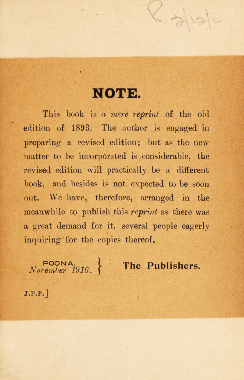 NOTE This book is a mere reprint o£ the old edition of 1893. The author is engaged in preparing a revised edition; but as the new matter to be incorporated is considerable, the revised edition will practically be a different book, and besides is not expected to be soon out. We have, therefore, arranged in the meanwhile to publish this reprint as there was a great demand for it, several people eagerly inquiring for the copies thereof. The Publishers. j.p.p.j