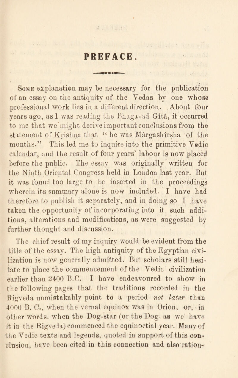 Some explanation may be necessary for the publication of an essay on the antiquity of the Yedas by one whose professional work lies in a different direction. About four years ago, as 1 was reading the Bhagavad Gita, it occurred to me that we might derive important conclusions from the statement of Krishna that “ he was Margashirsha of the months.97 This led me to inquire into the primitive Vedic calendar, and the result of four years7 labour is now placed before the public. The essay was originally written for the Ninth Oriental Congress held in London last year. But it was found too large to be inserted in the proceedings wherein its summary alone is now included. I have had therefore to publish it separately, and in doing so I have taken the opportunity of incorporating into it such addi¬ tions, alterations and modifications, as were suggested by further thought and discussion. The chief result of my inquiry would be evident from the title of the essay. The high antiquity of the Egyptian civi¬ lization is now generally admitted. But scholars still hesi¬ tate to place the commencement of the Vedic civilization earlier than 2400 B.C. I have endeavoured to show in the following pages that the traditions recorded in the Rigveda unmistakably point to a period not later than 4000 B. C., when the vernal equinox was in Orion, or, in other w-ords. when the Dog-star (or the Dog as we have it in the Bigveda) commenced the equinoctial year. Many of the Vedic texts and legends, quoted in support of this con¬ clusion, have been cited in this connection and also ration-